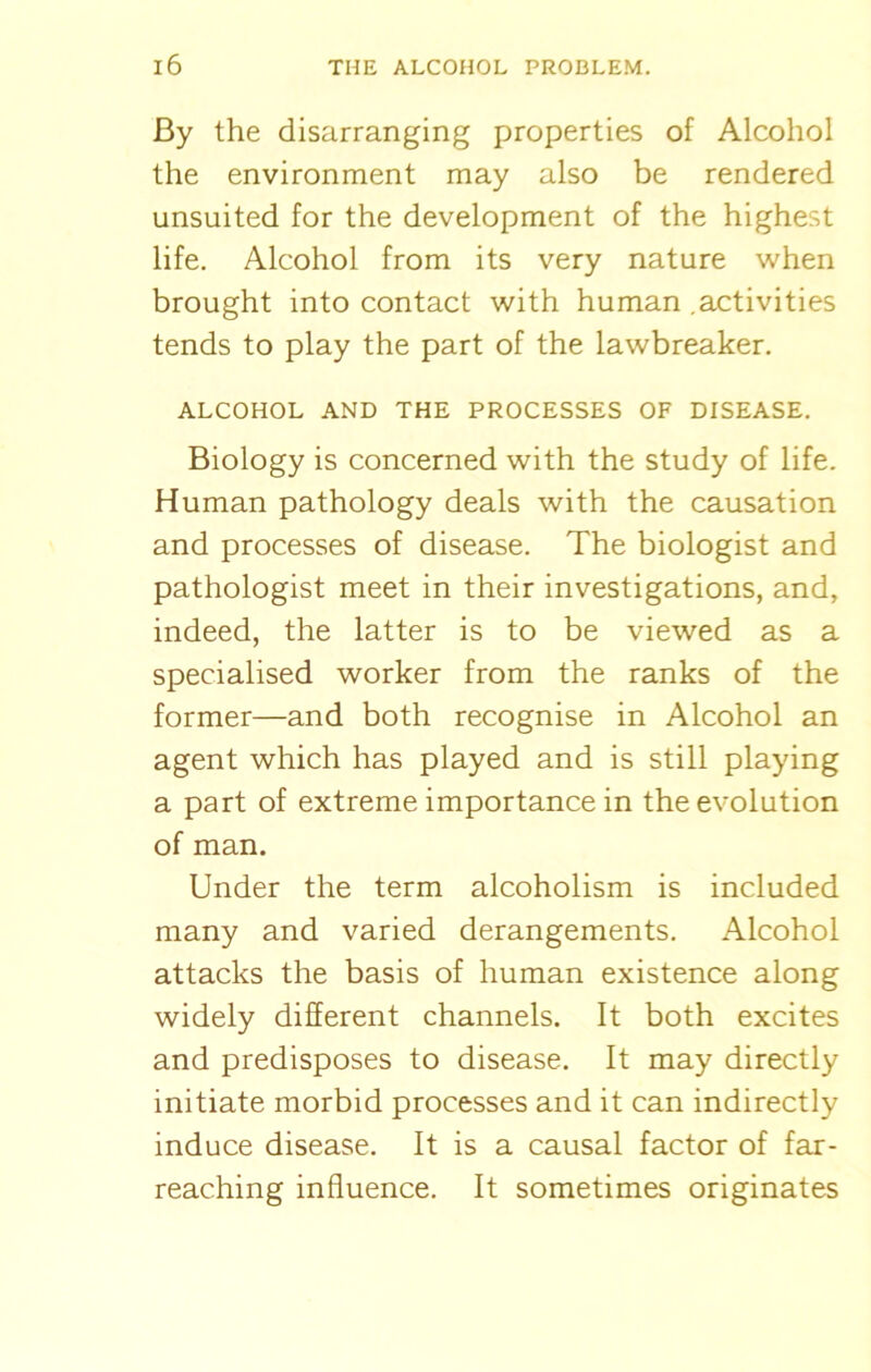 By the disarranging properties of Alcohol the environment may also be rendered unsuited for the development of the highest life. Alcohol from its very nature when brought into contact with human .activities tends to play the part of the lawbreaker. ALCOHOL AND THE PROCESSES OF DISEASE. Biology is concerned with the study of life. Human pathology deals with the causation and processes of disease. The biologist and pathologist meet in their investigations, and, indeed, the latter is to be viewed as a specialised worker from the ranks of the former—and both recognise in Alcohol an agent which has played and is still playing a part of extreme importance in the evolution of man. Under the term alcoholism is included many and varied derangements. Alcohol attacks the basis of human existence along widely different channels. It both excites and predisposes to disease. It may directly initiate morbid processes and it can indirectly induce disease. It is a causal factor of far- reaching influence. It sometimes originates