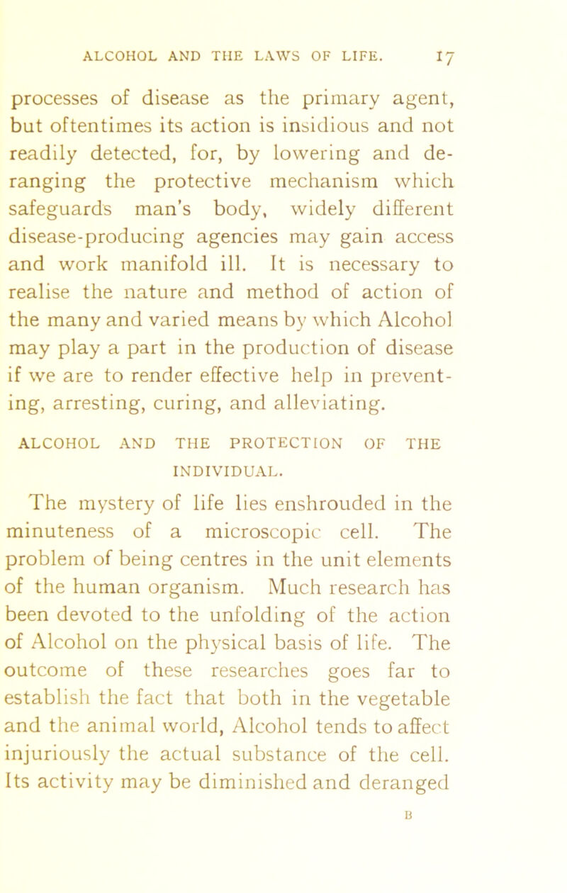 processes of disease as the primary agent, but oftentimes its action is insidious and not readily detected, for, by lowering and de- ranging the protective mechanism which safeguards man’s body, widely different disease-producing agencies may gain access and work manifold ill. It is necessary to realise the nature and method of action of the many and varied means by which Alcohol may play a part in the production of disease if we are to render effective help in prevent- ing, arresting, curing, and alleviating. ALCOHOL AND THE PROTECTION OF THE INDIVIDUAL. The mystery of life lies enshrouded in the minuteness of a microscopic cell. The problem of being centres in the unit elements of the human organism. Much research has been devoted to the unfolding of the action of Alcohol on the physical basis of life. The outcome of these researches goes far to establish the fact that both in the vegetable and the animal world, Alcohol tends to affect injuriously the actual substance of the cell. Its activity may be diminished and deranged B