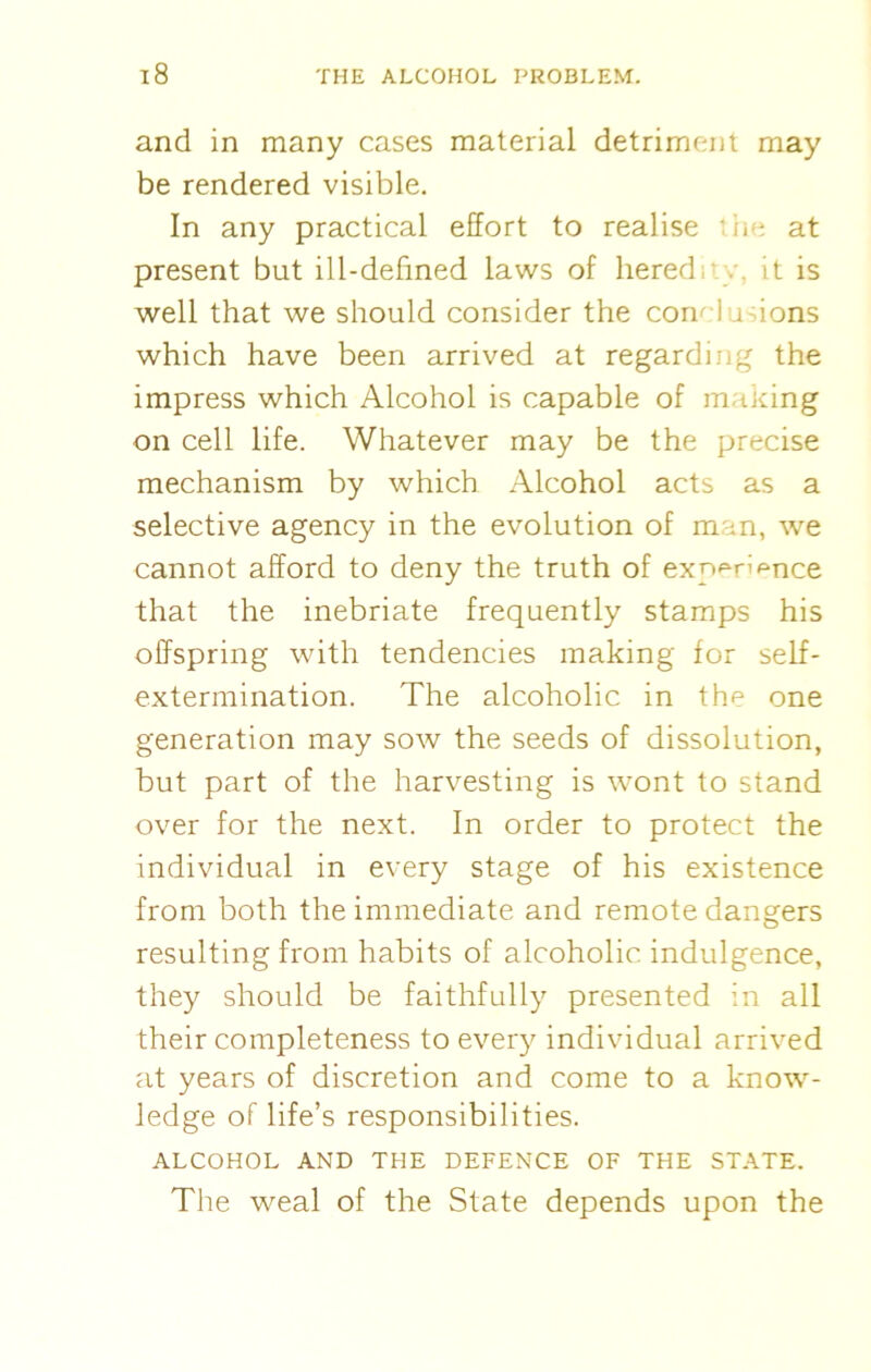 and in many cases material detriment may be rendered visible. In any practical effort to realise the at present but ill-defined laws of hered it is well that we should consider the conclusions which have been arrived at regarding the impress which Alcohol is capable of making on cell life. Whatever may be the precise mechanism by which Alcohol acts as a selective agency in the evolution of man, we cannot afford to deny the truth of exp^n ^nce that the inebriate frequently stamps his offspring with tendencies making for self- extermination. The alcoholic in the one generation may sow the seeds of dissolution, but part of the harvesting is wont to stand over for the next. In order to protect the individual in every stage of his existence from both the immediate and remote dangers resulting from habits of alcoholic indulgence, they should be faithfully presented in all their completeness to every individual arrived at years of discretion and come to a know- ledge of life’s responsibilities. ALCOHOL AND THE DEFENCE OF THE STATE. The weal of the State depends upon the