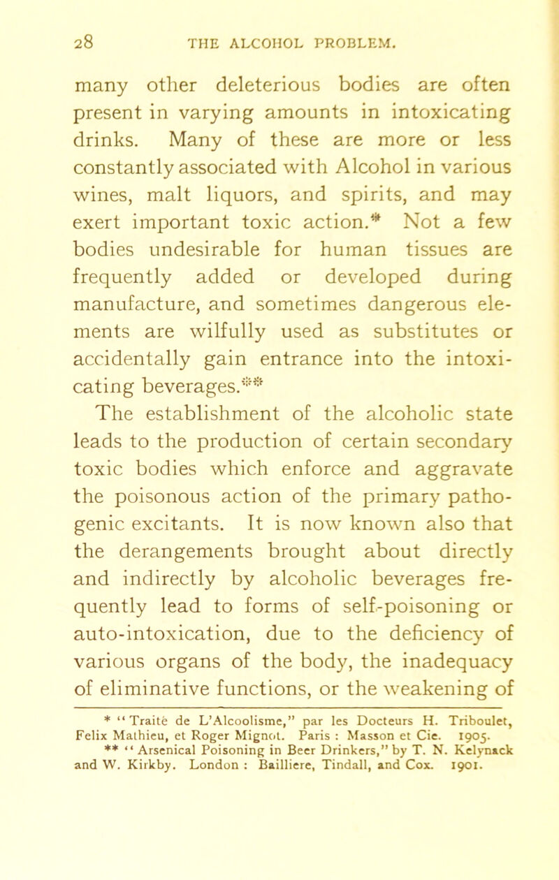 many other deleterious bodies are often present in varying amounts in intoxicating drinks. Many of these are more or less constantly associated with Alcohol in various wines, malt liquors, and spirits, and may exert important toxic action.* Not a few bodies undesirable for human tissues are frequently added or developed during manufacture, and sometimes dangerous ele- ments are wilfully used as substitutes or accidentally gain entrance into the intoxi- cating beverages.** The establishment of the alcoholic state leads to the production of certain secondary toxic bodies which enforce and aggravate the poisonous action of the primary patho- genic excitants. It is now known also that the derangements brought about directly and indirectly by alcoholic beverages fre- quently lead to forms of self-poisoning or auto-intoxication, due to the deficiency of various organs of the body, the inadequacy of eliminative functions, or the weakening of * “ Traite de L’Alcoolisme,” par les Docteurs H. Triboulet, Felix Mathieu, et Roger Mignot. Paris : Masson et Cie. 1905. ** “ Arsenical Poisoning in Beer Drinkers,” by T. N. Kelynack and W. Kirkby. London : Bailliere, Tindall, and Cox. 1901.