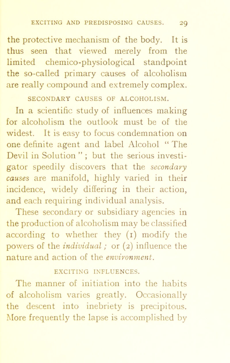 the protective mechanism of the body. It is thus seen that viewed merely from the limited chemico-physiological standpoint the so-called primary causes of alcoholism are really compound and extremely complex. SECONDARY CAUSES OF ALCOHOLISM. In a scientific study of influences making for alcoholism the outlook must be of the widest. It is easy to focus condemnation on one definite agent and label Alcohol “ The Devil in Solution ” ; but the serious investi- gator speedily discovers that the secondary causes are manifold, highly varied in their incidence, widely differing in their action, and each requiring individual analysis. These secondary or subsidiary agencies in the production of alcoholism may be classified according to whether they (i) modify the powers of the individual; or (2) influence the nature and action of the environment. EXCITING INFLUENCES. The manner of initiation into the habits of alcoholism varies greatly. Occasionally the descent into inebriety is precipitous. More frequently the lapse is accomplished by