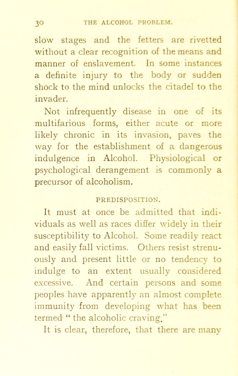 3° slow stages and the fetters are rivetted without a clear recognition of the means and manner of enslavement. In some instances a definite injury to the body or sudden shock to the mind unlocks the citadel to the invader. Not infrequently disease in one of its multifarious forms, either acute or more likely chronic in its invasion, paves the way for the establishment of a dangerous indulgence in Alcohol. Physiological or psychological derangement is commonly a precursor of alcoholism. PREDISPOSITION. It must at once be admitted that indi- viduals as well as races differ widely in their susceptibility to Alcohol. Some readily react and easily fall victims. Others resist strenu- ously and present little or no tendency to indulge to an extent usually considered excessive. And certain persons and some peoples have apparently an almost complete immunity from developing what has been termed “ the alcoholic craving.” It is clear, therefore, that there are many