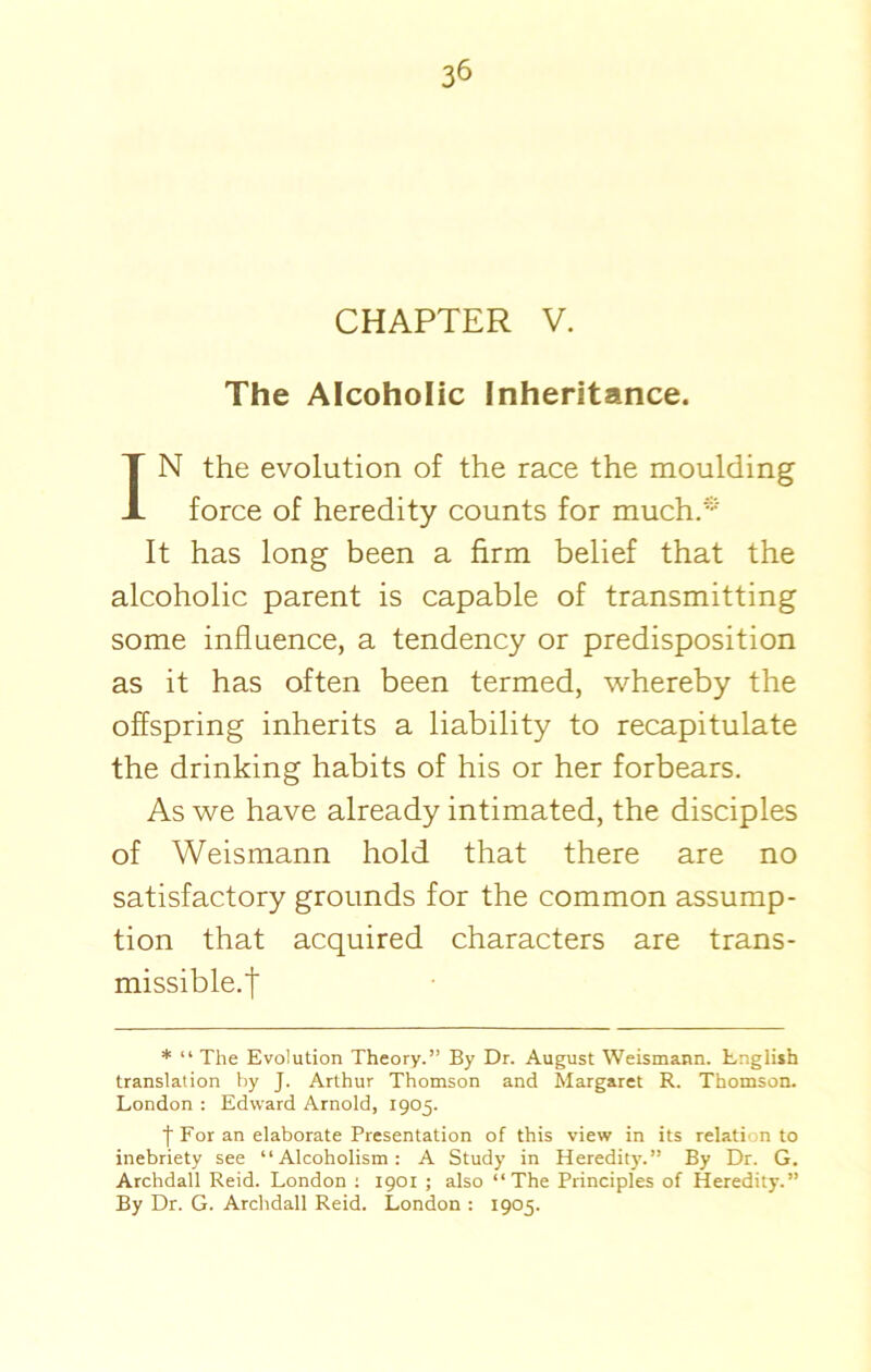 CHAPTER V. The Alcoholic Inheritance. IN the evolution of the race the moulding force of heredity counts for much.* It has long been a firm belief that the alcoholic parent is capable of transmitting some influence, a tendency or predisposition as it has often been termed, whereby the offspring inherits a liability to recapitulate the drinking habits of his or her forbears. As we have already intimated, the disciples of Weismann hold that there are no satisfactory grounds for the common assump- tion that acquired characters are trans- missible.t * “ The Evolution Theory.” By Dr. August Weismann. English translation by J. Arthur Thomson and Margaret R. Thomson. London : Edward Arnold, 1905. t For an elaborate Presentation of this view in its relation to inebriety see “Alcoholism: A Study in Heredity.” By Dr. G. Archdall Reid. London : 1901 ; also “The Principles of Heredity.” By Dr. G. Archdall Reid. London : 1905.