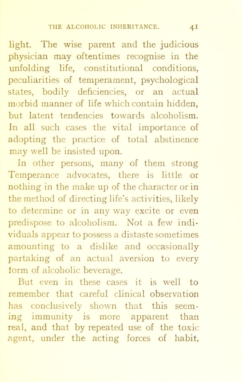 light. The wise parent and the judicious physician may oftentimes recognise in the unfolding life, constitutional conditions, peculiarities of temperament, psychological states, bodily deficiencies, or an actual morbid manner of life which contain hidden, but latent tendencies towards alcoholism. In all such cases the vital importance of adopting the practice of total abstinence may well be insisted upon. In other persons, many of them strong Temperance advocates, there is little or nothing in the make up of the character or in the method of directing life’s activities, likely to determine or in any way excite or even predispose to alcoholism. Not a few indi- viduals appear to possess a distaste sometimes amounting to a dislike and occasionally partaking of an actual aversion to every form of alcoholic beverage. But even in these cases it is well to remember that careful clinical observation has conclusively shown that this seem- ing immunity is more apparent than real, and that by repeated use of the toxic agent, under the acting forces of habit,