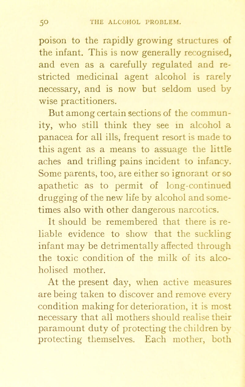 poison to the rapidly growing structures of the infant. This is now generally recognised, and even as a carefully regulated and re- stricted medicinal agent alcohol is rarely necessary, and is now but seldom used by wise practitioners. But among certain sections of the commun- ity, who still think they see in alcohol a panacea for all ills, frequent resort is made to this agent as a means to assuage the little aches and trifling pains incident to infancy. Some parents, too, are either so ignorant or so apathetic as to permit of long-continued drugging of the new life by alcohol and some- times also with other dangerous narcotics. It should be remembered that there is re- liable evidence to show that the suckling infant may be detrimentally affected through the toxic condition of the milk of its alco- holised mother. At the present day, when active measures are being taken to discover and remove every condition making for deterioration, it is most necessary that all mothers should realise their paramount duty of protecting the children by protecting themselves. Each mother, both