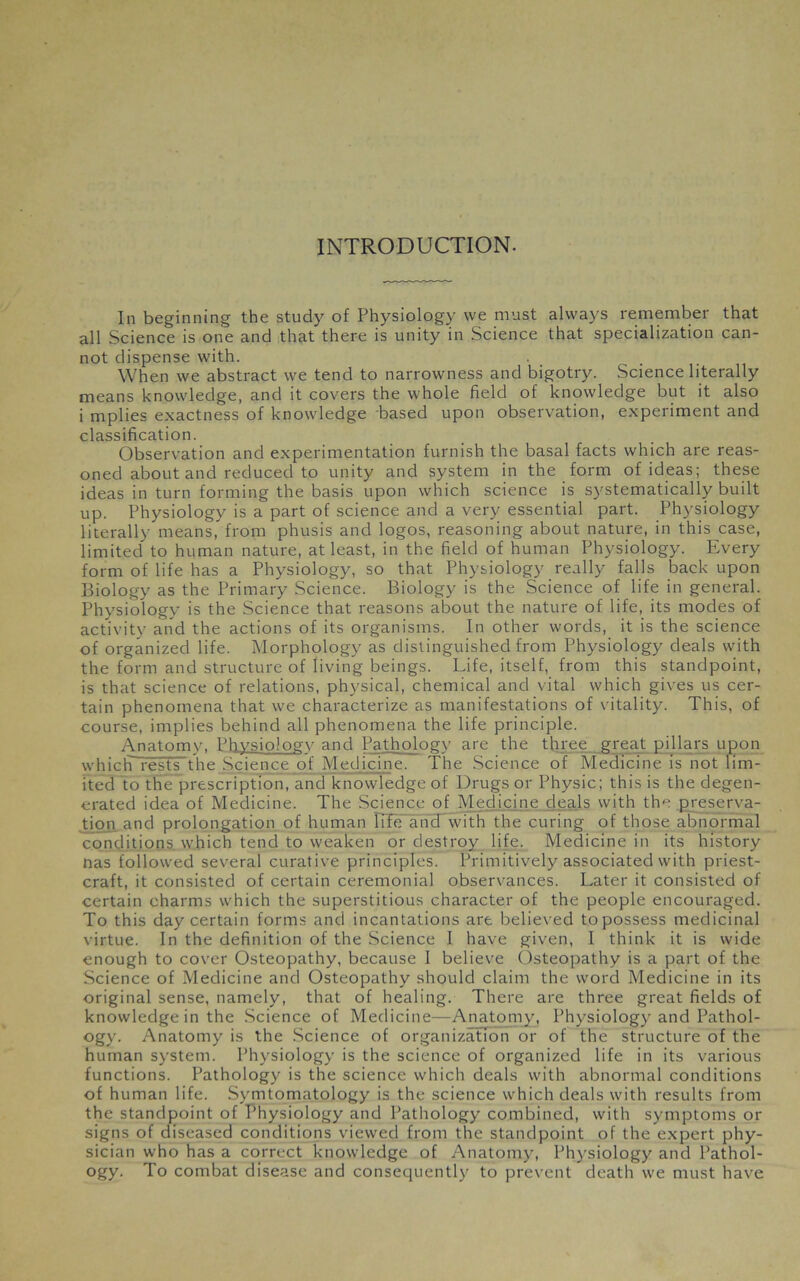 INTRODUCTION. In beginning the study of Physiology we must always remember that all Science is one and that there is unity in Science that specialization can- not dispense with. When we abstract we tend to narrowness and bigotry. Science literally means knowledge, and it covers the whole field of knowledge but it also i mplies exactness of knowledge based upon observation, experiment and classification. Observation and experimentation furnish the basal facts which are reas- oned about and reduced to unity and system in the form of ideas; these ideas in turn forming the basis upon which science is systematically built up. Physiology is a part of science and a very essential part. Physiology literally means, from phusis and logos, reasoning about nature, in this case, limited to human nature, at least, in the field of human Physiology. Every form of life has a Physiology, so that Physiology really falls back upon Biology as the Primary Science. Biology is the Science of life in general. Physiology is the Science that reasons about the nature of life, its modes of activity and the actions of its organisms. In other words, it is the science of organized life. Morphology as distinguished from Physiology deals with the form and structure of living beings. Life, itself, from this standpoint, is that science of relations, physical, chemical and vital which gives us cer- tain phenomena that we characterize as manifestations of vitality. This, of course, implies behind all phenomena the life principle. Anatomy, Physiology and Pathology are the three great pillars upon which-rests the Science of Medicine. The Science of Medicine is not lim- ited to the prescription, and knowledge of Drugs or Physic; this is the degen- erated idea of Medicine. The Science of Medicine deals with the preserva- tion and prolongation of human life and with the curing of those abnormal conditions which tend to weaken or destroy life. Medicine in its history nas followed several curative principles. Primitively associated with priest- craft, it consisted of certain ceremonial observances. Later it consisted of certain charms which the superstitious character of the people encouraged. To this day certain forms and incantations are believed to possess medicinal virtue. In the definition of the Science I have given, I think it is wide enough to cover Osteopathy, because I believe Osteopathy is a part of the Science of Medicine and Osteopathy should claim the word Medicine in its original sense, namely, that of healing. There are three great fields of knowledge in the Science of Medicine—Anatomy, Physiology and Pathol- ogy. Anatomy is the Science of organization or of the structure of the human system. Physiology is the science of organized life in its various functions. Pathology is the science which deals with abnormal conditions of human life. Symtomatology is the science which deals with results from the standpoint of Physiology and Pathology combined, with symptoms or signs of diseased conditions viewed from the standpoint of the expert phy- sician who has a correct knowledge of Anatomy, Physiology and Pathol- ogy. To combat disease and consequently to prevent death we must have