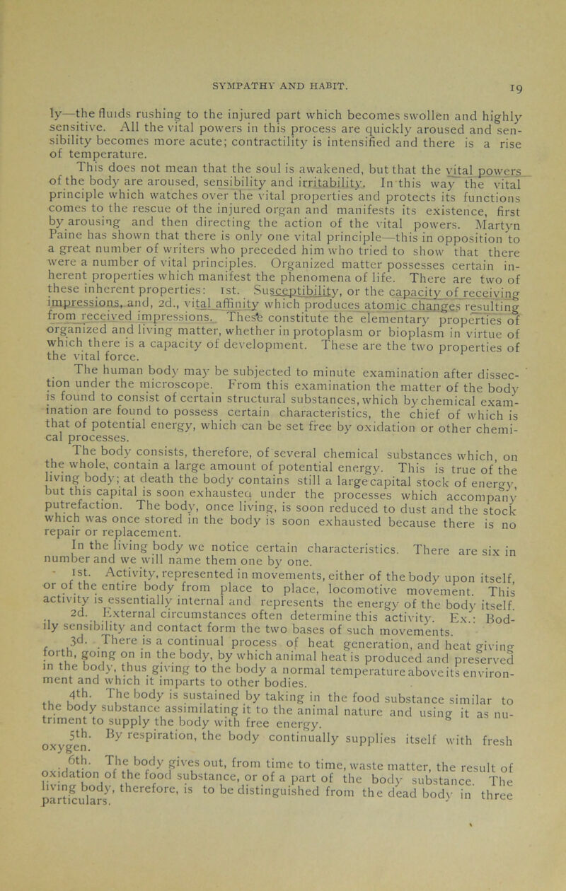 ly—the fluids rushing to the injured part which becomes swollen and highly sensitive. All the vital powers in this process are quickly aroused and sen- sibility becomes more acute; contractility is intensified and there is a rise of temperature. This does not mean that the soul is awakened, but that the vi_tal powers of the body are aroused, sensibility and irritability. In this way the vital principle which watches over the vital properties and protects its functions comes to the rescue of the injured organ and manifests its existence, first by arousing and then directing the action of the vital powers. Martyn Paine has shown that there is only one vital principle—this in opposition to a great number of writers who preceded him who tried to show that there were a number of vital principles. Organized matter possesses certain in- herent properties which manifest the phenomena of life. There are two of these inherent properties: 1st. Susceptibility, or the capacity of receiving impressions, and, 2d., vital affinity which produces atomic changes resulting from received impressions. Thes'e constitute the elementary properties of organized and living matter, whether in protoplasm or bioplasm in virtue of which there is a capacity of development. These are the two properties of the vital force. The human body may be subjected to minute examination after dissec- tion under the microscope. From this examination the matter of the bodv is found to consist of certain structural substances, which by chemical exam- ination are found to possess certain characteristics, the chief of which is that of potential energy, which can be set free by oxidation or other chemi- cal processes. The body consists, therefore, of several chemical substances which, on the whole, contain a large amount of potential energy. This is true of’the living body; at death the body contains still a largecapital stock of energy jut this capital is soon exhaustea under the processes which accompanv putrefaction. The body, once living, is soon reduced to dust and the stock which was once stored in the body is soon exhausted because there is no repair or replacement. In the living body we notice certain characteristics. There are six in number and we will name them one by one. 1st. Activity, represented in movements, either of the body upon itself or of the entire body from place to place, locomotive movement This activity is essentially internal and represents the energy of the bodv itself 2d. External circumstances often determine this activity. Ex.: Bod- ily sensibility and contact form the two bases of such movements. 3d. There is a continual process of heat generation, and heat givin-r forth, going on in the body, by which animal heat is produced and preserved in the body thus giving to the body a normal temperatureaboveits environ- ment and which it imparts to other bodies. .. .T£e hody is sustained by taking in the food substance similar to the body substance assimilating it to the animal nature and using it as nu- triment to supply the body with free energy. 5th. By respiration, the body continually supplies itself with fresh oxygen. u oxidplL Jfh?Kb°fdy PVT ?Ut’ from t|me to time- waste matter, the result of o£ft.hef°od substance or of a part of the body substance. The luing body, therefore, is to be distinguished from the dead bodv in three