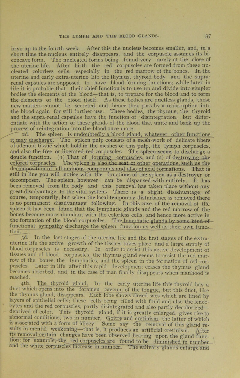 bryo up to the fourth week. After this the nucleus becomes smaller, and, in a short time the nucleus entirely disappears, and the corpuscle assumes its bi- concave form. The nucleated forms being found very rarely at the close of the uterine life. After birth the red corpuscles are formed from these nu- cleated colorless cells, especially in the red marrow of the bones. In the uterine and early extra-uterine life the thymus, thyroid body and the supra- renal capsules are supposed to have blood forming functions; while later in life it is probable that their chief function is to use up and divide into simpler bodies the elements of the blood—that is, to prepare for the blood and to form the elements of the blood itself. As these bodies are ductless glands, those new matters cannot be secreted, and, hence the57 pass by a reabsorption into the blood again for still further use. These bodies, the thymus, the thyroid and the supra-renal capsules have the function of disintegration, but differ- entiate with the action of these glands of the blood that unite and back up the process of reintegration into the blood once more. 2d. The spleen is undoubtedly7 a blood gland, whatever other functions it may discharge? The spleen pulp consists of a mesh-work of delicate fibers of adenoid tissue which hold in the meshes of this pulp, the lymph corpuscles, and also the free or liberated red corpuscles. The spleen seems to discharge a double function, (i) That of forming corpuscles, and (2) of destroying .the colored corpuscles. The spleen is also The seat .of other operations, such as the decomposition of albuminous compounds and also of acid formations. That is still in line you will notice with the functions of the spleen as a destroyer or decomposer. The spleen, however, can be dispensed with entirely. It has been removed from the body and this removal has taken place without any great disadvantage to the vital system. There is a slight disadvantage, of course, temporarily, but when the local temporary disturbance is removed there is no permanent disadvantage' following. In this case of the removal of the spleen it has been found that the lymphatic glands and the red marrow of the bones become more abundant with the colorless cells, and hence more active in the formation of the blood corpuscles. The lymphatic glandsJay some ki-nd-of- functional sympathy discharge the spleen function as well as their own fuuc- tionT__u 3d. In the last stages of the uterine life and the first stages of the extra- uterine life the active growth of the tissues takes plaee and a large supply of blood corpuscles is necessary. In order to assist this active development of tissues and of blood corpuscles, the thymus gland seems to assist the red mar- row of the bones, the lymphatics, and the spleen in the formation of red cor- puscles. Later in life after this rapid development ceases the thymus gland becomes absorbed, and, in the case of man finally disappears when manhood is reached. 4th-. The thyroid gland. In the early uterine life this thyroid has a duct which opens into the foramen caecum of the tongue, but this duct, like the thymus gland, disappears. Each lobe shows closed sacs which are lined by layers of epithelial cells; these cells being filled with fluid and also the leuco- cytes and the red corpuscles, partly disintegrated and also partly decolorized— deprived of color. Tnis thyroid gland, if it is greatly enlarged, gives rise to abnormal conditions, two in number, Goitre and cretinism, the latter of which is associated with a form of idiocy. Some say the removal of this gland re- sults in mental weakening—that is, :t produces an artificial cretinism. After its removal certain changes have been observed bearing upon the gland func- tion; for example, the red corpuscles are found to be diminished in number and the white corpuscles Increase in number? The Salivary glands enlarge and