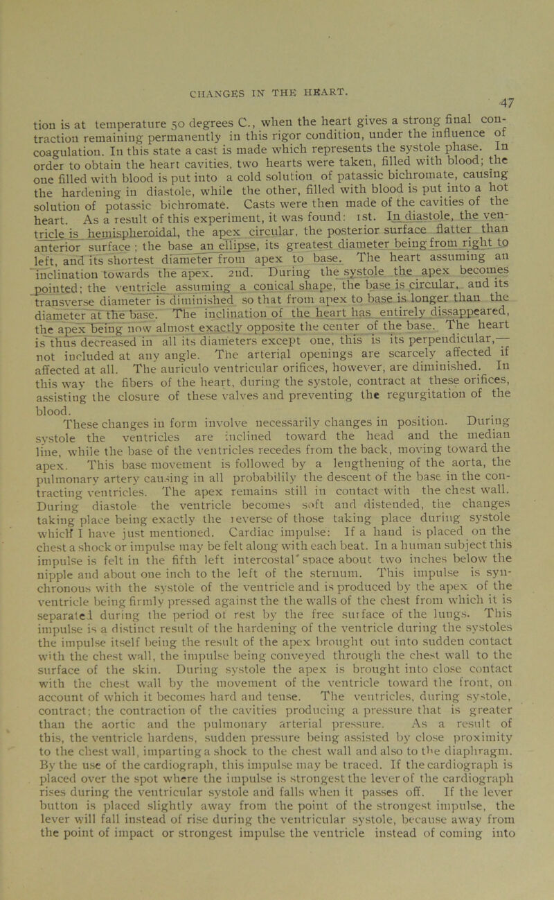 47 tion is at temperature 50 degrees C., when the heart gives a strong final con* traction remaining permanently in this rigor condition, under the influence of coagulation. In this state a cast is made which represents the systole phase. In order to obtain the heart cavities, two hearts were taken, filled with blood; the one filled with blood is put into a cold solution of patassic bichromate, causing the hardening in diastole, while the other, filled with blood is put into a hot solution of potassic bichromate. Casts were then made of the cavities of the heart. As a result of this experiment, it was found: 1st. Injiiastole, the ven- tricle is hemispheroidal, the apex circular, the posterior surface flatter than anterior surface : the base an ellipse, its greatest diameter being from right to left, and its shortest diameter from apex to base. The heart assuming an inclination towards the apex. 2net. During the systole the apex becomes jjpinted; the ventricle assuming a conical shape, the base is circular, and its transverse diameter is diminished so that from apex to base is longer than the diameter at the base. The inclination of the heart has entirely disappeared, the apex being now almost exactly opposite the center of the base. The heart is thus decreased in all its diameters except one, this is its perpendicular,— not included at any angle. The arterial openings are scarcely affected if affected at all. The auriculo ventricular orifices, however, are diminished. In this way the fibers of the heart, during the systole, contract at these orifices, assisting the closure of these valves and preventing the regurgitation of the blood. These changes in form involve necessarily changes in position. During systole the ventricles are inclined toward the head and the median line, while the base of the ventricles recedes from the back, moving toward the apex. This base movement is followed by a lengthening of the aorta, the pulmonary artery causing in all probabilily the descent of the base in the con- tracting ventricles. The apex remains still in contact with the chest wall. During diastole the ventricle becomes soft and distended, the changes taking place being exactly the reverse of those taking place during systole whicH I have just mentioned. Cardiac impulse: If a hand is placed on the chest a shock or impulse may be felt along with each beat. In a human subject this impulse is felt in the fifth left intercostal'space about two inches below the nipple and about one inch to the left of the sternum. This impulse is syn- chronous with the systole of the ventricle and is produced by the apex of the ventricle being firmly pressed against the the walls of the chest from which it is separate! during the period ot rest by the free surface of the lungs. This impulse is a distinct result of the hardening of the ventricle during the systoles the impulse itself being the result of the apex brought out into sudden contact with the chest wall, the impulse being conveyed through the chest wall to the surface of the skin. During systole the apex is brought into close contact with the chest wall by the movement of the ventricle toward the front, on account of which it becomes hard and tense. The ventricles, during systole, contract; the contraction of the cavities producing a pressure that is greater than the aortic and the pulmonary arterial pressure. As a result of this, the ventricle hardens, sudden pressure being assisted by close proximity to the chest wall, imparting a shock to the chest wall and also to the diaphragm. By the use of the cardiograph, this impulse may be traced. If the cardiograph is placed over the spot where the impulse is strongest the lever of the cardiograph rises during the ventricular systole and falls when it passes off. If the lever button is placed slightly away from the point of the strongest impulse, the lever will fall instead of rise during the ventricular systole, because away from the point of impact or strongest impulse the ventricle instead of coming into