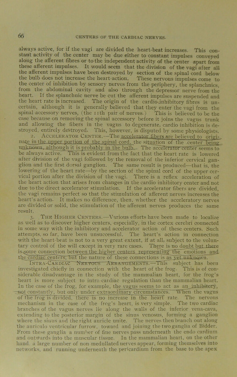 CENTERS OR THE CARDIAC NERVES. always active, for if the vagi are divided the heart-beat increases. This con- stant activity of the center may be due either to constant impulses conveyed along the afferent fibres or to the independent activity of the center apart from these afferent impulses. It would seem that the division of the vagi after all the afferent impulses have been destroyed by section of the spinal cord below the bulb does not increase the heart-action. These nervous impulses come to the center of inhibition by sensory nerves from the periphery, the splanchnics, from the abdominal cavity and also through the depressor nerve from the heart. If the splanchnic nerve be cut the afferent impulses are suspended and the heart rate is increased. The origin of the cardio-.inhibitory fibres is un- certain, although it is generally believed that they enter the vagi from the spinal accessory nerves, (the nth pair of nerves.) This is believed to be the case because on removing the spinal accessory before it joins the vagus trunk and allowing the fibers in the vagus to degenerate, cardio inhibition is de- stroyed, entirely destroyed. This, however, is disputed by some physiologists. 2. Accelerator Center.—The accelerator fibers are believed to origi-. 11 ate m the upper portion of the.spinal cord, the situation of the center being IUnknown, although it is probably in the bulb. The accelerator center'seemsto be always active.' This is evident from the fact that the heart rate is lowered after division of the vagi followed by the removal of the inferior cervical gan- glion and the first dorsal ganglion. The same result is produced—that is, the lowering of the heart rate—by the section of the spinal cord of the upper cer- vical portion after the division of the vagi. There is a reflex acceleration of the heart action that arises from changes in the cardio inhibitory center and not due to the direct accelerator stimulation. If the accelerator fibers are divided, the vagi remains perfect .so that the stimulation of afferent nerves increases the heart’s action. It makes no difference, then, whether the accelerator}' nerves are divided or solid, the stimulation of the afferent nerves produces the same result. 3. The Higher Centers.—Various efforts have been made to localize as well as to discover higher centers, especially, in the cortex cerebri connected in some wray with the inhibitory and accelerator action of these centers. Such attempts, so far, have been unsuccessful. The heart’s action in connection with the heart-beat is not to a very great extent, if at all, subject to the volun- tary control of the will except in very rare cases. There is no doubt biff is^some connection between the higher centers representTng^THeemoHons and thejcardiac eenfers7fl5i.it the nature of these connections is a.Vyetnmkiimvn. Intra-Cardiac 'Her-v-otjS' Arrangements.—This subject has been investigated chiefly in connection with the heart of the frog. This is of con- siderable disadvantage in the study of the mammalian heart, for the frog’s heart is more subject to intra-cardiac regulation than the mammalian heart. In the case of the frog, for example, the vagus seems to act as an_ inhibitory, —sQt constantly, but only under extraordinary circumstances. WKen the vagus of tffe frogTs divided, there isT no increase in the Heart rate. The nervous mechanism in the case of the frog’s heart, is very simple. The two cardiac branches of the vagus nerves lie along the walls of the inferior vena-cava, extending to the posterior margin of the sinus venosus, forming a ganglion where the sinus and the right auricle unite. The nerves then branch out along the auriculo ventricular furrow, toward and joining the two ganglia of Bidder. From these ganglia a number of fine nerves pass underneath the endo eardium and outwards into the muscular tissue. In the mammalian heart, on the other hand, a large number of non medullated nerves appear, forming themselves into networks, and running underneath the pericardium from the base to the apex
