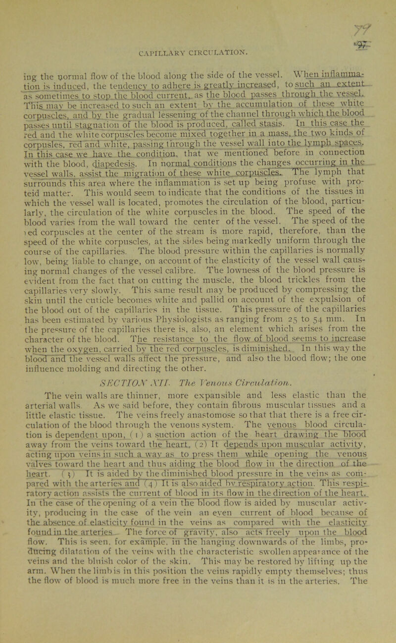 •■97 iug the normal flow of the blood along the side of the vessel. WhenJnflaQiDia- tion is induced, the tendency to adhere is greatl}’ increased, to such an—extent- as sometimes to stop the blood current, as the blood passes through the vessel, TIii§ may be increased to such an extent by the accumulation of these white corpuscle's, and bv the gradual lessening of the channel through which the blood passes until stagnation of the blood is produced, called stasis. In this case the red and the white corpuscles become mixed together in a mass, the two kinds of corpuslesT red and white, passing through the vessel wall into the lymph spaces. In this case we have the condition, that we mentioned before in connection with the blood, diapedesis. In normal conditions the changes occurring in the vessel walls, assist the migration of these white corpuscles. The lymph that surrounds this area where the inflammation Is set up being profuse with pro- teid matter. This woidd seem to indicate that the conditions of the tissues in which the vessel wall is located, promotes the circulation of the blood, particu- larly, the circulation of the white corpuscles in the blood. The speed of the blood varies from the wall toward the center of the vessel. The speed of the red corpuscles at the center of the stream is more rapid, therefore, than the speed of the white corpuscles, at the sides being markedly uniform through the course of the capillaries. The blood pressure within the capillaries is normally low, being liable to change, on account of the elasticity of the vessel wall caus- ing normal changes of the vessel calibre. The lowness of the blood pressure is evident from the fact that on cutting the muscle, the blood trickles from the capillaries very slowly. This same result may be produced by compressing the skin until the cuticle becomes white and pallid on account of the expulsion of the blood out of the capillaries in the tissue. This pressure of the capillaries has been estimated by various Physiologists as ranging from 25 to 54 mm. In the pressure of the capillaries there is, also, an element which arises from the character of the blood. The resistance to the flow of blood seems to increase when the oxygen, carried by the red corpuscles, is diminished. In this way the blood and tfie vessel walls affect the pressure, and also the blood flow; the one influence molding and directing the other. SECTION XII- The Venous Circulation,. The vein walls are thinner, more expansible and less elastic than the arterial walls As we said before, they contain fibrous muscular tissues and a little elastic tissue. The veins freely anastomose so that that there is a free cir- culation of the blood through the venous system. The venous blood circula- tion is dependent upon, _( 1) a suction action of the heart drawing the blood away from the veins toward the heart, (2) It depends upon muscular activity, acting upon veins in such a way as to press them while opening the venous valves toward the heart and thus aiding the blood flow in the direction of the heart. ( It is aided by the diminished blood pressure in the veins as com- pared with the arteries and (4 ) It is also aided bv respiratory_action. This respi- ratory action assists~tlie current of blood in its flow in the direction of the heart. In theTiase of the opening ot a vein the blood flow is aided by muscular activ- ity, producing in the case of the vein an even current of blood because of the absence of elasticity found in the veins as compared with the elasticity found in the arteries The force of gravity , also acts freely upon the blood flow. This is seen, for example, in the hanging downwards of the limbs, pro- ducing dilatation of the veins with the characteristic swollen appearance of the veins and the bluish color of the skin. This may be restored by lifting up the arm. When thelitnbis in this position the veins rapidly empty themselves; thus the flow of blood is much more free in the veins than it is in the arteries. The