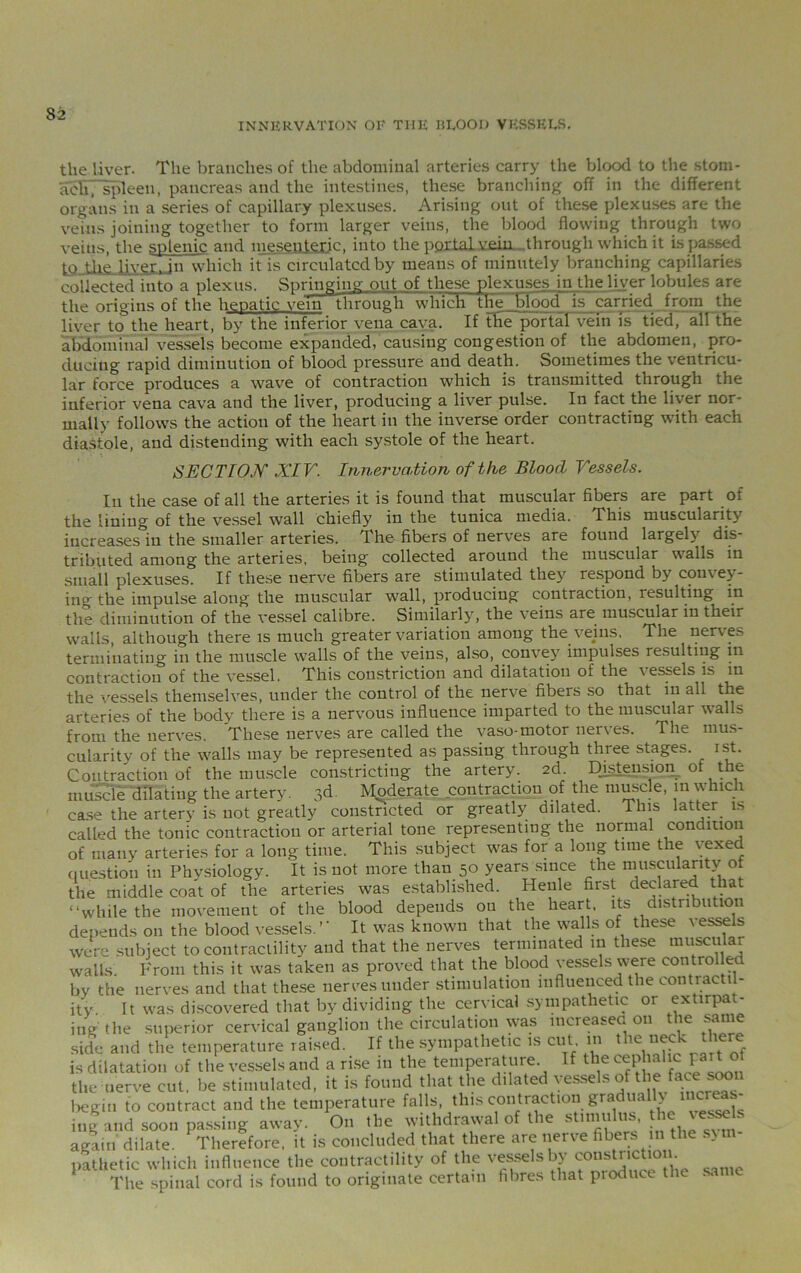 INNERVATION OF THE 111*001) VESSELS. the liver. The branches of the abdominal arteries carry the blood to the stom- abh; spleen, pancreas and the intestines, these branching off in the different organs in a series of capillary plexuses. Arising out of these plexuses are the veins joining together to form larger veins, the blood flowing through two veins, the splenic and mesenteric, into the p.or.tal vein ..through which it is passed to the liver, in which it is circulated by means of minutely branching capillaries collected into a plexus. Springing out of these plexuses in the liver lobules are the origins of the hepatic vein through which the blood is carried from the liver to the heart, by the inferior vena cava. If the portal vein Is tied, all the abdominal vessels become expanded, causing congestion of the abdomen, pro- ducing rapid diminution of blood pressure and death. Sometimes the ventricu- lar force produces a wave of contraction which is transmitted through the inferior vena cava and the liver, producing a liver pulse. In fact the liver nor- mally follows the action of the heart in the inverse order contracting with each diastole, and distending with each systole of the heart. SECTION XIV. Innervation ofth,e Bloocl Vessels. In the case of all the arteries it is found that muscular fibers are part of the lining of the vessel wall chiefly in the tunica media. This muscularity increases in the smaller arteries. The fibers of nerves are found largel} dis- tributed among the arteries, being collected around the muscular walls in small plexuses. If these nerve fibers are stimulated they respond by convey- ing the impulse along the muscular wall, producing contraction, resulting in the diminution of the vessel calibre. Similarly, the veins are muscular in their walls, although there is much greater variation among the veins. The nerves terminating in the muscle walls of the veins, also, convey impulses resulting in contraction of the vessel. This constriction and dilatation of the \ essels is in the vessels themselves, under the control of the nerve fibers so that in all the arteries of the body there is a nervous influence imparted to the muscular walls from the nerves. These nerves are called the vaso-motor nerves. The mus- cularity of the wralls may be represented as passing through three stages, ist. Contraction of the muscle constricting the artery. 2d. Distension ot the muscle dilating the artery. 3d. Moderate contraction of the muscle, 111 w hicli case the artery is not greatly constricted or greatly dilated. This latter i> called the tonic contraction or arterial tone representing the normal condition of many arteries for a long time. This subject was for a long time the vexed question in Physiology. It is not more than 50 years since the muscularity of the middle coat of the arteries w'as established. Heule first declared that “while the movement of the blood depends ou the heart, its distribution depends on the blood vessels.’’ It was known that the walls of these vessels were subject to contractility and that the nerves terminated 111 these muscular walls. From this it w'as taken as proved that the blood vessels were controllec by the nerves and that these nerves under stimulation influenced the contractil- ity It w'as discovered that by dividing the cervical sympathetic or extirpa - ingthe superior cervical ganglion the circulation was increased on the sanie side and the temperature raised. If the sympathetic is cut in the neck there is dilatation of the vessels and a rise in the temperature If the cephahc part of the nerve cut, be stimulated, it is found that the dilated vessels of t! e face: soon begin to contract and the temperature falls, this contraction gradua > inland soon passing away. On the withdrawal of the stimulus, the jewels again dilate. Therefore, it is concluded that there are nerve fibers in the sym- pathetic which influence the contractility of the vessels by constnctio . The spinal cord is found to originate certain fibres that produce t