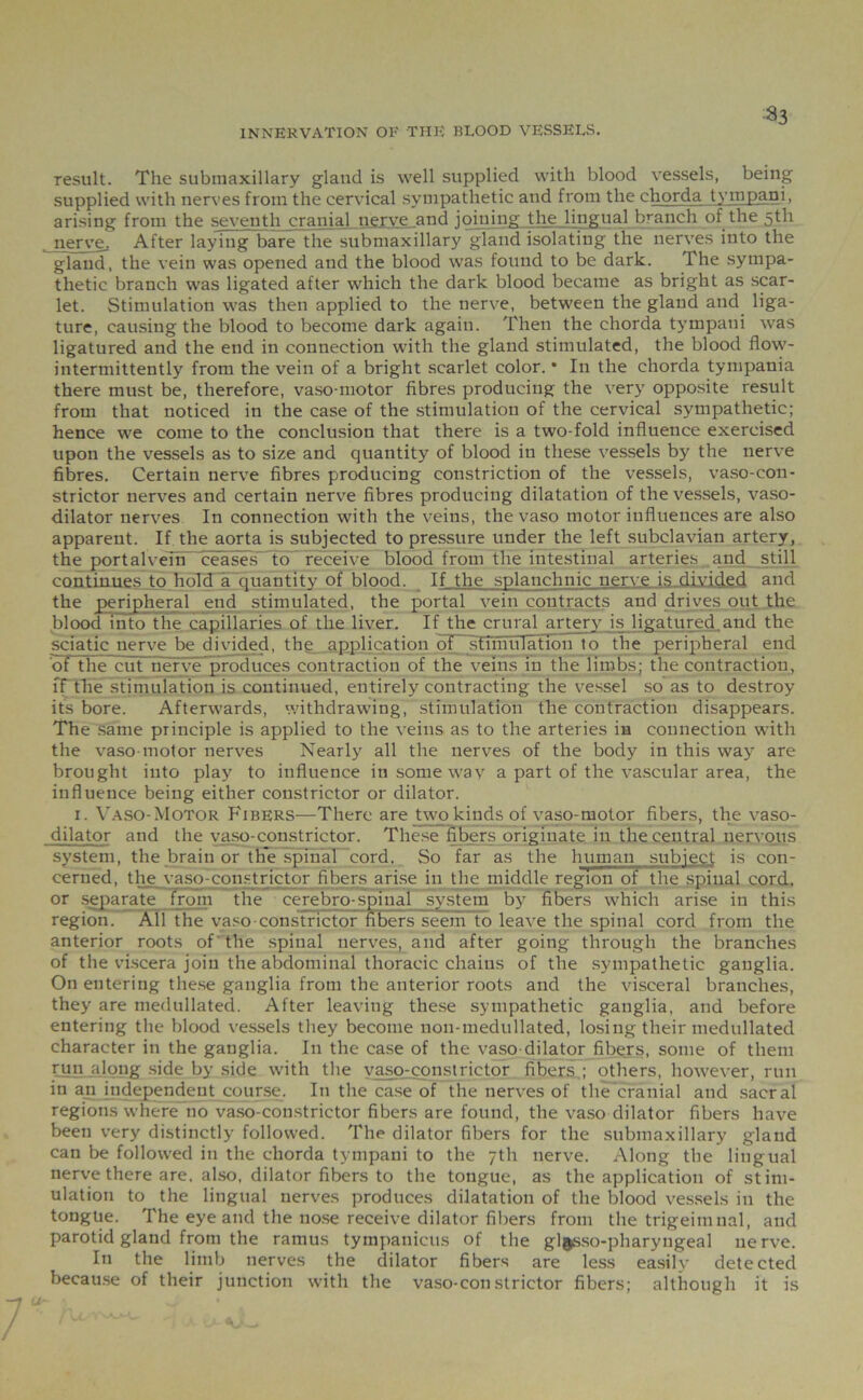 :a3 INNERVATION OF THE BLOOD VESSELS. result. The submaxillary gland is well supplied with blood vessels, being supplied with nerves from the cervical sympathetic and from the chorda tympani, arising from the seventh cranial nerve and joining the lingual branch of the 5th nerve. After laying bare the submaxillary gland isolating the nerves into the gland, the vein was opened and the blood was found to be dark. The sympa- thetic branch was ligated after which the dark blood became as bright as scar- let. Stimulation was then applied to the nerve, between the gland and liga- ture, causing the blood to become dark again. Then the chorda tympani was ligatured and the end in connection with the gland stimulated, the blood flow- intermittently from the vein of a bright scarlet color. • In the chorda tympania there must be, therefore, vaso-motor fibres producing the very opposite result from that noticed in the case of the stimulation of the cervical sympathetic; hence we come to the conclusion that there is a two-fold influence exercised upon the vessels as to size and quantity of blood in these vessels by the nerve fibres. Certain nerve fibres producing constriction of the vessels, vaso-con- strictor nerves and certain nerve fibres producing dilatation of the vessels, vaso- dilator nerves In connection with the veins, the vaso motor influences are also apparent. If the aorta is subjected to pressure under the left subclavian artery, the portal vein ceases to receive blood from the intestinal arteries and still continues to hold a quantity of blood. If the splanchnic nerve is divided and the peripheral end stimulated, the portal vein contracts and drives out the blood into the capillaries of the liver. If the crural artery is ligatured and the sciatic nerve be divided, the application of stiniuTation to the peripheral end of the cut nerve produces contraction of the veins in the limbs; the contraction, ff the stimulation is continued, entirely contracting the vessel so as to destroy its bore. Afterwards, withdrawing, stimulation the contraction disappears. The same principle is applied to the veins as to the arteries in connection with the vaso-motor nerves Nearly all the nerves of the body in this way are brought into play to influence in some way a part of the vascular area, the influence being either constrictor or dilator. 1. Vaso-Motor Fibers—There are two kinds of vaso-motor fibers, the vaso- dilator and the vaso-constrictor. These fibers originate in the central nervous system, the brain or th’e spinal cord. So far as the human subject is con- cerned, the vaso-constrictor fibers arise in the middle region of the spinal cord, or separate from the cerebro-spinal system by fibers which arise in this region. All the vaso constrictor fibers seem to leave the spinal cord from the anterior roots of the spinal nerves, and after going through the branches of the viscera join the abdominal thoracic chains of the sympathetic ganglia. On entering these ganglia from the anterior roots and the visceral branches, they are medullated. After leaving these sympathetic ganglia, and before entering the blood vessels they become non-medullated, losing their medullated character in the ganglia. In the case of the vaso dilator fibers, some of them run along side by side with the vaso-constrietor fibers ; others, however, run in an independent course. In the case of the nerves of the cranial and sacral regions where no vaso-constrictor fibers are found, the vaso dilator fibers have been very distinctly followed. The dilator fibers for the submaxillary gland can be followed in the chorda tympani to the 7th nerve. Along the lingual nerve there are, also, dilator fibers to the tongue, as the application of stim- ulation to the lingual nerves produces dilatation of the blood vessels in the tongue. The eye and the nose receive dilator fibers from the trigeimnal, and parotid gland from the ramus tympanicus of the gl^sso-pharyngeal nerve. In the limb nerves the dilator fibers are less easily detected because of their junction with the vaso-constrictor fibers; although it is