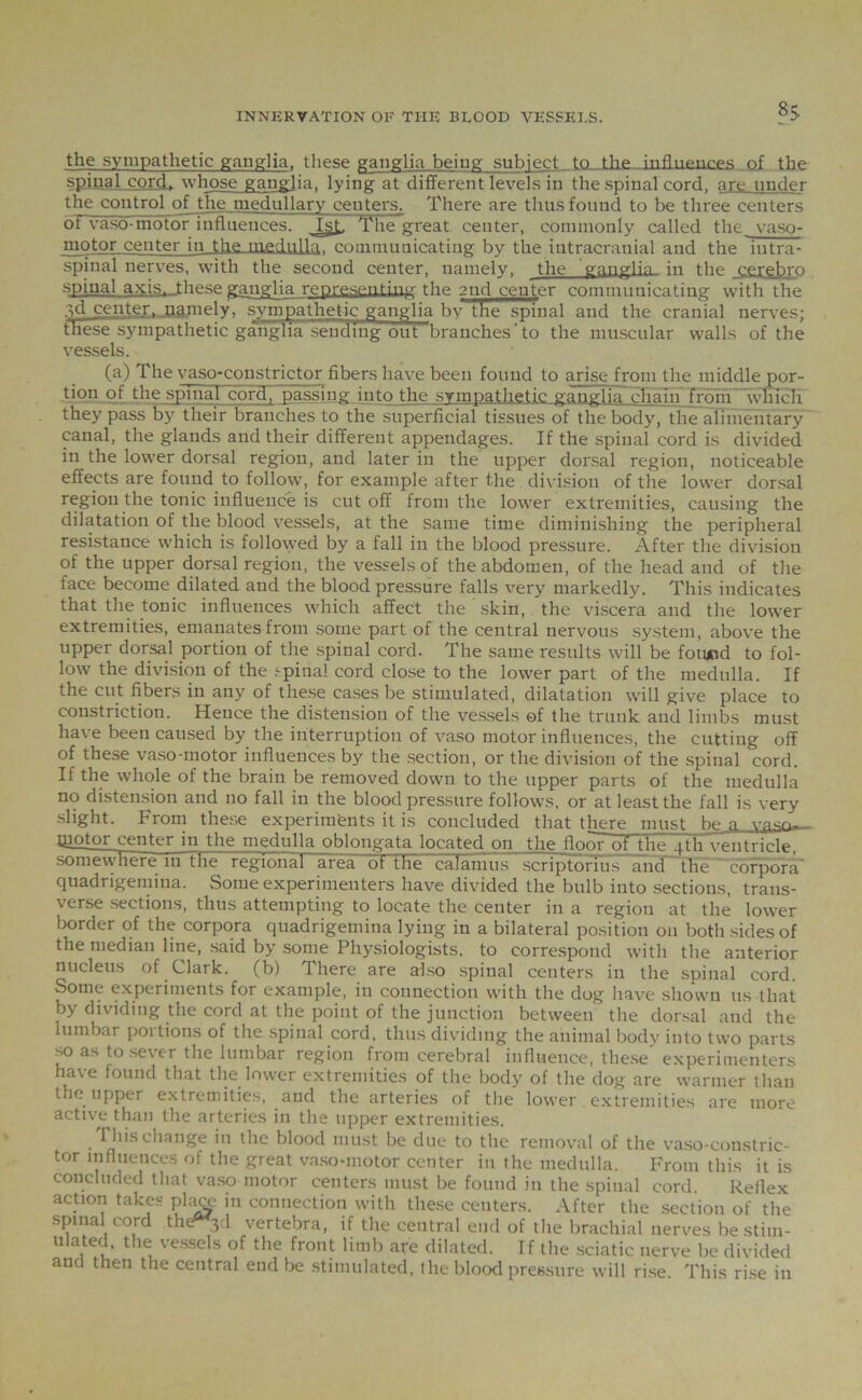 8$ the sympathetic ganglia, these ganglia being subject to the influences of the spinal cord, whose ganglia, lying at different levels in the spinal cord, are under the control of the medullary centers. There are thus found to be three centers of vaso-motor influences. 1st. The*great center, commonly called the vaso- motor center in the medulla, communicating by the intracranial and the intra- spinal nerves, with the second center, namely, the ganglia in the cer^hro spinal axis, these ganglia representing the 2nd center communicating with the .jd center- namely, sympathetic ganglia by the spinal and the cranial nerves; these sympathetic ganglia sending out’branches ’ to the muscular walls of the vessels. (a) The vaso-constrictor fibers have been found to arise from the middle por- tion of the spinal cord, passing into the sympathetic ganglia chain from which they pass by their branches to the superficial tissues of the body, the alimentary canal, the glands and their different appendages. If the spinal cord is divided in the lower dorsal region, and later in the upper dorsal region, noticeable effects are found to follow, for example after the division of the lower dorsal region the tonic influence is cut off from the lower extremities, causing the dilatation of the blood vessels, at the same time diminishing the peripheral resistance which is followed by a fall in the blood pressure. After the division of the upper dorsal region, the vessels of the abdomen, of the head and of the face become dilated and the blood pressure falls very markedly. This indicates that the tonic influences which affect the skin, the viscera and the lower extremities, emanates from some part of the central nervous system, above the upper dorsal portion of the spinal cord. The same results will be fotuod to fol- low the division of the spinal cord close to the lower part of the medulla. If the cut fibers in any of these cases be stimulated, dilatation will give place to constriction. Hence the distension of the vessels of the trunk and limbs must have been caused by the interruption of vaso motor influences, the cutting off of these vaso-motor influences by the section, or the division of the spinal cord. If the whole of the brain be removed down to the upper parts of the medulla no distension and no fall in the blood pressure follows, or at least the fall is very slight. From these experiments it is concluded that there must he a yp<n— giotor center in the medulla oblongata located on the floor of the 4th ventricleT somewhere in the regional area ot the calamus scriptorlus and the—corpora' quadrigemina. Some experimenters have divided the bulb into sections, trans- verse sections, thus attempting to locate the center in a region at the lower border of the corpora quadrigemina lying in a bilateral position on both sides of the median line, said by some Physiologists, to correspond with the anterior nucleus of Clark, (b) There are also spinal centers in the spinal cord. Some experiments for example, in connection with the dog have shown 11s that by dividing the cord at the point of the junction between the dorsal and the lumbar portions of the spinal cord, thus dividing the animal body into two parts so as to sever the lumbar region from cerebral influence, these' experimenters ha\ e found that the lower extremities of the body of the dog are warmer than the upper extremities, and the arteries of the lower . extremities are more active than the arteries in the upper extremities. This change in the blood must be due to the removal of the vaso-constric- tor influences of the great vaso-motor center in the medulla. From this it is concluded that vaso motor centers must be found in the spinal cord Reflex action takes placx- in connection with these centers. After the section of the spinal cord the^d vertebra, if the central end of the brachial nerves be stim- ulated. the vessels of the front limb are dilated. If the sciatic nerve be divided and then the central end be stimulated, the blood pressure will rise This rise in