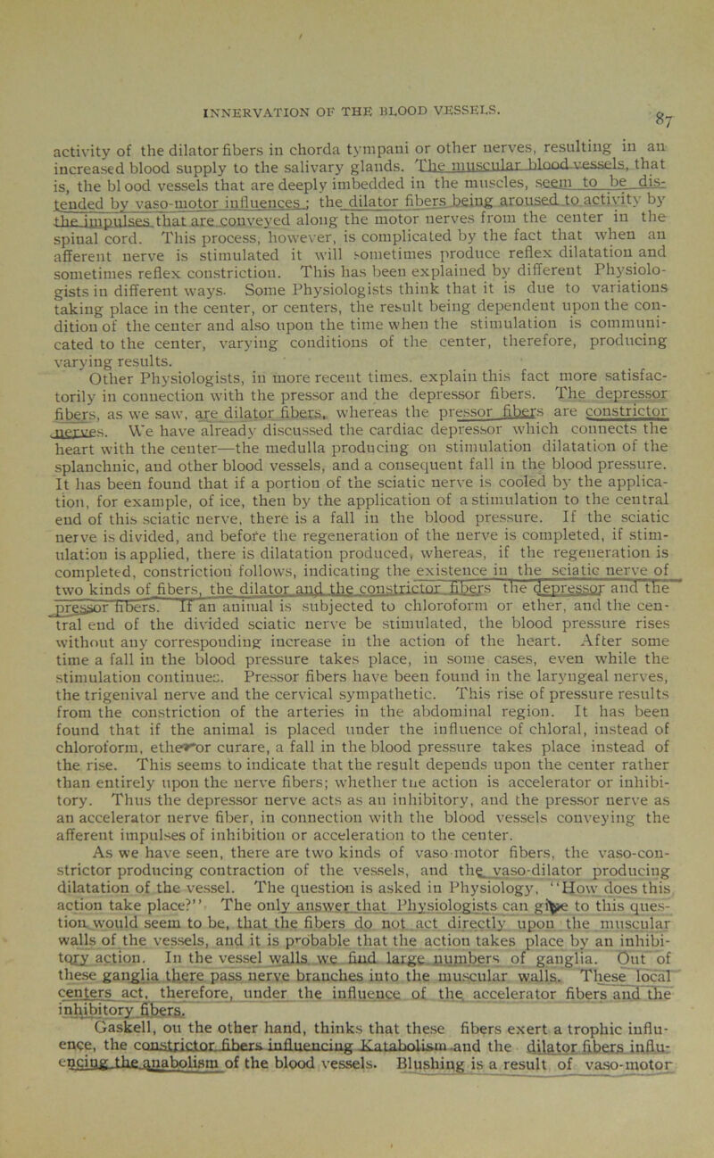 87 activity of the dilator fibers in chorda tympani or other nerves, resulting in an increased blood supply to the salivary glands. The musculaj-blood-vessels, that is, the bl ood vessels that are deeply imbedded in the muscles, seam to . be__djg- tended by vaso-motor influences : the dilator fibers being aroused to activity by .thp iflipplspq that are conveyed along the motor nerves from the center in the spinal cord. This process, however, is complicated by the fact that when an afferent nerve is stimulated it will sometimes produce reflex dilatation and sometimes reflex constriction. This has been explained by different Physiolo- gists in different ways. Some Physiologists think that it is due to variations taking place in the center, or centers, the result being dependent upon the con- dition of the center and also upon the time when the stimulation is communi- cated to the center, varying conditions of the center, therefore, producing varying results. Other Physiologists, in more recent times, explain this fact more satisfac- torily in connection with the pressor and the depressor fibers. The depressor fibers, as we saw, are, dilator fibers, whereas the pressor fibers are constrictor n'p'rvps. We have already discussed the cardiac depressor which connects the heart with the center—the medulla producing on stimulation dilatation of the splanchnic, and other blood vessels, and a consequent fall in the blood pressure. It has been found that if a portion of the sciatic nerve is cooled by the applica- tion, for example, of ice, then by the application of a stimulation to the central end of this sciatic nerve, there is a fall in the blood pressure. If the sciatic nerve is divided, and before the regeneration of the nerve is completed, if stim- ulation is applied, there is dilatation produced, whereas, if the regeneration is completed, constriction follows, indicating the existence in the sciatic nerve of two kinds of jibers, the dilator and the constrictor fibers the depressor and the jirp.ssnr tihers- If an animal is subjected to chloroform or ether, and the cen- tral end of the divided sciatic nerve be stimulated, the blood pressure rises without any corresponding increase in the action of the heart. After some time a fall in the blood pressure takes place, in some cases, even while the stimulation continues. Pressor fibers have been found in the laryngeal nerves, the trigenival nerve and the cervical sympathetic. This rise of pressure results from the constriction of the arteries in the abdominal region. It has been found that if the animal is placed under the influence of chloral, instead of chloroform, ethe^or curare, a fall in the blood pressure takes place instead of the rise. This seems to indicate that the result depends upon the center rather than entirely upon the nerve fibers; whether tne action is accelerator or inhibi- tory. Thus the depressor nerve acts as an inhibitory, and the pressor nerve as an accelerator nerve fiber, in connection with the blood vessels conveying the afferent impulses of inhibition or acceleration to the center. As we have seen, there are twro kinds of vaso motor fibers, the vaso-con- strictor producing contraction of the vessels, and th^ vaso-dilator producing dilatation of the vessel. The question is asked in Physiology, ‘'How does this action take place?” The only answer that Physiologists can gi^*e to this ques- tion would seem to be, that the fibers do not. act directly upon the muscular walls of the vessels, and it is probable that the action takes place by an inhibi- tory action. In the vessel walls we find large numbers of ganglia. Out of these ganglia there pass nerve branches into the muscular walls. These local centers act, therefore, under the influence of the, accelerator fibers and the inhibitory fibers. Gaskell, ou the other hand, thinks that these fibers exert a trophic influ- ence, the constrictor, fibers, influencing Xatabolism .and the dilator fibers influ- encing the qnaholism nf the blood vessels. Blushing is a result, of vaso-motor