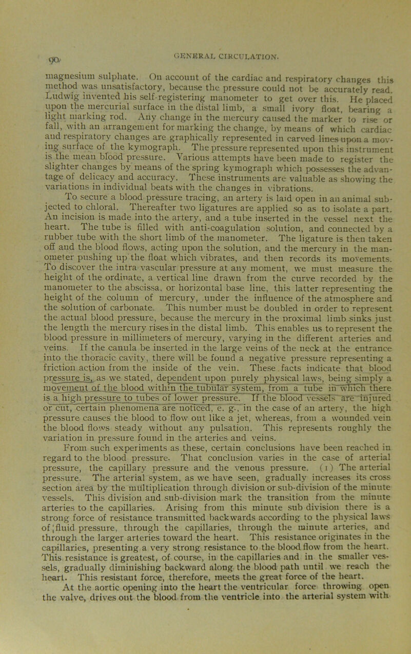 magnesium sulphate. On account of the cardiac and respiratory changes this method was unsatisfactory, because the pressure could not be accurately read Ludwig invented his self-registering manometer to get over this. He placed upon the mercurial surface in the distal limb, a small ivory float, bearing a light marking rod. Any change in the mercury caused the marker to rise or fall, with an arrangement for marking the change, by means of which cardiac and respiratory changes are graphically represented in carved lines upon a mov- ing surface of the kymography The pressure represented upon this instrument is the mean blood pressure. Various attempts have been made to register the slighter changes by means of the spring kymograph which possesses the advan- tage of delicacy and accuracy. These instruments are valuable as showing the variations in individual beats with the changes in vibrations. To secure a blood pressure tracing, an artery is laid open in an animal sub- jected to chloral. Thereafter two; ligatures are applied so as to isolate a part. An incision is made into the artery, and a tube inserted in the vessel next the heart. The tube is filled with anti-coagulation solution, and connected by a rubber tube with the short limb of the manometer. The ligature is then taken off and the blood flows, acting upon the solution, and the mercury in the man- ometer pushing up the float which vibrates, and then records its movements. To discover the intra vascular pressure at any moment, we must measure the height of the ordinate, a vertical line drawn from the curve recorded by the manometer to the abscissa, or horizontal base line, this latter representing the height of the column of mercury, under the influence of the atmosphere and the solution of carbonate. This number must be doubled in order to represent the actual blood pressure, because the mercury in the proximal limb sinks just the length the mercury rises in the distal limb. This enables us to represent the blood pressure in millimeters of mercury, varying in the different arteries and veins. If the canula be inserted in the large veins of the neck at the entrance into the thoracic cavity, there will be found a negative pressure representing a friction action from the inside of the vein. These , facts indicate that blood pressure is, as we stated, dependent upon purely physical laws, being simply a movement of the blood within the tubular system, from a tube in which there is a high pressure to tubes of lower pressure. If the blood vessels are injured or cut,“certain phenomena'are noticed, e. g., in the case of an artery, the high pressure causes the blood to flow out like a jet, whereas, from a wounded vein the blood flows steady without any pulsation. This represents roughly the variation in pressure found in the arteries and veins. From such experiments as these, certain conclusions have been reached in regard to the blood pressure. That conclusion varies in the case of arterial pressure, the capillary pressure and the venous pressure, (i) The arterial pressure. The arterial system, as we have seen, gradually increases its cross section area by the multiplication through division or sub-division of the minute vessels. This division and sub-division mark the transition from the minute arteries to the capillaries. Arising from this minute sub division there is a strong force of resistance transmitted backwards according to the physical laws of;fluid pressure, through the capillaries, through the minute arteries, and through the larger arteries toward the heart. This resistance originates in the capillaries, presenting a very strong resistance to the blood flow from the heart. This resistance is greatest, of course, in the capillaries and in the smaller ves- sels, gradually diminishing backward along the blood path until we reach the heart. This resistant force, therefore, meets the great force of the heart. At the aortic opening into the heart the ventricular force throwing open the valve, drives out the blood from the ventricle into the arterial system with