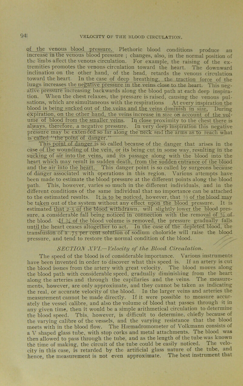 Qf__the venous blood pressure. Plethoric blood conditions produce an increase in the venous blood pressure ; changes, also, in the normal position of the limbs affect the venous circulation. For example, the raising of the ex- tremities promotes the venous circulation toward the heart. The downward inclination ou the other hand, of the head, retards the venous circulation toward the heart. In the case of deep breathing,...the.Tra.ction force of the lungs increases the negative pressure in the veins close to the heart. This neg- ative pressure increasing backwards along the blood path at each deep inspira- tion. When the chest relaxes, the pressure is raised, causing the venous pul- sations, which are simultaneous with the respirations At every inspiration the blood is being sucked out of the veins and the veins diminish in size. During expiration, on the other hand, the veins increase in size on account of the vol- ume of blood from the smaller veins. In close proximity to the chest there is always, therefore, a negative pressure. In very deep inspiration this negative pressure may be extended so far along the neck and the arms as to reach what is called “the point of danger.’’ This point of danger is so called because of the danger that arises in the case of the wounding of the vein, or its being cut in some way, resulting in the sucking of air into the veins, and its passage along with the blood into the heart which may result in sudden death, from the sudden entrance of the blood and the air into the heart. This danger point is so called by surgeons because of danger associated with operations in this region. Various attempts have been made to estimate the blood pressure at the different points along the blood path. This, however, varies so much in the different individuals, and in the different conditions of the same individual that no importance can be attached to the estimated results. It is to be noticed, however, that lA of the blood may be tgken out of the system without any effect upon the blood pressure. It is estimated that 2-5 of the bloodjwithdrawn, will slightly lower the blood pres- sure, a considerable fall being noticed in connection with the removal of V.of the blood. If of the blood volume is removed, the pressure gradually falls until the heart ceases altogether to act. In the case of the depleted blood, the transfusion of a .75 per cent solution of sodium choloride will raise the blood pressure, and tend to restore the normal condition of the blood. SECTION XVI.— Velocity of the Blood Circulation. The speed of the blood is of considerable importance. Various instruments have been invented in order to discover what this speed is. If an artery is cut the blood issues from the artery with great velocity. The blood moves along the blood path with considerable speed, gradually diminishing from the heart along the arteries and through the capillaries and the veins- The measure- ments, however, are only approximate, and they cannot be taken as indicating the real, or accurate velocity of the blood. In the larger veins and arteries the measurement cannot be made directly. If it were possible to measure accur- ately the vessel calibre, and also the volume of blood that passes through it in any given time, then it would be a simple arithmetical circulation to determine the blood speed. This, however, is difficult to determine, chiefly because of the varying calibre of the vessels, and the varying resistance that the blood meets with in the blood flow. The Htemadromometer of Volkmanu consists of a V shaped glass tube, with stop corks and metal attachments. The blood was then allowed to pass through the tube, and as the length of the tube was known the time of making, the circuit of the tube could be easily noticed. The velo- city in this case, is retarded by the artificial glass nature of the tube, and hence, the measurement is not even approximate. The best instrument that