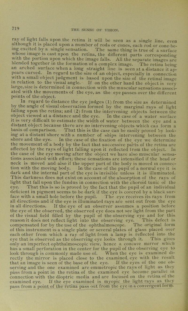 71<) THIS SENSE OK VISION. ray of light falls upon the retina it will be seen as a single line, even although it is placed upon a number of rods or cones, each rod or cone-be- ing excited by a single sensation. The same thing is true of a surface whose image is cast upon the retina, the different parts corresponding with the portion upon which the image falls. All the separate images are blended together in the formation of a complex image. The retina being an aiched sui face when a long straight line is seen at a distance it ap- pears curved. In regard to the size of an object, especially in connection with a small object judgment is based upon the size of the retinal image in relation to the visual angle. If on the other hand the object is very large, size is determined in connection with the muscular sensations associ- ated with the movements of the eye, as the eye passes over the different points of the object. In regard to distance the eye judges (1) from the size as determined by the angle of visual observation formed by the marginal rays of light falling upon the retina; and (2) from the intervening objects between the object viewed at a distance and the eye. In the case of a water surface it is very difficult to estimate the width of water between the eye and a distant object because there are no intervening objects which can form a basis of comparison. That this is the case can be easily proved by look- ing at a distant shore with a number of ships intervening between the shore and the eye. In the case of the fixation of the eye we determine the movement of a body by the fact that successive parts of the retina are affected by the rays of light falling upon it reflected from the object. In the case of the eye moving after the object we have also muscular sensa- tions associated with effort; these sensations are intensified if the head or neck is moved and also if the upper part of the bod}^ is moved in connec- tion with the moving body. In the case of the pupil of a normal eye it is dark and the internal part of the eye is invisible unless it is illuminated. This darkness does not exist on account of the absorption of the rays of light that fall upon the fundus in connection with the choroid tunic of the eye. That this is so is proved by the fact that the pupil of an individual deficient in pigment seems to be dark if the eye is covered by a black sur- face with a small hole before the pupil. The eye receives its rays from all directions and if the eye is illuminated rays are sent out from the eye in all directions. If the eye of an observer assumes a position before the eye of the observed, the observed eye does not see light from the part of the visual field filled b}' the pupil of the observing eye and for this reason it doe's not reflect light into the observing eye. This defect is compensated for by the use of the ophthalmoscope. The original form of this instrument is a single plate or several plates of glass placed over each other from which a ray of light from a lamp is reflected into the eye that is observed as the observing eye looks through it. This gives only an imperfect ophthalmoscopic view, hence a concave mirror which has a small perforation in the center for the pupil of the observing eye to look through is commonly made use of. When the eye is examined di- rectly the mirror is placed close to the examined eye with the result that an image is seen of the base of the eye. If the eyes of the one ob- serving and the one examined are emmetropic the rays of light as they pass from a point in the retina of the examined eye become parallel in connection with the dioptric media and are focused on the retina ot the examined eye. If the eye examined is myopic the light rays as they pass from a point of the retina pass out from the eye in a convergent form.