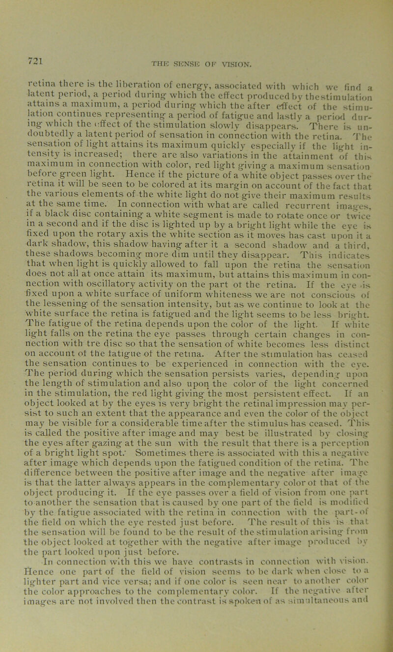 THE SENSE OE VISION. retina there is the liberation of energy, associated with which we find a latent period, a period during- which the effect produced by thestimulation attains a maximum, a period during which the after effect of the stimu- lation continues representing- a period of fatigue and lastly a period dur- ing which the effect of the stimulation slowly disappears. There is un- doubtedly a latent period of sensation in connection with the retina. The sensation of light attains its maximum quickly especially if the light in- tensity is increased; there are also variations in the attainment of this maximum in connection with color, red light giving a maximum sensation before green light. Hence if the picture of a white object passes over the retina it will be seen to be colored at its margin on account of the fact that the various elements of the white light do not give their maximum results at the same time. In connection with what are called recurrent imag-es, if a black disc containing a white segment is made to rotate once or twice in a second and if the disc is lighted up by a bright light while the eve is fixed upon the rotary axis the white section as it moves has cast upon it a dark shadow, this shadow having after it a second shadow and a third, these shadows becoming more dim until they disappear. This indicates that when lig-ht is quickly allowed to fall upon the retina the sensation does not all at once attain its maximum, but attains this maximum in con- nection with oscillatory activity on the part ot the retina. If the eye is fixed upon a white surface of uniform whiteness we are not conscious of the lessening of the sensation intensity, but as we continue to look at the white surface the retina is fatigued and the lig-ht seems to be less bright. The fatigue of the retina depends upon the color of the light. If white light falls on the retina the eye passes through certain changes in con- nection with tre disc so that the sensation of white becomes less distinct on account ot the fatigue ot the retina. After tbe stimulation has ceased the sensation continues to be experienced in connection with the eve. The period during which the sensation persists varies, depending upon the length of stimulation and also upon the color of the light concerned in the stimulation, the red light giving the most persistent effect. If an object looked at by the eyes is very bright the retinal impression may per- sist to such an extent that the appearance and even the color of the object may be visible for a considerable time after the stimulus has ceased. This is called the positive after image and may best be illustrated by closing the eyes after gazing at the sun with the result that there is a perception of a bright light spot.' Sometimes there is associated with this a negative after image which depends upon the fatigued condition of the retina. The difference between the positive after image and the negative after image is that the latter always appears in the complementary color ot that of the object producing it. If the eye passes over a field of vision from one part to another the sensation that is caused by one part of the field is modified by the fatigue associated with the retina in connection with the part-of the field on which the eye rested just before. The result of this is that the sensation will be found to be the result of the stimulation arising from the object looked at together with the negative after image produced by the part looked upon just before. Iri connection with this we have contrasts in connection with vision. Hence one part of the field of vision seems to be dark when close to a lighter part and vice versa; and if one color is seen near to another color the color approaches to the complementary color. If the negative after images are not involved then the contrast is spoken of as simultaneous and