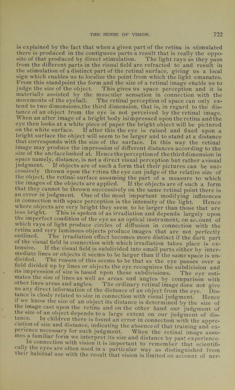 is explained by the fact that when a given part of the retina is stimulated there is produced in the contiguous parts a result that is really the oppo- site of that produced by direct stimulation. The light rays as they pass from the different parts in the visual field are refracted to and result in the stimulation of a distinct part of the retinal surface, giving- us a local sig-n which enables us to localize the point from which the lig-ht emanates. From this standpoint the form and the size of a retinal imag-e enable us to judg-e the size of the object. This g-ives us space perception and it is materially assisted by the muscular sensation in connection with the movements of the eyeball. The retinal perception of space can only ex- tend to two dimensions,the third dimension, that is, in reg-ard to the dis- tance of an object from the eye is not perceived by the retinal imag-e. When an after imag-e of a brig-ht body isimpressed upon the retina and the eye then looks at a white piece of paper the brig-ht object will be pictured on the white surface. If after this the eye is raised and fixed upon a brig-ht surface the object will seem to be larg-er and to stand at a distance that corresponds with the size of the surface. In this way the retinal imag-e may produce the impression of different distances according- to the size of the snrfacelooked at. Hence the perception of the third dimension in space namely, distance, is not a direct visual perception but rather a visual judgment. If objects are of such a form that their pictures can be suc- cessively thrown upon the retina the eye can judg-e of the relative size of the object, the retinal surface assuming- the part of a measure to which the imag-es of the objects are applied. If the objects are of such a form that they cannot be thrown successively on the same retinal point there is an error in judg-ment. One of the most important modifying- influences in connection with space perception is the intensity of the lig-ht. Hence where objects are very brig-ht they seem to be larger than those that are less bright. This is spoken of as irradiation and depends largely upon the imperfect condition of the eye as an optical instrument, on account of which rays of light produce circles of diffusion in connection with the retina and very luminous objects produce images that are not perfectly outlined. The irradiation effect becomes more distinct if the dark part of the visual field in connection with which irradiation takes place is ex- tensive. If the visual field is subdivided into small parts either bv inter- mediate lines or objects it seems to be larger than if the same space is un- divided. I he reason of this seems to be that as the eye passes over a field divided up by lines or objects the eye recognizes the subdivision and its impression of size is based upon these subdivisions. The eve esti- mates the size of lines as well as areas and angles b}r comparison with othei lines areas and angles. The ordinary retinal imag-e does not give us any direct information of the distance of an object from the eye. Dis- tance is closlv related to size in connection with visual judgment. Hence it we know the size of an object its distance is determined by the size of the image cast upon the retina and on the other hand our judgment of the size of an object depends to a large extent on our judgment of dis- tance. In children there is found an error in connection with the appre- ciation of size and distance, indicating the absence of that training andex- perience necessary for such judgment. When the retinal image assu- mes a familiar form we interpret its size and distance by past experience. ’ ll 1,1 connectlon Wlth vision iit is important to remember that scientifi- ca y e eyes are often used in a particular way as distinguished from tneir habitual use with the result that vision is limited on account of ner-