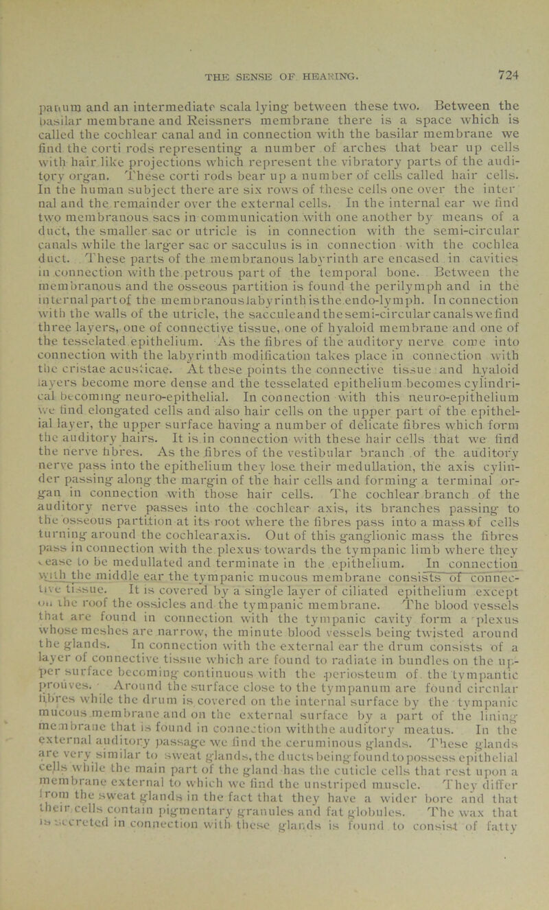 pan uni and an intermediate scala lying- between these two. Between the basilar membrane and Reissners membrane there is a space which is called the cochlear canal and in connection with the basilar membrane we find the corti rods representing- a number of arches that bear up cells with hair like projections which represent the vibratory parts of the audi- tory org-an. These corti rods bear up a number of cells called hair cells. In the human subject there are six rows of these cells one over the inter nal and the remainder over the external cells. In the internal ear we find two membranous sacs in communication with one another by means of a duct, the smaller sac or utricle is in connection with the semi-circular canals while the larg-er sac or sacculus is in connection with the cochlea duct. These parts of the membranous labyrinth are encased in cavities in connection with the petrous part of the temporal bone. Between the membranous and the osseous partition is found the perilymph and in the internal partof the membranouslabyrinth isthe.endo-lymph. In connection with the walls of the utricle, the sacculeandthesemi-circularcanalswefind three layers, one of connective tissue, one of hyaloid membrane and one of the tesselated epithelium. As the fibres of the auditory nerve come into connection with the labyrinth modification takes place in connection with the cristae acusticae. At these points the connective tissue and hyaloid layers become more dense and the tesselated epithelium becomes cylindri- cal becoming- neuro-epithclial. In connection with this neuro-epithelium we find elong-ated cells and also hair cells on the upper part of the epithel- ial layer, the upper surface having- a number of delicate fibres which form the auditory hairs. It is in connection with these hair cells that we find the nerve fibres. As the fibres of the vestibular branch of the auditory nerve pass into the epithelium they lose their medullation, the axis cylin- der passing along the margin of the hair cells and forming a terminal or- gan in connection with those hair cells. The cochlear branch of the auditory nerve passes into the cochlear axis, its branches passing to the osseous partition at its root where the fibres pass into a mass of cells turning around the cochlearaxis. Out of this ganglionic mass the fibres pass in connection with the plexus-towards the tympanic limb where they ..ease jo be medullated and terminate in the epithelium. In connection wiili the middle ear the tympanic mucous membrane consists ot connec- tive tissue. It is covered by a sing-le layer of ciliated epithelium except on ihe roof the ossicles and the tympanic membrane. The blood vessels that are found in connection with the tympanic cavity form a plexus whose meshes are narrow, the minute blood vessels being twisted around the glands. In connection with the external ear the drum consists of a layer of connective tissue which are found to radiate in bundles on the up- per surface becoming continuous with the .periosteum of the tvmpantic prouves. Around the surface close to the tympanum are found circular fibres while the drum is covered on the internal surface by the tympanic mucous membrane and on the external surface by a part of the lining- membrane that is found in connection withthe auditory meatus. In the external auditory passage we find the ceruminous glands. These glands are very similar to sweat glands, the ducts beingfound to possess epithelial cells wbile the main part of the gland has the cuticle cells that rest upon a membrane external to which we find the unstriped muscle. They differ I rora the sweat glands in the fact that they have a wider bore and that their cells contain pigmentary granules and fat globules. The wax that )a secreted in connection with these glands is found to consist of fatty