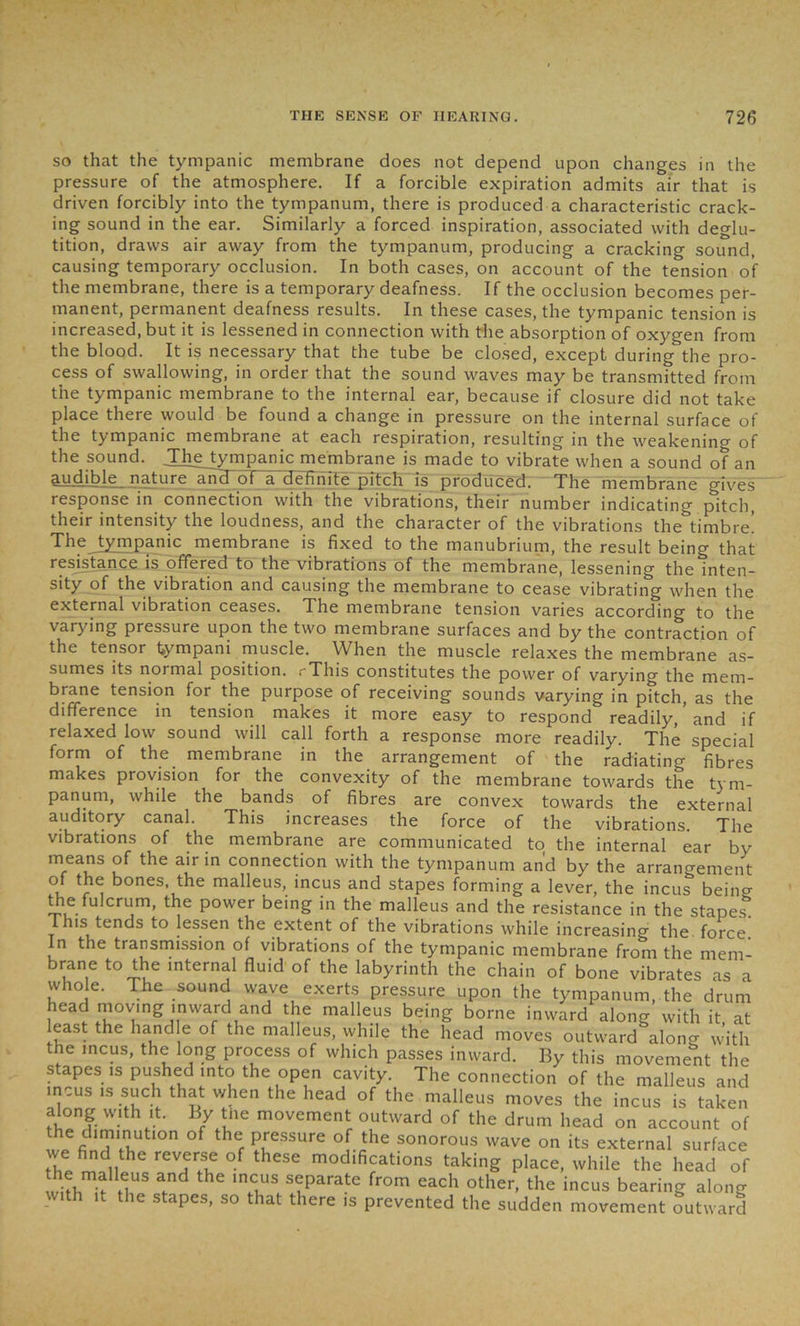 so that the tympanic membrane does not depend upon changes in the pressure of the atmosphere. If a forcible expiration admits air that is driven forcibly into the tympanum, there is produced a characteristic crack- ing sound in the ear. Similarly a forced inspiration, associated with deglu- tition, draws air away from the tympanum, producing a cracking sound, causing temporary occlusion. In both cases, on account of the tension of the membrane, there is a temporary deafness. If the occlusion becomes per- manent, permanent deafness results. In these cases, the tympanic tension is increased, but it is lessened in connection with the absorption of oxygen from the blood. It is necessary that the tube be closed, except during the pro- cess of swallowing, in order that the sound waves may be transmitted from the tympanic membrane to the internal ear, because if closure did not take place there would be found a change in pressure on the internal surface of the tympanic membrane at each respiration, resulting in the weakening of the sound. The tympanic membrane is made to vibrate when a sound of an audible nature and of a definite pitch is produced. The membrane gives response in connection with the vibrations, their number indicating pitch, their intensity the loudness, and the character of the vibrations the^timbre! The tympanic membrane is fixed to the manubrium, the result being that resistance is offered to the vibrations of the membrane, lessening the inten- sity of the vibration and causing the membrane to cease vibrating when the external vibration ceases. The membrane tension varies according to the varying pressure upon the two membrane surfaces and by the contraction of the tensor tympani muscle. When the muscle relaxes the membrane as- sumes its normal position. rThis constitutes the power of varying the mem- brane tension for the purpose of receiving sounds varying in pftch, as the difference in tension makes it more easy to respond readily, and if relaxed low sound will call forth a response more readily. The special form of the membrane in the arrangement of the radiating fibres makes provision for the convexity of the membrane towards the tym- panum, while the bands of fibres are convex towards the external auditory canal. This increases the force of the vibrations. The vibrations of the membrane are communicated to the internal ear by means of the air in connection with the tympanum and by the arrangement u r 1 bones the malleus, incus and stapes forming a lever, the incus being the fulcrum, the power being in the malleus and the resistance in the stapes! This tends to lessen the extent of the vibrations while increasing the force. In the transmission of vibrations of the tympanic membrane from the mem- brane to the internal fluid of the labyrinth the chain of bone vibrates as a who e. The sound wave exerts pressure upon the tympanum, the drum head moving inward and the malleus being borne inward along with it at least the handle of the malleus, while the head moves outward along with the incus, the long process of which passes inward. By this movement the stapes is pushed into the open cavity. The connection of the malleus and incus is such that when the head of the malleus moves the incus is taken along with it. By the movement outward of the drum head on account of ^fidl7fRUtl°n °f thCr p£essure °f the sonorous wave on its external surface we find the reverse of these modifications taking place, while the head of GUS ? ‘I115 S?paratG fr°m each other’ the incus bearing along with ,t the stapes, so that there is prevented the sudden movement outward