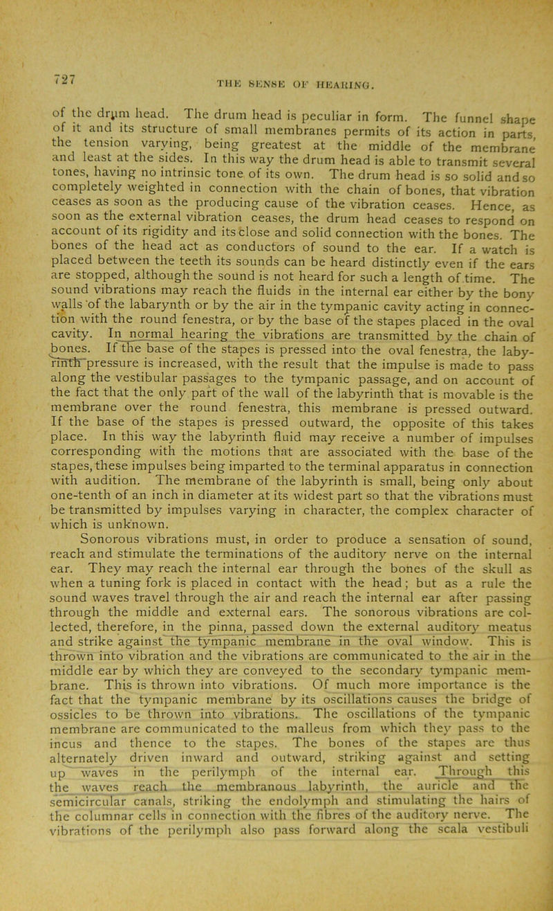THE SENSE OF HEARING. of the drym head. The drum head is peculiar in form. The funnel shape of it and its structure of small membranes permits of its action in parts the tension varying, being greatest at the middle of the membrane and least at the sides. In this way the drum head is able to transmit several tones, having no intrinsic tone of its own. The drum head is so solid and so completely weighted in connection with the chain of bones, that vibration ceases as soon as the producing cause of the vibration ceases. Hence, as soon as the external vibration ceases, the drum head ceases to respond on account of its rigidity and its close and solid connection with the bones. The bones of the head act as conductors of sound to the ear. If a watch is placed between the teeth its sounds can be heard distinctly even if the ears are stopped, although the sound is not heard for such a length of time. The sound vibrations may reach the fluids in the internal ear either by the bony walls 'of the labarynth or by the air in the tympanic cavity acting in connec- tion with the round fenestra, or by the base of the stapes placed in the oval cavity. In normal hearing the vibrations are transmitted by the chain of bones. If the base of the stapes is pressed into the oval fenestra, the laby- rihTiTpressure is increased, with the result that the impulse is made to pass along the vestibular passages to the tympanic passage, and on account of the fact that the only part of the wall of the labyrinth that is movable is the membrane over the round fenestra, this membrane is pressed outward. If the base of the stapes is pressed outward, the opposite of this takes place. In this way the labyrinth fluid may receive a number of impulses corresponding with the motions that are associated with the base of the stapes, these impulses being imparted to the terminal apparatus in connection with audition. The membrane of the labyrinth is small, being only about one-tenth of an inch in diameter at its widest part so that the vibrations must be transmitted by impulses varying in character, the complex character of which is unknown. Sonorous vibrations must, in order to produce a sensation of sound, reach and stimulate the terminations of the auditory nerve on the internal ear. They may reach the internal ear through the bones of the skull as when a tuning fork is placed in contact with the head; but as a rule the sound waves travel through the air and reach the internal ear after passing through the middle and external ears. The sonorous vibrations are col- lected, therefore, in the pinna, passed down the external auditory meatus and strike against the tympanic membrane in the oval window. This is thrown into vibration and the vibrations are communicated to the air in the middle ear by which they are conveyed to the secondary tympanic mem- brane. This is thrown into vibrations. Of much more importance is the fact that the tympanic membrane by its oscillations causes the bridge of ossicles to be thrown into vibrations. The oscillations of the tympanic membrane are communicated to the malleus from which they pass to the incus and thence to the stapes. The bones of the stapes are thus alternately driven inward and outward, striking against and setting up waves in the perilymph of the internal ear. Through this the waves reach the membranous labyrinth, the auricle and the semicircular canals, striking the endolymph and stimulating the hairs of the columnar cells in connection with the fibres of the auditory nerve. The vibrations of the perilymph also pass forward along the scala vestibuli