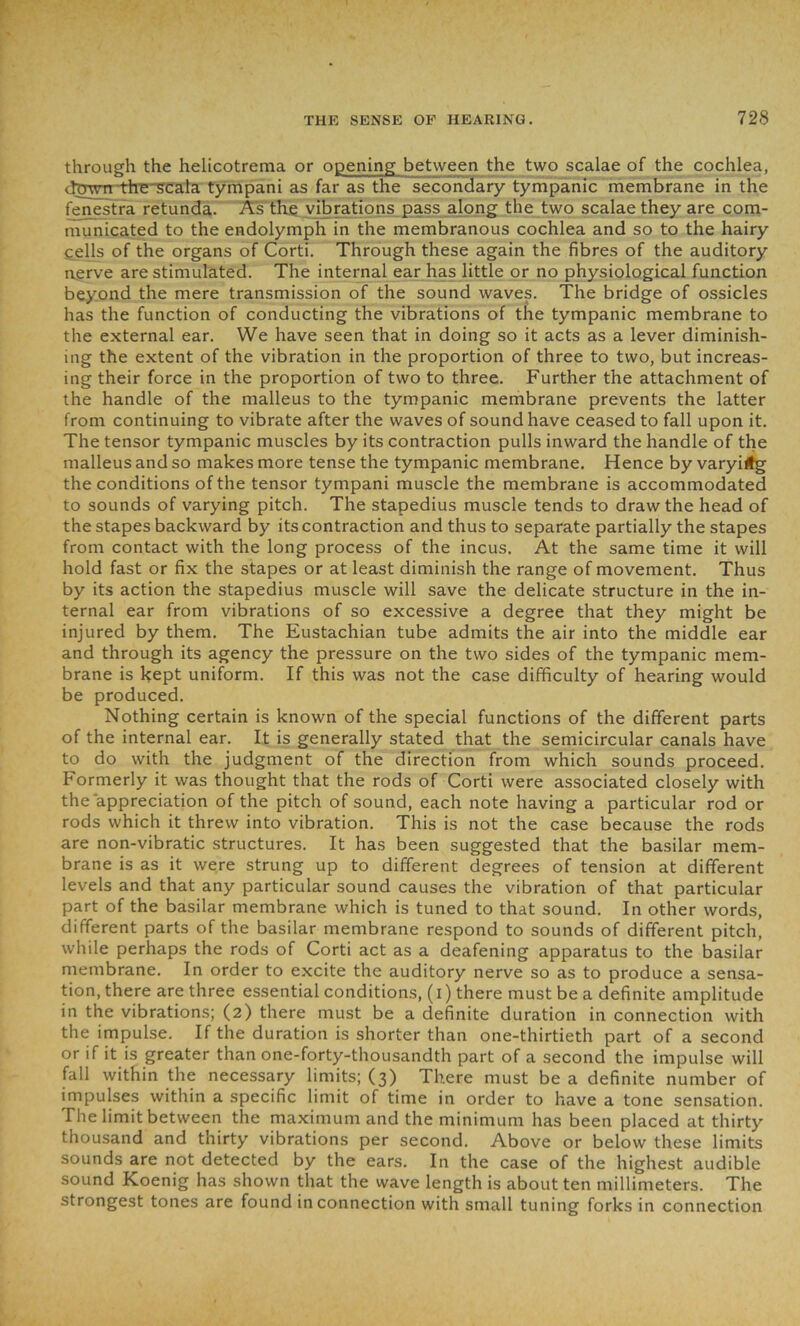 through the helicotrema or opening between the two scalae of the cochlea, dowrrthe scala tympani as far as the secondary tympanic membrane in the fenestra retunda. As the vibrations pass along the two scalae they are com- municated to the endolymph in the membranous cochlea and so to the hairy gells of the organs of Corti. Through these again the fibres of the auditory nerve are stimulated. The internal ear has little or no physiological function beyond the mere transmission of the sound waves. The bridge of ossicles has the function of conducting the vibrations of the tympanic membrane to the external ear. We have seen that in doing so it acts as a lever diminish- ing the extent of the vibration in the proportion of three to two, but increas- ing their force in the proportion of two to three. Further the attachment of the handle of the malleus to the tympanic membrane prevents the latter from continuing to vibrate after the waves of sound have ceased to fall upon it. The tensor tympanic muscles by its contraction pulls inward the handle of the malleus and so makes more tense the tympanic membrane. Hence by varying the conditions of the tensor tympani muscle the membrane is accommodated to sounds of varying pitch. The stapedius muscle tends to draw the head of the stapes backward by its contraction and thus to separate partially the stapes from contact with the long process of the incus. At the same time it will hold fast or fix the stapes or at least diminish the range of movement. Thus by its action the stapedius muscle will save the delicate structure in the in- ternal ear from vibrations of so excessive a degree that they might be injured by them. The Eustachian tube admits the air into the middle ear and through its agency the pressure on the two sides of the tympanic mem- brane is kept uniform. If this was not the case difficulty of hearing would be produced. Nothing certain is known of the special functions of the different parts of the internal ear. It is generally stated that the semicircular canals have to do with the judgment of the direction from which sounds proceed. Formerly it was thought that the rods of Corti were associated closely with the appreciation of the pitch of sound, each note having a particular rod or rods which it threw into vibration. This is not the case because the rods are non-vibratic structures. It has been suggested that the basilar mem- brane is as it were strung up to different degrees of tension at different levels and that any particular sound causes the vibration of that particular part of the basilar membrane which is tuned to that sound. In other words, different parts of the basilar membrane respond to sounds of different pitch, while perhaps the rods of Corti act as a deafening apparatus to the basilar membrane. In order to excite the auditory nerve so as to produce a sensa- tion, there are three essential conditions, (I) there must be a definite amplitude in the vibrations; (2) there must be a definite duration in connection with the impulse. If the duration is shorter than one-thirtieth part of a second or if it is greater than one-forty-thousandth part of a second the impulse will fall within the necessary limits; (3) There must be a definite number of impulses within a specific limit of time in order to have a tone sensation. The limit between the maximum and the minimum has been placed at thirty thousand and thirty vibrations per second. Above or below these limits sounds are not detected by the ears. In the case of the highest audible sound Koenig has shown that the wave length is about ten millimeters. The strongest tones are found in connection with small tuning forks in connection