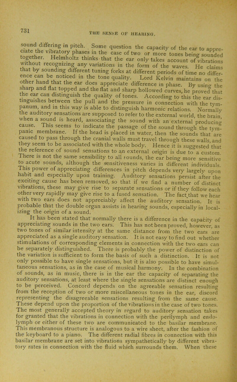 THE SENSE OF HEARING. sound differing in pitch. Some question the capacity of the ear to annrp. ciate the vibratory phases in the case of two or more tones being sounded ogether. Helmholtz thinks* that the ear only takes account of vibrations vwthout recognizing any variations in the form of the waves. He claims that by sounding different tuning forks at different periods of time no differ- otherhTndm jhe tone Lord Kelvin maintains on the other hand that the ear does appreciate difference in phase. By usinsr the sharp and flat topped and the flat and sharp hollowed curves, he proved that the ear can distinguish the quality of tones. According to this the ear dis- tinguishes between the pull and the pressure in connection with the tym- panum and in this way is able to distinguish harmonic relations. Normally the auditory sensations are supposed to refer to the external world, the brain when a sound is heard, associating the sound with an external’producing cause, 1 his seems to indicate the passage of the sound through the tym- panic membrane. If the head is placed in water, then the sounds that’are caused to pass through the cranial walls must travel through these walls and they seem to be associated with the whole body. Hence it is suggested that the reference of sound sensations to an external origin is due to a custom There is not the same sensibility to all sounds, the ear being more sensitive to acute sounds, although the sensitiveness varies in different individuals. This power of appreciating differences in pitch depends very largely upon habit and especially upon training. Auditory sensations persist after the exciting cause has been removed, so that if we find a number of distinct vibrations, these may give rise to separate sensations or if they follow each other very rapidly may give rise to a fused sensation. The fact.that we hear with two ears does not appreciably affect the auditory sensation. It is probable that the double organ assists in hearing sounds, especially in local- izing the origin of a sound. It has been stated that normally there is a difference in the capacity of appreciating sounds in the two ears. This has not been proved, however, as two tones of similar intensity at the same distance from the two ears are appreciated as a single auditory sensation. It is not easy to find out whether stimulations of corresponding elements in connection with the two ears can be separately distinguished. There is probably the power of distinction of the variation is sufficient to form the basis of such a distinction. It is not only possible to have single sensations, but it is also possible to have simul- taneous sensations, as in the case of musical harmony. In the combination of sounds, as in music, there is in the ear the capacity of separating the auditory sensations, at least where the single sensations are distinct enough to be perceived. Concord depends on the agreeable sensation resulting from the reception of two or more miscellaneous tones in the ear, discord representing the disagreeable sensations resulting from the same cause. These depend upon the proportion of the vibrations in the case of two tones. The most generally accepted theory in regard to auditory sensation takes for granted that the vibrations in connection with the perilymph and endo- lymph or either of these two are communicated to the basilar membrane. This membranous structure is analogous to a wire sheet, after the fashion of the keyboard to a piano. The different radial fibres in connection with this basilar membrane are set into vibrations sympathetically by different vibra- tory rates in connection with the fluid which surrounds them. When these