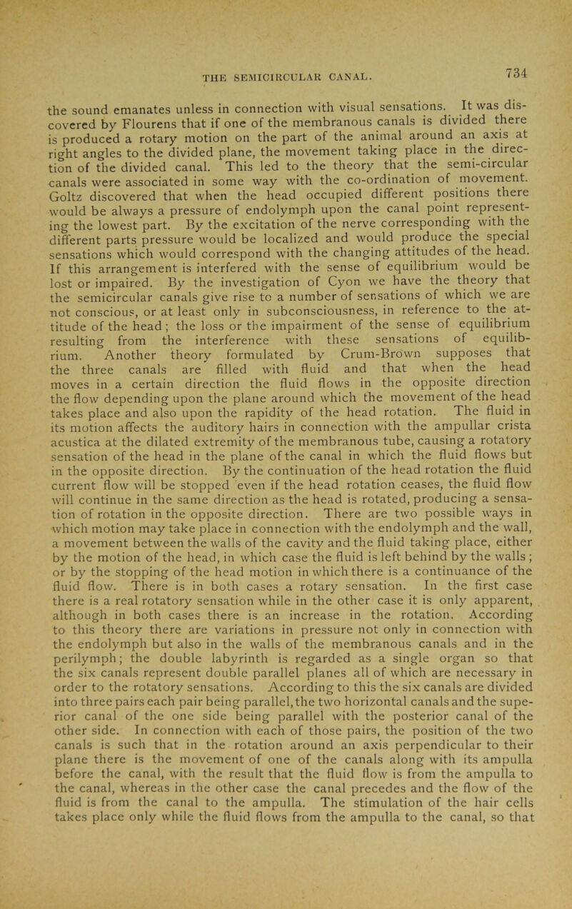 the sound emanates unless in connection with visual sensations. It was dis- covered by Flourens that if one of the membranous canals is divided there is produced a rotary motion on the part of the animal around an axis at right angles to the divided plane, the movement taking place in the direc- tion of the divided canal. This led to the theory that the semi-circular canals were associated in some way with the co-ordination of movement. Goltz discovered that when the head occupied different positions there would be always a pressure of endolymph upon the canal point represent- ing the lowest part. By the excitation of the nerve corresponding with the different parts pressure would be localized and would produce the special sensations which would correspond with the changing attitudes of the head. If this arrangement is interfered with the sense of equilibrium would be lost or impaired. By the investigation of Cyon we have the theory that the semicircular canals give rise to a number of sensations of which we are not conscious, or at least only in subconsciousness, in reference to the at- titude of the head ; the loss or the impairment of the sense of equilibrium resulting from the interference with these sensations of equilib- rium. Another theory formulated by Crum-Brown supposes that the three canals are filled with fluid and that when the head moves in a certain direction the fluid flows in the opposite direction the flow depending upon the plane around which the movement of the head takes place and also upon the rapidity of the head rotation. The fluid in its motion affects the auditory hairs in connection with the ampullar crista acustica at the dilated extremity of the membranous tube, causing a rotatory sensation of the head in the plane of the canal in which the fluid flows but in the opposite direction. By the continuation of the head rotation the fluid current flow will be stopped even if the head rotation ceases, the fluid flow will continue in the same direction as the head is rotated, producing a sensa- tion of rotation in the opposite direction. There are two possible ways in which motion may take place in connection with the endolymph and the wall, a movement between the walls of the cavity and the fluid taking place, either by the motion of the head, in which case the fluid is left behind by the walls ; or by the stopping of the head motion in which there is a continuance of the fluid flow. There is in both cases a rotary sensation. In the first case there is a real rotatory sensation while in the other case it is only apparent, although in both cases there is an increase in the rotation. According to this theory there are variations in pressure not only in connection with the endolymph but also in the walls of the membranous canals and in the perilymph; the double labyrinth is regarded as a single organ so that the six canals represent double parallel planes all of which are necessary in order to the rotatory sensations. According to this the six canals are divided into three pairs each pair being parallel, the two horizontal canals and the supe- rior canal of the one side being parallel with the posterior canal of the other side. In connection with each of those pairs, the position of the two canals is such that in the rotation around an axis perpendicular to their plane there is the movement of one of the canals along with its ampulla before the canal, with the result that the fluid flow is from the ampulla to the canal, whereas in the other case the canal precedes and the flow of the fluid is from the canal to the ampulla. The stimulation of the hair cells takes place only while the fluid flows from the ampulla to the canal, so that