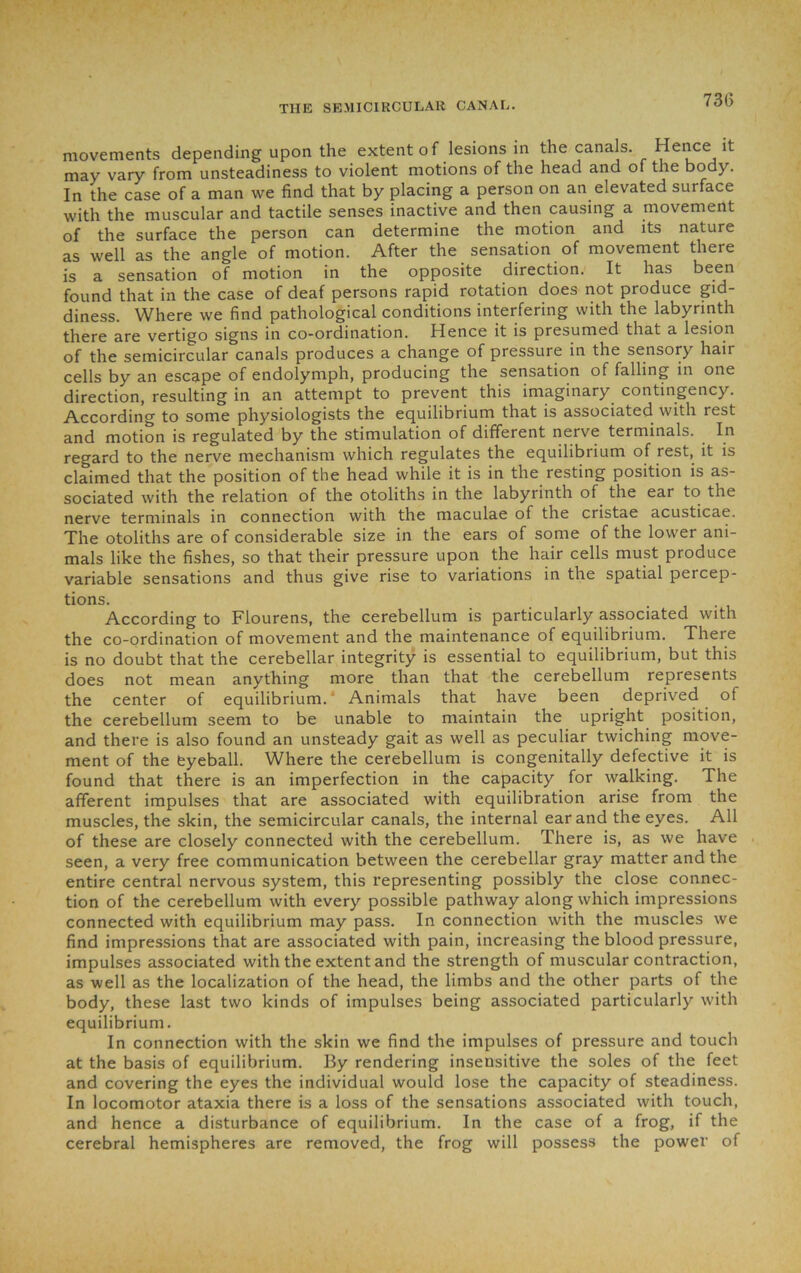 movements depending upon the extent of lesions in the canals. Hence it may vary from unsteadiness to violent motions of the head and of the body. In the case of a man we find that by placing a person on an elevated surface with the muscular and tactile senses inactive and then causing a movement of the surface the person can determine the motion and its nature as well as the angle of motion. After the sensation of movement there is a sensation of motion in the opposite direction. It has been found that in the case of deaf persons rapid rotation does not produce gid- diness. Where we find pathological conditions interfering with the labyrinth there are vertigo signs in co-ordination. Hence it is presumed that a lesion of the semicircular canals produces a change of pressure in the sensory hair cells by an escape of endolymph, producing the sensation of falling in one direction, resulting in an attempt to prevent this imaginary contingency. According to some physiologists the equilibrium that is associated with rest and motion is regulated by the stimulation of different nerve terminals. . In regard to the nerve mechanism which regulates the equilibrium of rest, it is claimed that the position of the head while it is in the resting position is as- sociated with the relation of the otoliths in the labyrinth of the ear to the nerve terminals in connection with the maculae of the cristae acusticae. The otoliths are of considerable size in the ears of some of the lower ani- mals like the fishes, so that their pressure upon the hair cells must produce variable sensations and thus give rise to variations in the spatial percep- tions. . According to Flourens, the cerebellum is particularly associated with the co-ordination of movement and the maintenance of equilibrium. Theie is no doubt that the cerebellar integrity is essential to equilibrium, but this does not mean anything more than that the cerebellum represents the center of equilibrium.' Animals that have been deprived of the cerebellum seem to be unable to maintain the upright position, and there is also found an unsteady gait as well as peculiar twiching move- ment of the eyeball. Where the cerebellum is congenitally defective it is found that there is an imperfection in the capacity for walking. The afferent impulses that are associated with equilibration arise from the muscles, the skin, the semicircular canals, the internal ear and the eyes. All of these are closely connected with the cerebellum. There is, as we have seen, a very free communication between the cerebellar gray matter and the entire central nervous system, this representing possibly the close connec- tion of the cerebellum with every possible pathway along which impressions connected with equilibrium may pass. In connection with the muscles we find impressions that are associated with pain, increasing the blood pressure, impulses associated with the extent and the strength of muscular contraction, as well as the localization of the head, the limbs and the other parts of the body, these last two kinds of impulses being associated particularly with equilibrium. In connection with the skin we find the impulses of pressure and touch at the basis of equilibrium. By rendering insensitive the soles of the feet and covering the eyes the individual would lose the capacity of steadiness. In locomotor ataxia there is a loss of the sensations associated with touch, and hence a disturbance of equilibrium. In the case of a frog, if the cerebral hemispheres are removed, the frog will possess the power of