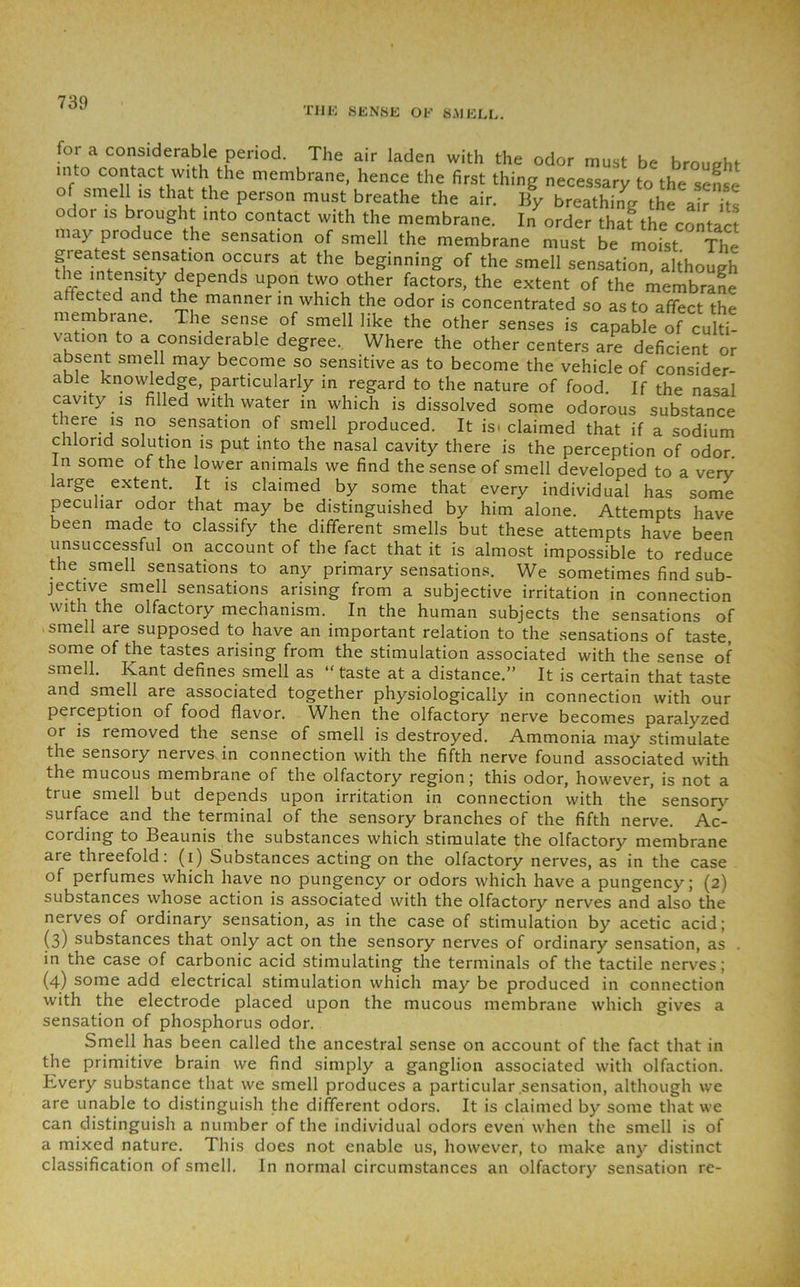 the sense of smell. for a considerable period. The air laden with the odor must be brought into contact with the membrane, hence the first thing necessary to the sense of smell is that the person must breathe the air. By breathing the air its odor is brought into contact with the membrane. In order that the contact may produce the sensation of smell the membrane must be moist The greatest sensation occurs at the beginning of the smell sensation, although t1(TprfpHnSltJHependS UP°n t)vo1other Actors, the extent of the membrane affected and the manner in which the odor is concentrated so as to affect the membrane. The sense of smell like the other senses is capable of culti- vation to a considerable degree.. Where the other centers are deficient or absent smell may become so sensitive as to become the vehicle of consider- able knowledge, particularly in regard to the nature of food. If the nasal cavity is filled with water in which is dissolved some odorous substance there is no sensation of smell produced. It is. claimed that if a sodium chlorid solution is put into the nasal cavity there is the perception of odor in some of the lower animals we find the sense of smell developed to a very large extent. It is claimed by some that every individual has some peculiar odor that may be distinguished by him alone. Attempts have been made to classify the different smells but these attempts have been unsuccessful on account of the fact that it is almost impossible to reduce the smell sensations to any primary sensations. We sometimes find sub- jective smell sensations arising from a subjective irritation in connection with the olfactory mechanism. In the human subjects the sensations of smell are supposed to have an important relation to the sensations of taste, some of the tastes arising from the stimulation associated with the sense of smell. Kant defines smell as “ taste at a distance.” It is certain that taste and smell are associated together physiologically in connection with our perception of food flavor. When the olfactory nerve becomes paralyzed or is removed the sense of smell is destroyed. Ammonia may stimulate the sensory nerves in connection with the fifth nerve found associated with the mucous membrane of the olfactory region; this odor, however, is not a true smell but depends upon irritation in connection with the' sensory surface and the terminal of the sensory branches of the fifth nerve. Ac- cording to Beaunis the substances which stimulate the olfactory membrane are threefold: (i) Substances acting on the olfactory nerves, as in the case of perfumes which have no pungency or odors which have a pungency; (2) substances whose action is associated with the olfactory nerves and also the nerves of ordinary sensation, as in the case of stimulation by acetic acid; (3) substances that only act on the sensory nerves of ordinary sensation, as . in the case of carbonic acid stimulating the terminals of the tactile nerves; (4) some add electrical stimulation which may be produced in connection with the electrode placed upon the mucous membrane which gives a sensation of phosphorus odor. Smell has been called the ancestral sense on account of the fact that in the primitive brain we find simply a ganglion associated with olfaction. Kvery substance that we smell produces a particular .sensation, although we are unable to distinguish the different odors. It is claimed by some that we can distinguish a number of the individual odors even when the smell is of a mixed nature. This does not enable us, however, to make any distinct classification of smell. In normal circumstances an olfactory sensation re-