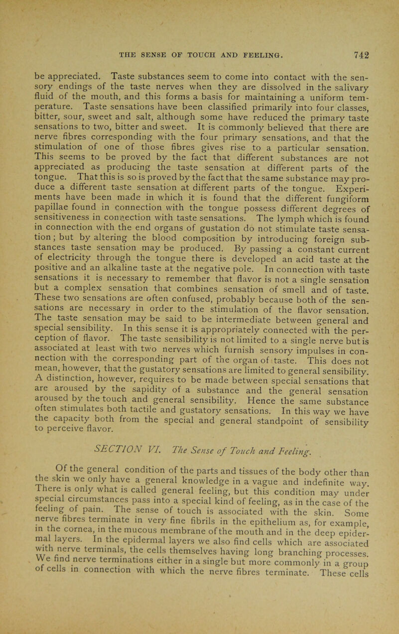 be appreciated. Taste substances seem to come into contact with the sen- sory endings of the taste nerves when they are dissolved in the salivary fluid of the mouth, and this forms a basis for maintaining a uniform tem- perature. Taste sensations have been classified primarily into four classes, bitter, sour, sweet and salt, although some have reduced the primary taste sensations to two, bitter and sweet. It is commonly believed that there are nerve fibres corresponding with the four primary sensations, and that the stimulation of one of those fibres gives rise to a particular sensation. This seems to be proved by the fact that different substances are not appreciated as producing the taste sensation at different parts of the tongue. That this is so is proved by the fact that the same substance may pro- duce a different taste sensation at different parts of the tongue. Experi- ments have been made in which it is found that the different fungiform papillae found in connection with the tongue possess different degrees of sensitiveness in connection with taste sensations. The lymph which is found in connection with the end organs of gustation do not stimulate taste sensa- tion; but by altering the blood composition by introducing foreign sub- stances taste sensation may be produced. By passing a constant current of electricity through the tongue there is developed an acid taste at the positive and an alkaline taste at the negative pole. In connection with taste sensations it is necessary to remember that flavor is not a single sensation but a complex sensation that combines sensation of smell and of taste. These two sensations are often confused, probably because both of the sen- sations are necessary in order to the stimulation of the flavor sensation. The taste sensation may be said to be intermediate between general and special sensibility. In this sense it is appropriately connected with the per- ception of flavor. The taste sensibility is not limited to a single nerve but is associated at least with two nerves which furnish sensory impulses in con- nection with the corresponding part of the organ of taste. This does not mean, however, that the gustatory sensations are limited to general sensibility. A distinction, however, requires to be made between special sensations that are aroused by the sapidity of a substance and the general sensation aroused by the touch and general sensibility. Hence the same substance often stimulates both tactile and gustatory sensations. In this way we have the capacity both from the special and general standpoint of sensibility to perceive flavor. J SECTION VI. The Sense of Touch and Feeling. Of the general condition of the parts and tissues of the body other than the skin we only have a general knowledge in a vague and indefinite way. There is only what is called general feeling, but this condition may under special circumstances pass into a special kind of feeling, as in the case of the feeling of pain. The sense of touch is associated with the skin Some nerve fibres terminate in very fine fibrils in the epithelium as, for example in the cornea, in the mucous membrane of the mouth and in the deep epider- mal layers. In the epidermal layers we also find cells which are associated with nerve terminals, the cells themselves having long branching processes We find nerve terminations either in a single but more commonly in a group of cells in connection with which the nerve fibres terminate. These cells