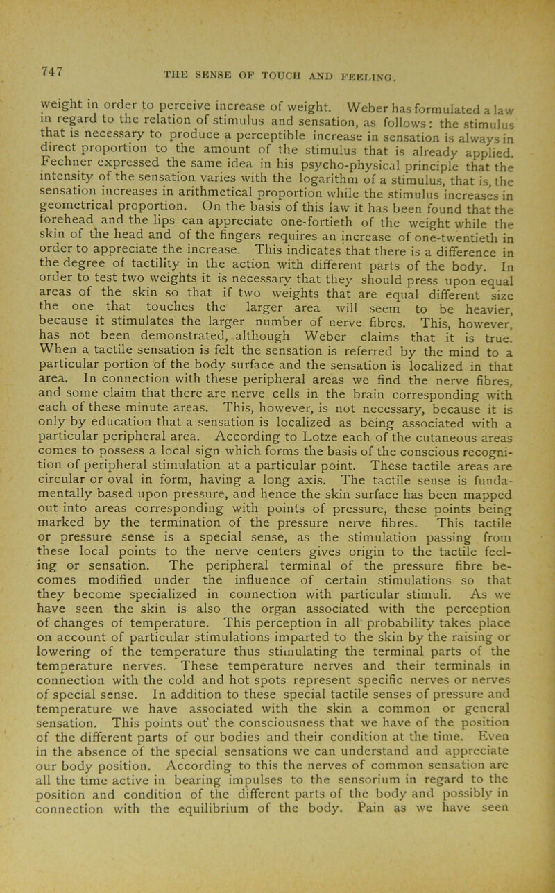 weight in order to perceive increase of weight. Weber has formulated a law in regard to the relation of stimulus and sensation, as follows: the stimulus that is necessary to produce a perceptible increase in sensation is always in direct proportion to the amount of the stimulus that is already applied. Fechner expressed the same idea in his psycho-physical principle that the intensity of the sensation varies with the logarithm of a stimulus, that is, the sensation increases in arithmetical proportion while the stimulus increases in geometrical proportion. On the basis of this law it has been found that the forehead and the lips can appreciate one-fortieth of the weight while the skin of the head and of the fingers requires an increase of one-twentieth in order to appreciate the increase. This indicates that there is a difference in the degree of tactility in the action with different parts of the body. In order to test two weights it is necessary that they should press upon equal areas of the skin so that if two weights that are equal different size the one that touches the larger area will seem to be heavier, because it stimulates the larger number of nerve fibres. This, however' has not been demonstrated, although Weber claims that it is true. When a tactile sensation is felt the sensation is referred by the mind to a particular portion of the body surface and the sensation is localized in that area. In connection with these peripheral areas we find the nerve fibres, and some claim that there are nerve cells in the brain corresponding with each of these minute areas. This, however, is not necessary, because it is only by education that a sensation is localized as being associated with a particular peripheral area. According to Lotze each of the cutaneous areas comes to possess a local sign which forms the basis of the conscious recogni- tion of peripheral stimulation at a particular point. These tactile areas are circular or oval in form, having a long axis. The tactile sense is funda- mentally based upon pressure, and hence the skin surface has been mapped out into areas corresponding with points of pressure, these points being marked by the termination of the pressure nerve fibres. This tactile or pressure sense is a special sense, as the stimulation passing from these local points to the nerve centers gives origin to the tactile feel- ing or sensation. The peripheral terminal of the pressure fibre be- comes modified under the influence of certain stimulations so that they become specialized in connection with particular stimuli. As we have seen the skin is also the organ associated with the perception of changes of temperature. This perception in all probability takes place on account of particular stimulations imparted to the skin by the raising or lowering of the temperature thus stimulating the terminal parts of the temperature nerves. These temperature nerves and their terminals in connection with the cold and hot spots represent specific nerves or nerves of special sense. In addition to these special tactile senses of pressure and temperature we have associated with the skin a common or general sensation. This points out' the consciousness that we have of the position of the different parts of our bodies and their condition at the time. Even in the absence of the special sensations we can understand and appreciate our body position. According to this the nerves of common sensation are all the time active in bearing impulses to the sensorium in regard to the position and condition of the different parts of the body and possibly in connection with the equilibrium of the body. Pain as we have seen