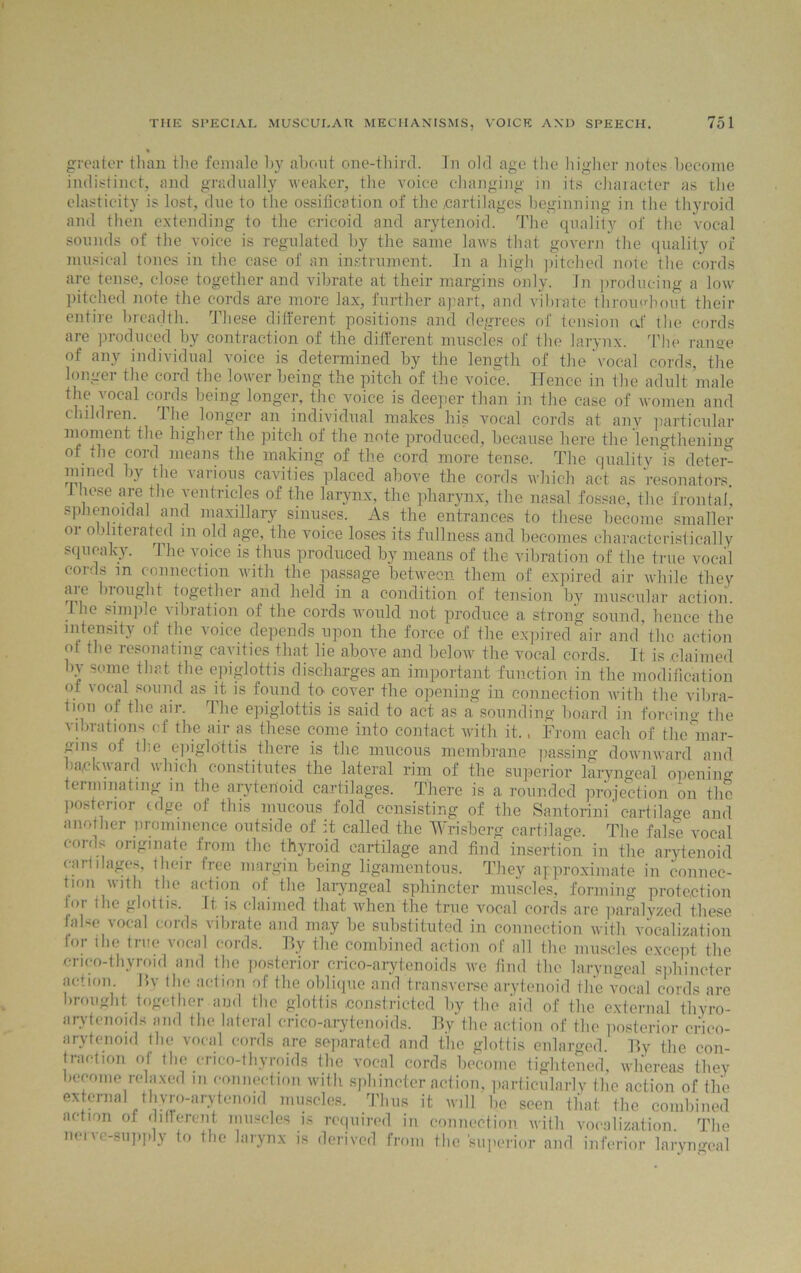 * greater than the female hy about one-third. In old age the higher notes become indistinct, and gradually weaker, the voice changing in its character as the elasticity is lost, due to the ossification of the cartilages beginning in the thyroid and then extending to the cricoid and arytenoid. The quality of the vocal sounds of the voice is regulated by the same laws that govern the quality of musical tones in the case of an instrument. In a high pitched note the cords are tense, close together and vibrate at their margins only. In producing a low pitched note the cords are more lax, further apart, and vibrate throughout their entire breadth. These different positions and degrees of tension off the cords are produced by contraction of the different muscles of the larynx. The range of any individual voice is determined by the length of the vocal cords, the longer the cord the lower being the pitch of the voice. Hence in the adult male the vocal cords being longer, the voice is deeper than in the case of women and children. The longer an individual makes his vocal cords at any particular moment the higher the pitch of the note produced, because here the lengthening of the cord means the making of the cord more tense. The quality is deter- mined by the various cavities placed above the cords which act as resonators i hose are the ventricles of the larynx, the pharynx, the nasal fossae, the frontal! sphenoidal and maxillary sinuses. As the entrances to these become smaller or obliterated m old age, the voice loses its fullness and becomes characteristically squeaky. The voice is thus produced by means of the vibration of the true vocal cords m connection with the passage between them of expired air while they are brought together and held in a condition of tension by muscular action. Phe simple \ibration of the cords would not produce a strong sound, hence the intensity of the voice depends upon the force of the expired air and the action ot the resonating cavities that lie above and below the vocal cords. It is claimed by some that the epiglottis discharges an important function in the modification of vocal sound as it is found to cover the opening in connection with the vibra- tion of the air. The epiglottis is said to act as a sounding board in forcing the vibrations of the air as these come into contact with it., From each of the mar- gins of the epiglottis there is the mucous membrane passing downward and backward which constitutes the lateral rim of the superior laryngeal opening terminating m the arytenoid cartilages. There is a rounded projection on the posterior edge of this mucous fold consisting of the Santorini cartilage and another prominence outside of it called the Wrisberg cartilage. The false vocal cords originate from the thyroid cartilage and find' insertion in the arytenoid cartilages, their free margin being ligamentous. They approximate in connec- tion with the action of the laryngeal sphincter muscles, forming protection lor the glottis. It is claimed that when the true vocal cords are paralyzed these false vocal cords vibrate and may be substituted in connection with vocalization lor ihe true vocal cords. By the combined action of all the muscles except the crico-thyroid and the posterior erico-arytenoids we find the laryngeal sphincter action. I?y the action of the oblique and transverse arytenoid the vocal cords are brought together and the glottis constricted by the aid of the external thyro- arytenoid* and the lateral erico-arytenoids. By the action of the posterior crico- arytenoid the vocal cords are separated and the glottis enlarged. By the con- traction of the crico-thyroids the vocal cords become tightened, whereas they become relaxed in connection with sphincter action, particularly the action of the external thyro-arytenoid muscles. Thus it will be seen that the combined action of different muscles is required in connection with vocalization. The non e-supply to the larynx is derived from the superior and inferior laryngeal