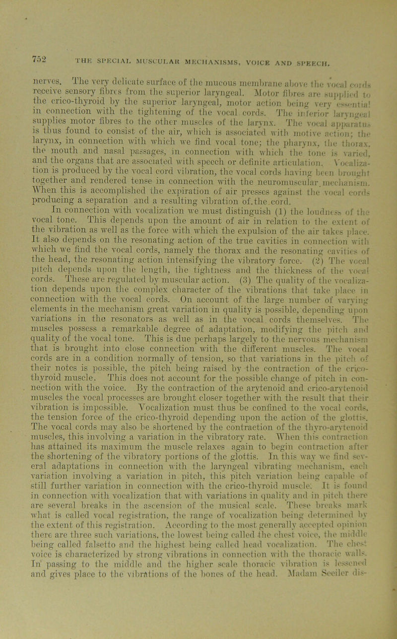 nerves. The very delicate surface of the mucous membrane above the vocal cm fi - re,ceivc sensory fibres from the superior laryngeal. Motor fibre.- are supplied t«, the crico-thyroicl by the superior laryngeal, motor action being very cs-entia! in connection with the tightening of the vocal.cords. The interior larvngeai supplies motor fibres to the other muscles of the larynx. The vocal apparatus is thus found to consist of the air, which is associated with motive action; the larynx, in connection with which we find vocal tone; the pharynx, the thorax, the mouth and nasal passages, in connection with which the tone is varied, and the organs that are associated with speech or definite articulation. Vocaliza- tion is produced by the vocal cord vibration, the vocal cords having been brought together and rendered tense in connection with the neuromuscular, mechanism. Vilien this is accomplished the expiration of air presses against the vocal cords producing a separation and a resulting vibration of.the.cord. In connection with vocalization we must distinguish (1) the loudness of the vocal tone. This depends upon the amount of air in relation to the extent of the vibration as well as the force with which the expulsion of the air takes place. It also depends on the resonating action of the true cavities in connection with which we find the vocal cords, namely the thorax and the resonating cavities of the head, the resonating action intensifying the vibratory force. (2) The vocal pitch depends upon the length, (he tightness and the thickness of the vocal cords. These are regulated by muscular action. (3) The quality of the vocaliza- tion depends upon the complex character of the vibrations that take place in connection with the A’ocal cords. On account of the large number of varving elements in the mechanism great variation in quality is possible, depending upon variations in the resonators as well as in the vocal cords themselves. The muscles possess a remarkable degree of adaptation, modifying the pitch and quality of the vocal tone. This is due perhaps largely to the nervous mechanism that is brought into close connection with the different muscles. The vocal cords are in a condition normally of tension, so that variations in the pitch of their notes is possible, the pitch being raised by the contraction of the crico- thyroid muscle. This does not account for the possible change of pitch in con- nection with the Aroice. By the contraction of the arytenoid and erieo-arvtenoid muscles the vocal processes are brought closer together with the result that their Animation is impossible. Vocalization must thus be confined to the vocal cords, the tension force of the crico-thyroicl depending upon the action of the glottis. The vocal cords may also be shortened by the contraction of the thyro-arytenoid muscles, this involving a variation in the vibratory rate. When this contraction has attained its maximum the muscle relaxes again to begin contraction after the shortening of the vibratory portions of the glottis. In this way we find sev- eral adaptations in connection Avith the laryngeal vibrating mechanism, each variation involving a A-ariation in pitch, this pitch variation being capable of still further variation in connection Avitlr the cri,co-thyroid muscle. It is found in connection Avitlr vocalization that Avith Amriations in quality and in pitch there are several breaks in the ascension of the musical scale. These breaks mark Avhat is called vocal registration, the range of vocalization being determined by the extent of this registration. According to the most generally accepted opinion there are three such Arariations, the lowest being called the chest voice, the middle being called falsetto and ihe highest being called head vocalization. The che.-t voice is characterized by strong vibrations in connection Avith the thoracic walls. Tn passing to the middle and the higher scale thoracic vibration is lessened and gives place to the vibrations of the hones of the head. Madam Seeiler dis-
