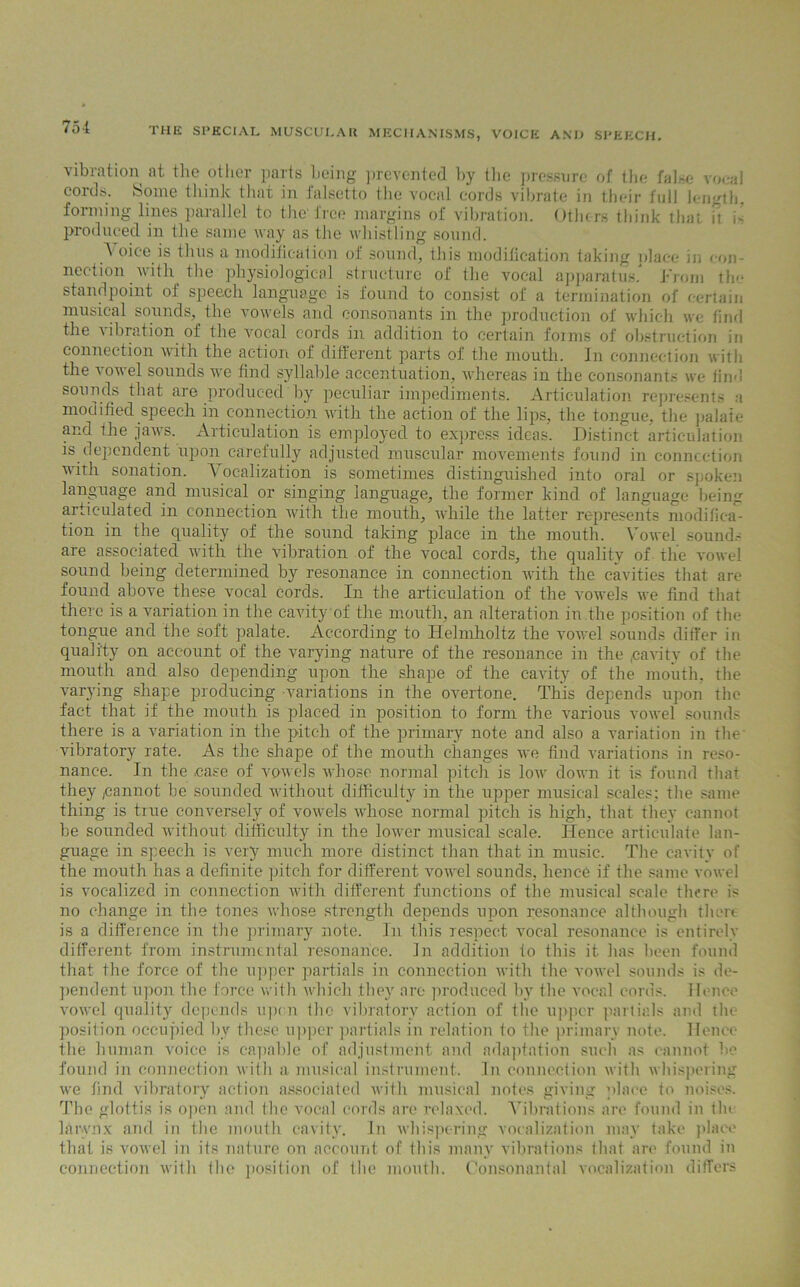 vibration at the other parts being prevented by the pressure of the false vocal coids. Some think that in falsetto the vocal cords vibrate in their full length, forming lines parallel to the'free margins of vibration. Others think that it i- produced in the same way as the whistling sound. A oice is thus a modification of sound, this modification taking place in < on- neetion with the physiological structure of the vocal apparatus. J-’rom the standpoint of speech language is found to consist of a termination of certain musical sounds, the vowels and consonants in the production of which we find the vibration of the vocal cords in addition to certain forms of obstruction iri connection with the action of different parts of the mouth. In connection with the vowel sounds we find syllable accentuation, whereas in the consonants we find sounds that are produced by peculiar impediments. Articulation represent- a modified speech in connection with the action of the lips, the tongue, the palate and the jaws. Articulation is employed to express ideas. Distinct articulation is dependent upon carefully adjusted muscular movements found in connection with sonation. Vocalization is sometimes distinguished into oral or spoken language and musical or singing language, the former kind of language being articulated in connection with the mouth, while the latter represents modifica- tion in the quality of the sound taking place in the mouth. Vowel sounds are associated with the vibration of the vocal cords, the quality of the vowel sound being determined by resonance in connection with the cavities that arc- found above these vocal cords. In the articulation of the vowels we find that there is a variation in the cavity of the mouth, an alteration in.the position of tin- tongue and the soft palate. According to Helmholtz the vowel sounds differ in quality on account of the varying nature of the resonance in the cavity of the mouth and also depending upon the shape of the cavity of the mouth, the varying shape producing variations in the overtone. This depends upon the fact that if the mouth is placed in position to form the various vowel sounds there is a variation in the pitch of the primary note and also a variation in the vibratory rate. As the shape of the mouth changes we find variations in reso- nance. In the ease of vowels whose normal pitch is low down it is found that they pannot be sounded without difficulty in the upper musical scales: the same thing is true conversely of vowels whose normal pitch is high, that they cannot be sounded without difficulty in the lower musical scale. Hence articulate lan- guage in speech is very much more distinct than that in music. The cavity of the mouth has a definite pitch for different vowel sounds, hence if the same vowel is vocalized in connection with different functions of the musical scale there is no change in the tones whose strength depends upon resonance although there is a difference in the primary note. In this respect vocal resonance is entirely different from instrumental resonance. In addition to this it has been found that the force of the upper partials in connection with the vowel sounds is de- pendent upon the force with which they are produced by the vocal cords. Hence vowel quality depends upon the vibratory action of the upper partials and the position occupied by these upper partials in relation to the primary note. Hence the human voice is capable of adjustment and adaptation such as cannot ho found in connection with a musical instrument. In connection with whispering we find vibratory action associated with musical notes giving place to noises. The glottis is open and the vocal cords are relaxed. Vibrations are found in flu larynx and in the mouth cavity. In whispering vocalization may take place that is vowel in its nature on account of this many vibrations that are found in connection with the position of the mouth. Consonantal vocalization differs
