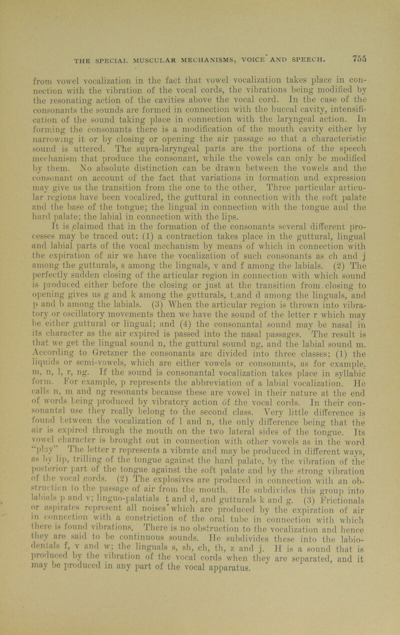 from vowel vocalization in the fact that vowel vocalization takes place in con- nection with the vibration of the vocal cords, the vibrations being modified by the resonating action of the cavities above the vocal cord. In the case of the consonants the sounds are formed in connection with the buccal cavity, intensifi- cation of the sound taking place in connection with the laryngeal action. In forming the consonants there is a modification of the month cavity either by narrowing it or by closing or opening the air passage so that a characteristic sound is uttered. The supra-laryngeal parts are the portions of the speech mechanism that produce the consonant, while the vowels can only be modified by them. No absolute distinction can be drawn between the vowels and the consonant on account of the fact that variations in formation and expression may give us the transition from the one to the other. Three particular articu- lar regions have been vocalized, the guttural in connection with the soft palate and the base of the tongue; the lingual in connection with the tongue and the hard palate; the labial in connection with the lips. It is (Claimed that in the formation of the consonants several different pro- cesses may be traced out: (1) a contraction takes place in the guttural, lingual and labial parts of the vocal mechanism by means of which in connection with the expiration of air we have the vocalization of such consonants as ch and j among the gutturals, s among the linguals, v and f among the labials. (2) The perfectly sudden closing of the articular region in connection with which sound is produced either before the closing or just at the transition from closing to opening gives us g and k among the gutturals, t.and d among the linguals, and p and b among the labials. (3) When the articular region is thrown into vibra- tory or oscillatory movements then we have the sound of the letter r which may be either guttural or lingual; and (4) the consonantal sound may be nasal in its character as the air expired is passed into the nasal passages. The result is that we get the lingual sound n, the guttural sound ng, and the labial sound m. According to Gretzner the consonants are divided into three classes; (1) the liquids or semi-vowels, which are either vowels or consonants, as for example, m, n, 1, r, ng. If the sound is consonantal vocalization takes place in syllabic foim. For example, p represents the abbreviation of a labial vocalization. He calls n, m and ng resonants because these are vowel in their nature at the end of words being produced by vibratory action of the vocal cords. In their con- sonantal use they really belong to the second class. Very little difference is found between the vocalization of 1 and n, the only difference being that the air is expired through the mouth on the two lateral sides of the tongue. Its vowel character is brought out in connection with other vowels as in the word “Play The letter r represents a vibrate and may be produced in different ways, as by lip, trilling of the tongue against the hard palate, by the vibration of the posterior part of the tongue against the soft palate and by the strong vibration ol the vocal,cords. (2) The explosives are produced in connection with an ob- struiticn to the passage of air from the mouth, lie subdivides this group into labials p and v; linguo-palatials t and d, and gutturals k and g. (3) Frictionals oi aspirates represent all noises which, are produced by the expiration of air in connection with a constriction of the oral tube in connection with which theie is found vibrations. There is no obstruction to the vocalization and hence they are said to be continuous sounds, lie subdivides these into the labio- dentals f, v and w; the linguals s, sh, ch, th, z and j. II is a sound that is produced by the vibration of the vocal cords when they are separated, and it may be produced in any part of the vocal apparatus.
