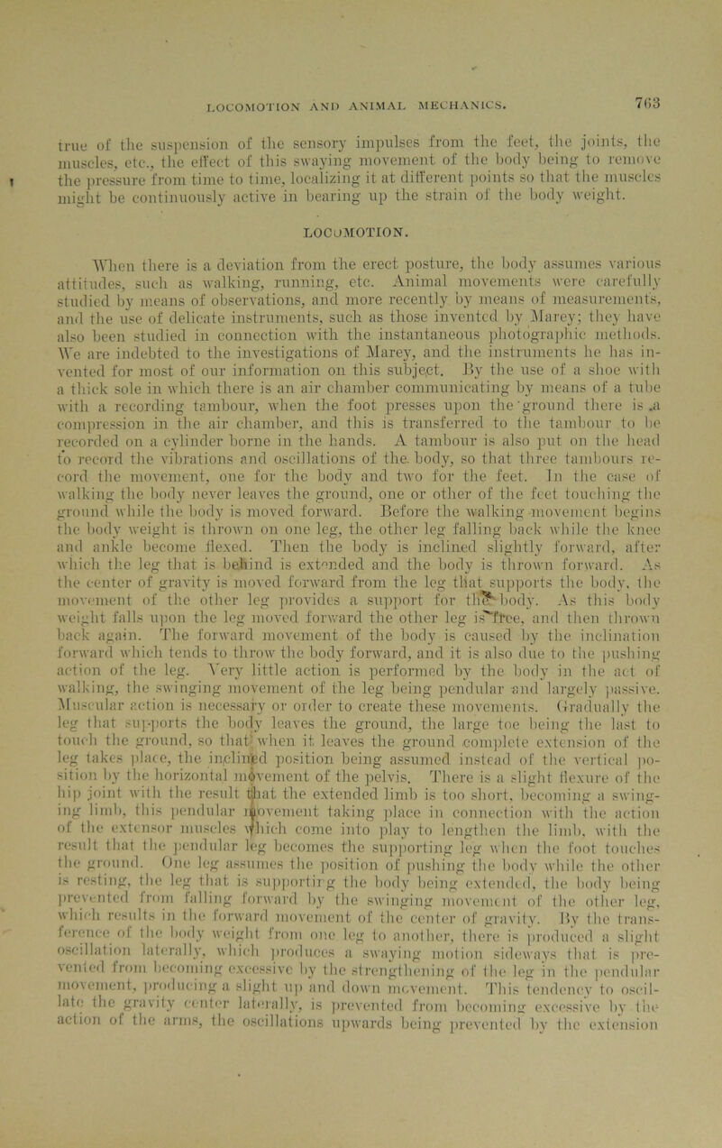 7()3 true of tlie suspension of the sensory impulses from the feet, the joints, the muscles, etc., the effect of this swaying movement of the body being to remove the pressure from time to time, localizing it at different points so that the muscles might be continuously active in bearing up the strain of the body weight. LOCOMOTION. When there is a deviation from the erect posture, the body assumes various attitudes, such as walking, running, etc. Animal movements were carefully studied by means of observations, and more recently by means of measurement's, and the use of delicate instruments, such as those invented by Marey; they have also been studied in connection with the instantaneous photographic methods. We are indebted to the investigations of Marey, and the instruments he has in- vented for most of our information on this subject. By the use of a shoe with a thick sole in which there is an air chamber communicating by means of a tube with a recording tambour, when the foot presses upon the'ground there is .a compression in the air chamber, and this is transferred to the tambour to tie recorded on a cylinder borne in the hands. A tambour is also put on the head to record the vibrations and oscillations of the. body, so that three tambours re- cord tire movement, one for the body and two for the feet. In the case of walking the body never leaves the ground, one or other of the feet touching the ground while the body is moved forward. Before the walking movement begins the body weight is thrown on one leg, the other leg falling back while the knee and ankle become flexed. Then the body is inclined slightly forward, after which the leg that is behind is extended and the body is thrown forward. As the center of gravity is moved forward from the leg that supports the body, the movement of the other leg provides a support for tin?'-body. As this body weight falls upon the leg moved forward the other leg i AT tee, and then thrown back again. The forward movement of the body is caused by the inclination forward which tends to throw the body forward, and it is also due to the pushing- action of the leg. Very little action is performed by the body in the act of walking, the swinging movement of the leg being pendular and largely passive. Muscular action is necessary or order to create these movements. Gradually the leg that sup-ports the body leaves the ground, the large toe being the last to touch the ground, so that* when it leaves the ground complete extension of the leg takes place, the in,clinbd position being assumed instead of the vertical po- sition by the horizontal movement of the pelvis. There is a slight flexure of the hip joint with the result that the extended limb is too short, becoming a swing- ing limb, this pendular movement taking place in connection with the action of the extensor muscles vfhieh come into play to lengthen the limb, with the result that the pendular leg becomes the supporting leg when the foot touches the ground. One leg assumes the position of pushing the body while the other is resting, the leg that is supporting the body being extended, the body being prevented from falling forward by the swinging movement of the other leg, which results in the forward movement of the center of gravity. By the trans- ference of the body weight from one leg to another, there is produced a slight oscillation laterally, which produces a swaying motion sideways that is pre- \ented from becoming excessive by the strengthening of the leg in the pendular movement., producing a slight up and down movement. This tendency to oscil- late the gravity center laterally, is prevented from becoming excessive by the action of the arms, the oscillations upwards being prevented by the extension