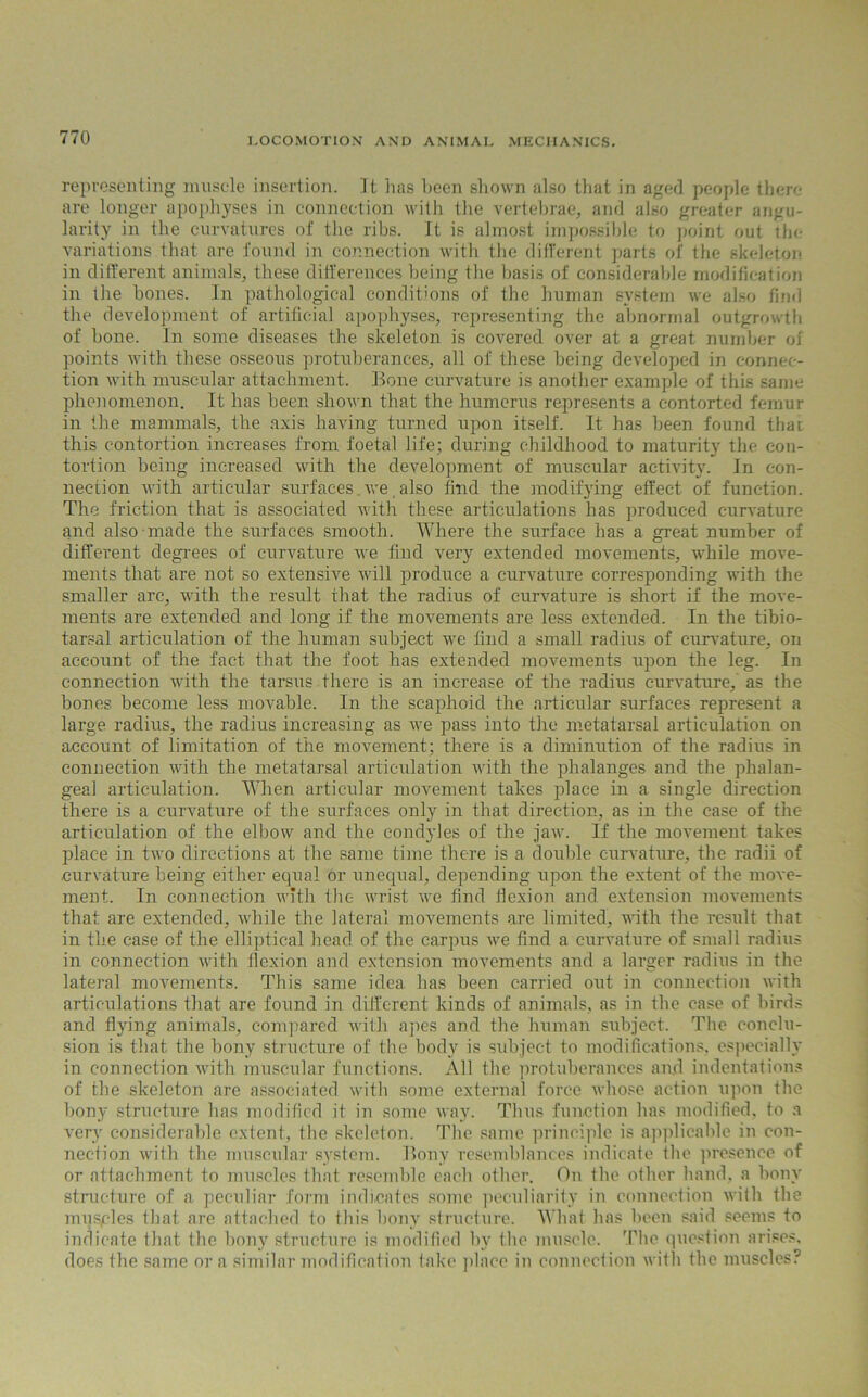 representing muscle insertion. It has been shown also that in aged people there are longer apophyses in connection with the vertebrae, and also greater angu- larity in the curvatures of the ribs. It is almost impossible to point out the variations that are found in connection with the different parts of the skeleton in different animals, these differences being the basis of considerable modification in the bones. In pathological conditions of the human system we also find the development of artificial apophyses, representing the abnormal outgrowth of bone. In some diseases the skeleton is covered over at a great number of points with these osseous protuberances, all of these being developed in connec- tion with muscular attachment. Bone curvature is another example of this same phenomenon. It has been shown that the humerus represents a contorted femur in the mammals, the axis having turned upon itself. It has been found that this contortion increases from foetal life; during childhood to maturity the con- tortion being increased with the development of muscular activity. In con- nection with articular surfaces. we, also find the modifying effect of function. The friction that is associated with these articulations has produced curvature and also made the surfaces smooth. Where the surface has a great number of different degrees of curvature we find very extended movements, while move- ments that are not so extensive will produce a curvature corresponding with the smaller arc, with the result that the radius of curvature is short if the move- ments are extended and long if the movements are less extended. In the tibio- tarsal articulation of the human subject we find a small radius of curvature, on account of the fact that the foot has extended movements upon the leg. In connection with the tarsus there is an increase of the radius curvature, as the bones become less movable. In the scaphoid the articular surfaces represent a large radius, the radius increasing as we pass into the metatarsal articulation on account of limitation of the movement; there is a diminution of the radius in connection with the metatarsal articulation with the phalanges and the phalan- geal articulation. When articular movement takes place in a single direction there is a curvature of the surfaces only in that direction, as in the case of the articulation of the elbow and the condyles of the jaw. If the movement takes place in two directions at the same time there is a double curvature, the radii of curvature being either equal or unequal, depending upon the extent of the move- ment. In connection with the wrist we find flexion and extension movements that are extended, while the lateral movements are limited, with the result that in the case of the elliptical head of the carpus we find a curvature of small radius in connection with flexion and extension movements and a larger radius in the lateral movements. This same idea has been carried out in connection with articulations that are found in different kinds of animals, as in the case of birds and flying animals, compared with apes and the human subject. The conclu- sion is that the bony structure of the body is subject to modifications, especially in connection with muscular functions. All the protuberances and indentations of the skeleton are associated with some external force whose action upon the bony structure has modified it in some way. Thus function has modified, to a very considerable extent, the skeleton. The same principle is applicable in con- nection with the muscular system. Bony resemblances indicate the presence of or attachment to muscles that resemble each other. On the other hand, a bony structure of a peculiar form indicates some peculiarity in connection with the musgles that are attached to this bony structure. What has been said seems to indicate that the bony structure is modified by the muscle. The question arises, does the same or a similar modification take place in connection with the muscles?
