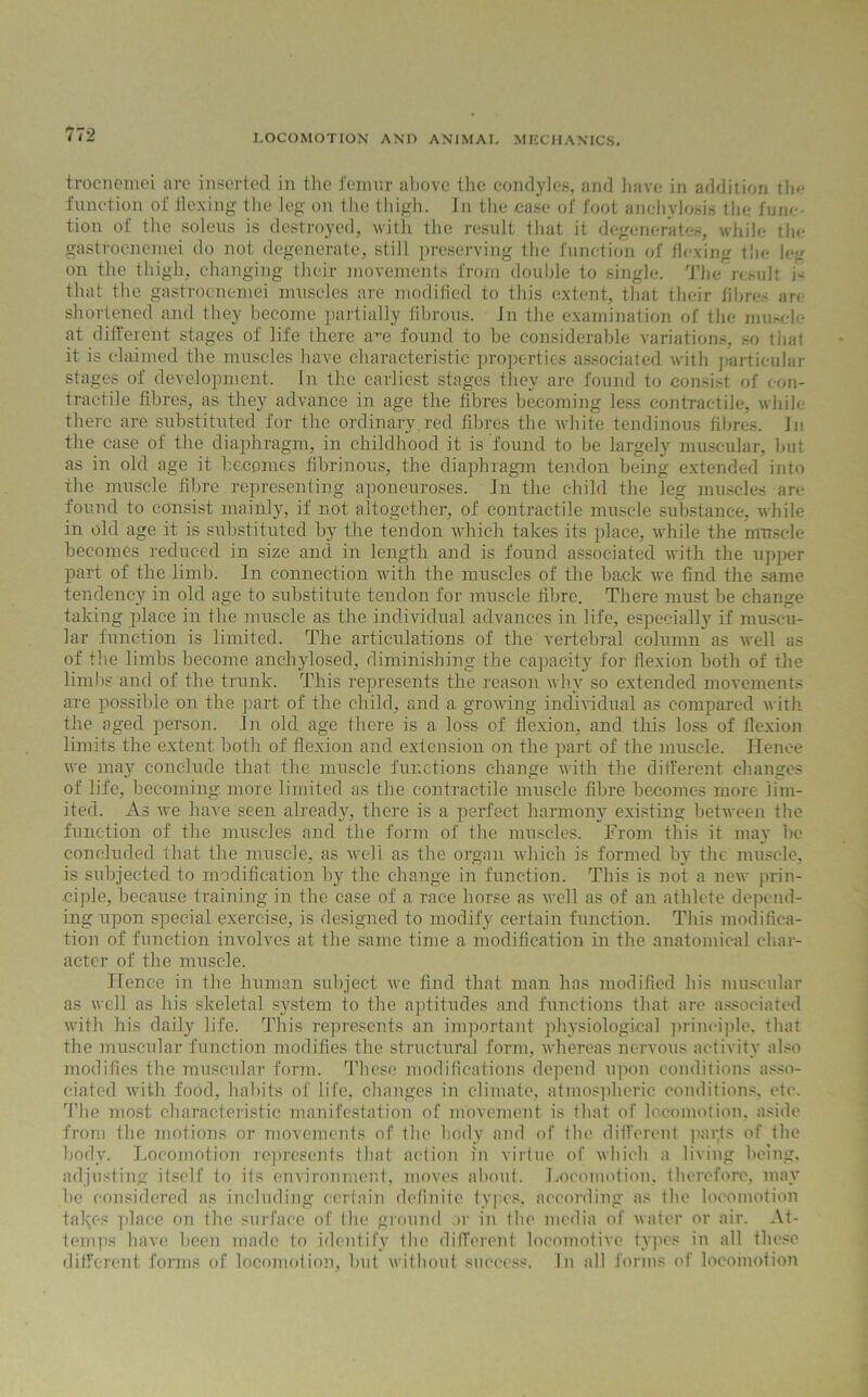 trocnemei arc inserted in the femur above the condyles, and have in addition the function of flexing the leg on the thigh. In the case of foot anchylosis the func- tion of the soleus is destroyed, with the result that it degenerates, while the gastrocnemei do not degenerate, still preserving the function of flexing the leg on the thigh, changing their movements from double to single. The result i- that the gastrocnemei muscles are modified to this extent, that their fibres are shortened and they become partially fibrous, in the examination of the muscle at different stages of life there a^e found to be considerable variations, so tiiat it is claimed the muscles have characteristic properties associated with particular stages of development. In the earliest stages they are found to consist of con- tractile fibres, as they advance in age the fibres becoming less contractile, while there are substituted for the ordinary.red fibres the white tendinous fibres. In the case of the diaphragm, in childhood it is found to be largely muscular, but as in old age it becomes fibrinous, the diaphragm tendon being extended into the muscle fibre representing aponeuroses. In the child the leg muscles are found to consist mainly, if not altogether, of contractile muscle substance, while in old age it is substituted by the tendon which takes its place, while the muscle becomes reduced in size and in length and is found associated with the upper part of the limb. In connection with the muscles of the back we find the same tendency in old age to substitute tendon for muscle fibre. There must be change taking place in the muscle as the individual advances in life, especially if muscu- lar function is limited. The articulations of the vertebral column as well as of the limbs become anchylosed, diminishing the capacity for flexion both of the limbs and of the trunk. This represents the reason why so extended movements are possible on the part of the child, and a growing individual as compared with the aged person. In old age there is a loss of flexion, and this loss of flexion limits the extent both of flexion and extension on the part of the muscle. Hence we may conclude that the muscle functions change with the different changes of life, becoming, more limited as the contractile muscle fibre becomes more lim- ited. As we have seen already, there is a perfect harmony existing between the function of the muscles and the form of the muscles. From this it may be concluded that the muscle, as well as the organ which is formed b}r the muscle, is subjected to modification by the change in function. This is not a new prin- ciple, because training in the case of a race horse as well as of an athlete depend- ing upon special exercise, is designed to modify certain function. This modifica- tion of function involves at the same time a modification in the anatomical char- acter of the muscle. Hence in the human subject we find that man has modified his muscular as well as his skeletal system to the aptitudes and functions that are associated with his daily life. This represents an important physiological principle, that the muscular function modifies the structural form, whereas nervous activity also modifies the muscular form. These modifications depend upon conditions asso- ciated with food, habits of life, changes in climate, atmospheric conditions, etc. The most characteristic manifestation of movement is that of locomotion, aside from the motions or movements of the body and of the different parjs of the body. Locomotion represents that action in virtue of which a living being, adjusting itself to its environment, moves about. Locomotion, therefore, may he considered as including certain definite types, according as the locomotion takes place on the surface of the ground or in the media of water or air. At- temps have been made to identify the different locomotive types in all these different forms of locomotion, but without success. In all forms of locomotion