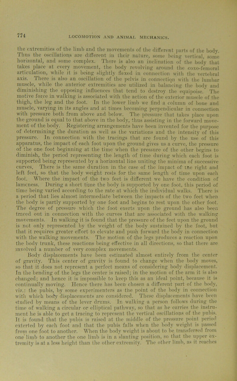 the extremities of the limb and the movements of the different parts of the body, thus the oscillations are different in their nature, some being vertical, some horizontal, and some complex. There is also an inclination of the body that takes place at every movement, the body revolving around the coxo-femoral articulation, while it is being slightly flexed in connection with the vertebral axis. There is also an oscillation of the pelvis in connection with the lumbar muscle, while the anterior extremities are utilized in balancing the bodv and diminishing the opposing influences that tend to destroy the equipoise/ The motive force in walking is associated with the action of the exterior muscle of the thigh, the leg and the foot. In the lower limb we find a column of bone and muscle, varying in its angles and at times becoming perpendicular in connection with pressure both from above and below. The pressure that takes place upon the ground is equal to that above in the body, thus assisting in the forward move- ment of the body. Registering arrangements have been invented for the purpose of determining the duration as well as the variations and the intensity of this pressure. In connection with the tracings that are found by the use of this apparatus, the impact of each foot upon the ground gives us a curve, the pressure of the one foot beginning at the time when the pressure of the other begins to diminish, the period representing the length of time during which each foot is supported being represented by a horizontal line uniting the minima of successive curves. There is the same duration in the case of the impact of tne right and left feet, so that the body weight rests for the same length of time upon each foot. Where the impact of the two feet is different we have the condition of lameness. During a short time the body is supported by one foot, this period of time being varied according to the rate at which the individual walks. There is a period that lies almost intermediate between the impacts of the two feet when the body is partly supported by one foot and begins to rest upon the other foot. The degree of pressure which the foot exerts upon the ground has also been traced out in connection with the curves that are associated with the walking movements. In walking it is found that the pressure of the feet upon the ground is not only represented by the weight of the body sustained by the foot, but that it requires greater effort to elevate and push forward the body in connection with the walking movements. The motion of the legs produces a reaction upon the body trunk, these reactions being effective in all directions, so that there are involved a number of very complex movements. Body displacements have been estimated almost entirely from the center of gravity. This center of gravity is found to change when the body moves, so that it does not represent a perfect means of considering body displacement. In the bending of the legs the center is raised; in the motion of the arm it is also changed; and hence it is impossible to keep this as an ideal point, because it is continually moving. Hence there has been chosen a different part of the body, viz.: the pubis, by some experimenters as the point of the body in connection with which body displacements are considered. Those displacements have been studied by means of the lever drums. In walking a person follows during the time of walking a circular or elliptical pathway, so that as he carries the instru- ment he is able to get a tracing to represent the vertical oscillations of the pubis. It is found that the pubis is raised at the middle of the pressure point, period extorted by each foot and that the pubis falls when the body weight is passed from one foot to another. When the body weight is about to be transferred from one limb to another the one limb is in a slanting position, so that the upper ex- tremity is at a less height than the other extremity. The other limb, as it reaches