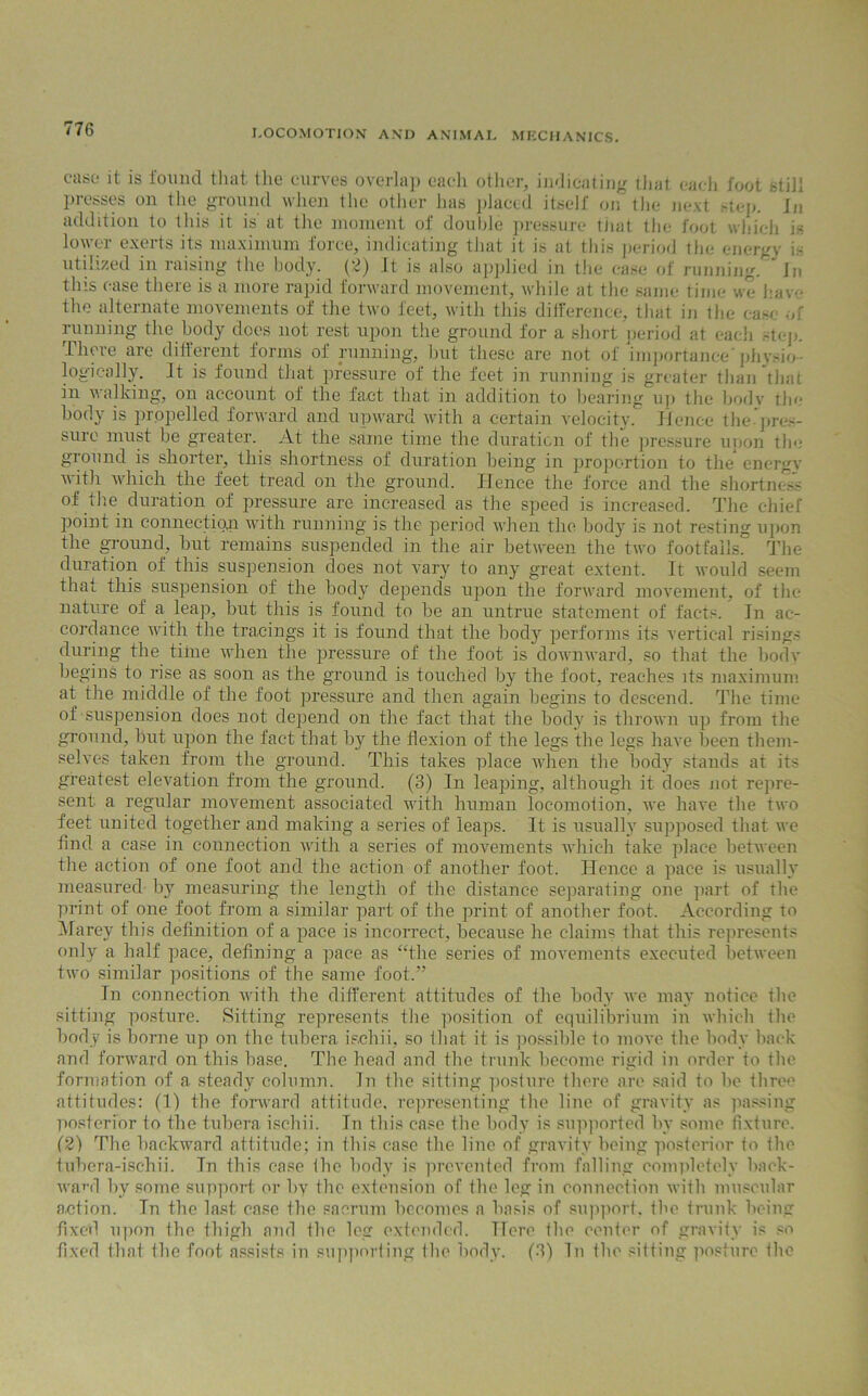 case* it is found that, tlie curves overlap each other, indicating that each foot still presses on the ground when the other has placed itself on the next step. In addition to this it is' at the moment of double pressure tJiat the foot which is lower exerts its maximum force, indicating that it is at this period the energv is utilized in raising the body. (2) It is also applied in the case of running.In this case there is a more rapid forward movement, while at the same time we have the alternate movements of the two feet, with this difference, that in the case of running the body does not rest upon the ground for a short period at each step. There are different forms of running, but these are not of importance'physio- logically. It is found that pressure of the feet in running is greater than that in walking, on account of the fact that in addition to bearing up the body the body is propelled forward and upward with a certain velocity. Hence the pres- sure must be greater. At the same time the duration of the pressure upon tin- ground is shorter, this shortness of duration being in proportion to the energy with which the feet tread on the ground. Hence the force and the shortness of the duration of pressure are increased as the speed is increased. The chief point in connection with running is the period when the body is not resting upon the ground, but remains suspended in the air between the two footfalls. The duration of this suspension does not vary to any great extent. It would seem that this suspension of the body depends upon the forward movement, of the nature of a leap, but this is found to be an untrue statement of facts. In ac- cordance with the tracings it is found that the body performs its vertical risings during the time when the pressure of the foot is downward, so that the body begins to rise as soon as the gTound is touched by the foot, reaches its maximum at the middle of the foot pressure and then again begins to descend. The time of suspension does not depend on the fact that the body is thrown up from the ground, but upon the fact that by the flexion of the legs the legs have been them- selves taken from the ground. This takes place when the body stands at its greatest elevation from the ground. (3) In leaping, although it does not repre- sent a regular movement associated with human locomoiion, we have the two feet united together and making a series of leaps. It is usually supposed that we find a case in connection with a series of movements which take place between the action of one foot and the action of another foot. Hence a pace is usually measured by measuring the length of the distance separating one part of the print of one foot from a similar part of the print of another foot. According to Marey this definition of a pace is incorrect, because he claims that this represents only a half pace, defining a pace as “the series of movements executed between two similar positions of the same foot.” In connection with the different attitudes of the body we may notice the sitting posture. Sitting represents tire position of equilibrium in which the body is borne up on the tubera isehii, so that it is possible to move the body back and forward on this base. The head and the trunk become rigid in order to the formation of a steady column. In the sitting posture there are said to be three attitudes: (1) the forward attitude, representing the line of gravity as passing posterior to the tubera ischii. In this case the body is supported bv some fixture. (2) The backward attitude; in this case the line of gravity being posterior to the tubera-ischii. In this case the body is prevented from falling completely back- ward by some support or by the extension of the leg in connection with muscular action. In the last case the sacrum becomes a basis of support, the trunk being fixed upon the thigh and the leg extended. Here the center of gravity is so fixed that the foot assists in supporting the body. (3) In the sitting posture the
