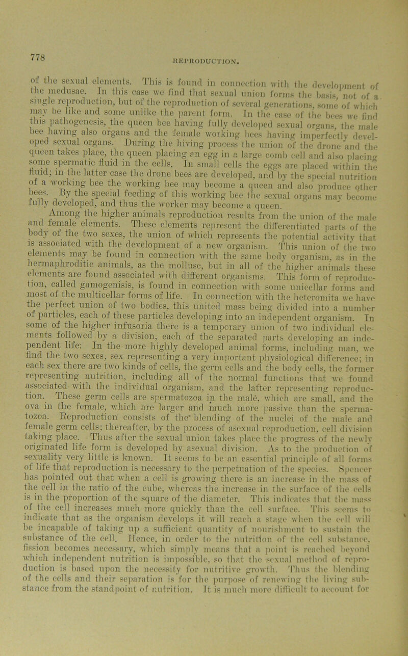 77S HE PRODUCTION. ot the sexual elements. This is found in connection with the development of . meclusae- in this case we find that sexual union forms the basis, not of a sm^le reproduction, but of the reproduction of several generations, some of which may be like and some unlike the parent form, in the case of the bees we find this pathogenesis, the queen bee having fully developed sexual organs, the male bee having also organs and the female working bees having imperfectly devel- oped sexual organs. During the hiving process the union of the drone and the queen takes place, the queen placing an egg in a large comb cell and also pJaciim some spermatic fluid in the cells. In small cells the eggs are placed within tin* fluid; m the latter ease the drone bees are developed, and by the special nutrition ot a working bee the working bee may become a queen and also produce other bees. By the special feeding of this working bee the sexual organs may become fully developed, and thus the worker may become a queen. Among the higher animals reproduction results from the union of the male and female element's. These elements represent the differentiated parts of tin* body of the two sexes, the union of which represents the potential activity that is associated with the development of a new organism. This union of tile two elements may he found in connection with the same body organism, as in the leimaplnoditic animals, as the mollusc, but in all of the higher animals these elements are found associated with different organisms. This form of reproduc- tion, called gamogenisis, is found in connection with some unicellar forms and most of the multicellar forms of life. In connection with the heteromita we have the perfect union of two bodies, this united mass being divided into a number of particles, each of these particles developing into an independent organism. In some of the higher infusoria there is a temporary union of two individual ele- ments followed by a division, each of the separated parts developing an inde- pendent life: In the more highly developed animal forms, including man, we find the two sexes, sex representing a very important physiological difference; in each sex there are two kinds of cells, the germ cells and the bodv cells, the former representing nutrition, including all of the normal functions that we found associated with the individual organism, and the latter representing reproduc- tion. These germ cells are spermatozoa in the male, which are small, and the ova in the female, which are larger and much more passive than the sperma- tozoa. Reproduction consists of the' blending of the nuclei of tlie male and female germ cells; thereafter, by the process of asexual reproduction, cell division taking place. Thus after the sexual union takes place the progress of the newly originated life form is developed by asexual division. As to the production of sexuality very little is known. It seems to be an essential principle of all forms of life that reproduction is necessary to the perpetuation of the species. Spencer has pointed out that when a cell is growing there is an increase in the mass of the cell in the ratio of the cube, whereas the increase in the surface of the cells is in the proportion of the square of the diameter. This indicates that tlie mass of the cell increases much more quickly than the cell surface. This seems to indicate that as the organism develops it will reach a stage when the cell will he incapable of taking up a sufficient quantity of nourishment to sustain the substance of the cell. Hence, in order to the nutrition of tlie cell substance, fission becomes necessary, which simply means that a point is reached beyond which independent nutrition is impossible, so that the sexual method of repro- duction is based upon the necessity for nutritive growth. Thus the blending of (he cells and their separation is for Iho purpose of renewing the living sub- stance from the standpoint of nutrition. It is much more difficult to account for