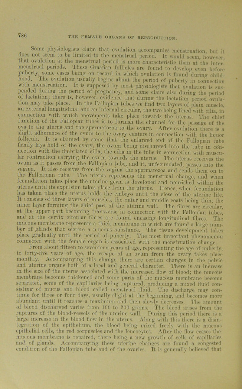 Some physiologists claim that ovulation accompanies menstruation but it does not seem to be limited to the menstrual period. It would seem, however that ovulation at the menstrual period is more characteristic than at the inter- menstrual periods. These Graafian follicles are found to develop even before puberty, some cases being on record in which ovulation is found during child- hood. The ovulation usually begins about the period of puberty in connection with menstruation. It is supposed by most physiologists that ovulation is sus- pended during the period of pregnancy, and some claim also during the period of Jactation: there is, however, evidence that during the lactation period ovula- tion may take place. In the Fallopian tubes we find two layers of plain muscle, an external longitudinal and an internal circular, the two being lined with cilia, in connection with which movements take place towards the uterus. The chief function of the Fallopian tubes is to furnish the channel for the passage of the ova to the uterus and the spermatozoa to the ovary. After ovulation there is a slight adherence of the ovum to the ovary centers in connection with the liquor follieuli. It is claimed by some that the enlarged end of the Fallopian tube firmly lays hold of the ovary, the ovum being discharged into the tube in con- nection with the fimbriated cilia, the cilia in the tube in connection with muscu- lar contraction carrying the ovum towards the uterus. The uterus receives the ovum as it passes from the Fallopian tube, and it, unfecundated, passes into the Angina. It also receives from the Angina the spermatozoa and sends them on to the lalloapian tube. The uterus represents the menstrual change, and when fecundation takes place the uterine germ is developed and nourished within the uterus until its expulsion takes place from the uterus. Hence, Avhen fecundation has taken place the uterus holds the embryo until the close of the uterine life. It consists of three layers of muscles, the outer and middle coats being thin, the inner la3rer forming the chief part of the uterine Avail. The fibres are circular, at the upper part becoming transverse in connection with, the Fallopian tubes, and at the cervix circular fibres are found encasing longitudinal fibres. The mucous membrane represents a thick membrane in Avliich are found a larjje num- ber of glands that secrete a mucous substance. The tissue development takes place gradually until the period of puberty. The most important phenomenon connected Avitli the female organ is associated AA’itl 1 the menstruation change. From about fifteen to seventeen years of age, representing the age of puberty, to forty-five years of age, the escape of an ovum from the ovary takes place monthly. Accompanying this change there are certain changes in the pelvic and uterine organs both of a. local and general character. There is an increase in the size of the uterus associated Avith the increased Aoav of blood; the mucous membrane becomes thickened and some parts of the mucous membrane become separated, some of the capillaries being ruptured, producing a mixed fluid con- sisting of mucus and blood called menstrual fluid. The discharge may con- tinue for three or four days, usually slight at. the beginning, and becomes more abundant until it reaches a maximum and then slowly decreases. The amount of nlood discharged varies from 100 to 200 grams. The blood arises from the ruptures of the blood-vessels of the uterine wall. During this period there is a large increase in the blood flow in the uterus. Along Avith this there is a disin- tegration of the epithelium, the hlood being mixed freely with the mucous epithelial cells, the red corpuscles and the leucocytes. After the flow ceases the mucous membrane is repaired, there being a new growth of cells of capillaries and of glands. Accompanying those uterine changes are found a congested condition of the Fallopian tube and of the ovaries. Tt is generally believed that