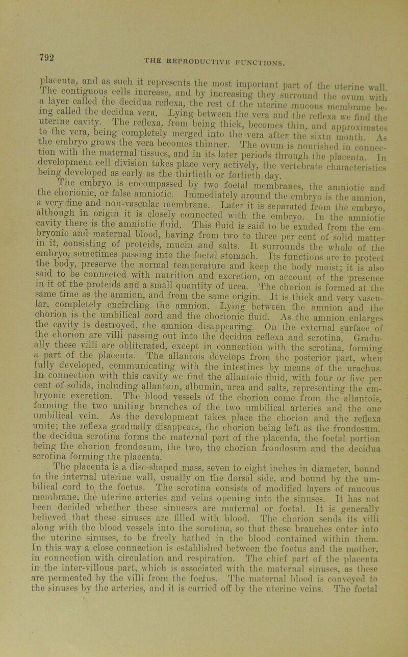 the reproductive functions. placenta, and as such it represents the most important part of the uterine wall 1 he contiguous cells increase, and by increasing they surround the ovum with a lavei cailed the decidua reflexa, the rest cl' the uterine mucous membrane be- ing called the decidua vera. Lying between the vera and the reflexa we find the uterine cavity. The reflexa, from being thick, becomes thin, and approximates to the vera, being completely merged into the vera after the sixtn month \s the embryo grows the vera becomes thinner. The ovum is nourished in connec- tion with the maternal tissues, and in its later periods through the placenta in development cell division takes place very actively, the vertebrate characteristic being developed as early as the thirtieth or fortieth day. The embryo is encompassed by two foetal membranes, the amniotic and the chorionic, or false amniotic. Immediately around the embryo is the amnion a very fine and non-vascular membrane. Later it is separated from the embryo’ although m origin it is closely connected with the embryo. In the amniotic cavity there is the amniotic fluid. This fluid is said to he exuded from the em- bryonic and maternal blood, having from two to three per cent of solid matter in it, .consisting of proteids, mucin and salts. It surrounds the whole of the embryo, sometimes passing into the foetal stomach. Its functions are-to protect the body, preserve the normal temperature and keep the body moist; it is also said to he connected with nutrition and excretion, on account of the presence m it of the proteids and a small quantity of urea. The chorion is formed at the same time as the amnion, and from the same origin. It is thick and very vascu- lar, completely encircling the amnion. Lying between the amnion and the chorion is tliG unibilic&l -cord, and the chorionic fluid. As the amnion enlarges the cavity is destroyed, the amnion disappearing. On the external surface%f the chorion are villi passing out into the decidua reflexa and scrotum! Gradu- ally these villi are obliterated, except in connection with the scrotina, forming a part of the placenta. The allantois develops from the posterior part, when fully developed, communicating with the intestines by means of the urachus. In connection with this cavity we find the allantoic fluid, with four or five per cent of solids, including allantoin, albumin, urea and salts, representing the em- bryonic excretion. The blood vessels of the chorion come from the allantois, forming the two uniting branches of the two umbilical arteries and the one umbilical vein. As the development takes place the chorion and the reflexa unite; the reflexa gradually disappears, the chorion being left as the frondosum. the decidua scrotina forms the maternal part of the placenta, the foetal portion being the chorion frondosum, the two, the chorion frondosum and the decidua scrotina forming the placenta. _ The placenta is a disc-shaped mass, seven to eight inches in diameter, bound to the internal uterine wall, usually on the dorsal side, and bound 1 >v the um- bilical cord to the foetus. The scrotina consists of modified layers of mucous membrane, the uterine arteries and veins opening into the sinuses. It has not been decided whether these sinueses are maternal or foetal. It is generally believed that these sinuses are filled with blood. The chorion sends its villi along with the blood vessels into the scrotina, so that these branches enter into the uterine sinuses, to he freely bathed in the blood contained within them. Tn this way a close connection is established between the foetus and ihc mother, in connection with circulation and respiration. The chief part of the placenta in the inter-villous part, which is associated with the maternal sinuses, as these are permeated by the villi from the foetus. The maternal blood is conveyed to the sinuses by the arteries, and it is carried off by the uterine veins. The foetal