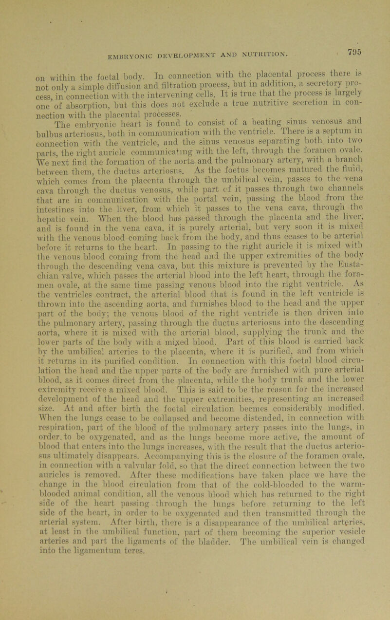 7‘J5 on within the foetal body. In connection with the placental process there is not only a simple diffusion and filtration process, but in addition, a secretory pro- cess in connection with the intervening cells. It is true that the process is large ) one'of absorption, but this does not exclude a true nutritive secretion m con- nection with the placental processes. The embryonic heart is found to consist of a beating sinus venosus and bulbus arteriosus, both in communication with the ventricle. 1 heie is a septum in connection with the ventricle, and the sinus venosus separating both into two parts, the right auricle communicating with the left, through the foramen ovale. We next find the formation of the aorta and the pulmonary artery, with a branch between them, the ductus arteriosus. As the foetus becomes matured the fluid, which comes from the placenta through the umbilical vein, passes to the vena cava through the ductus venosus, while part of it passes through two channels that are in communication with the portal vein, passing the blood from the intestines into the liver, from which it passes to the vena cava, through the hepatic vein. When the blood has passed through the placenta and the liver, and is found in the vena cava, it is purely arterial, but very soon it is mixed with the venous blood coming back from the body, and thus ceases to be arterial before it returns to the heart. In passing to the right auricle it is mixed with the venous blood coming from the head and the upper extremities of the body through the descending vena cava, but this mixture is prevented by the Eusta- chian valve, which passes the arterial blood into the left heart, through the fora- men ovale, at the same time passing venous blood into the right ventricle. As the ventricles contract, the arterial blood that is found in the left ventricle is thrown into the ascending aorta, and furnishes blood to the head and the upper part of the body; the venous blood of the right ventricle is then driven into the pulmonary artery, passing through the ductus arteriosus into the descending aorta, where it is mixed with the arterial blood, supplying the trunk and the lower parts of the body with a mixed blood. Part of this blood is carried hack by the umbilical arteries to the placenta, where it is purified, and from which it returns in its purified condition. In connection with this foetal blood circu- lation the head and the upper parts of the body are furnished with pure arterial blood, as it comes direct from the placenta, while the body trunk and the lower extremity receive a mixed blood. This is said to be the reason for the increased development of the head and the upper extremities, representing an increased size. At and after birth the foetal circulation beemes considerably modified. When the lungs cease to be collapsed and become distended, in connection with respiration, part of the blood of the pulmonary artery passes into the lungs, in order, to be oxygenated, and as the lungs become more active, the amount of blood that enters into the lungs increases, with the result that the ductus arterio- sus ultimately disappears. Accompanying this is the closure of the foramen ovale, in connection with a valvular fold, so that the direct connection between the two auricles is removed. After these modifications have taken place we have the change in the blood circulation from that of the cold-blooded to the warm- blooded animal condition, all the venous blood which has returned to the right side of the heart passing through the lungs before returning to the left side of the heart, in order to be oxygenated and then transmitted through the arterial system. After birth, there is a disappearance of the umbilical arteries, at least in the umbilical function, part of them becoming the superior vesicle arteries and part the ligaments of the bladder. The umbilical vein is changed into the ligamentum teres.