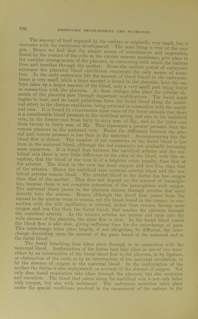 EMBRYONIC DEVELOPMENT AND NUTRITION. The amount of food required by the embryo is originally very small but it increases w.tli the embryonic development. The same thing is ^en Hence we find that the simple means of nourishment and respiration found by the contact of the cells in the uterine mucous membrane, givr* place to ve7«SCl' iar nanS®ment® ol,the l3,acent{b in connection with whielfthe embryo es and breathes through the mother. From-the earliest period of embryonic existence the placental blood circulation represents the only means of-nutri- tion. In the early embryonic life the amount of blood found in the embryonic issue !s very small, while a large amount is found in the placenta: later tile em- ST.^r,kef U'P a +lrg+7 anl°'int °f the bloot1’ on]3r a very small part being found connection with the placenta. As these changes take place the cellular ele- ments of the placenta pass through important modifications. The foetal heart begins to beat and its rapid pulsations force the foetal blood along the urnbil- ical aitery to the chorion capillaries, being returned in connection with the umbil- ical vein. It is found by experiments upon some of the lower animals that there is a considerable blood pressure in the umbilical artery, and also in the umbilical vein, m the former case from forty to sixty mm. of Hg., and in the latter case fiom twenty to thirty mm. of Ilg. This represents a greater pressure than the venous pressure m the maternal vein. Hence the difference between the arte- rial and venous pressure is less than in the maternal. Accompannying this the blood flow is slower. The number of red corpuscles in the foetal 'blood is less than m the maternal blood, although the red corpuscles are gradually becoming more numerous. It is found that between the umbilical arteries and the um- bilical vein there is very little difference in the color of the blood, with this ex- ception, that the blood of the vein is of a brighter color, usually, than that of the arteries. The blood in the vein has more oxygen and lessCo2 than thaf of the arteries. Hence the umbilical vein contains arterial blood and the um- bilical arteries venous blood. The arterial blood in the foetus has less oxvgen than that of the mother. This does not depend on the amount of haemoglo- bin, because there is not complete saturation of the haemoglobin with oxygen. Hie maternal blood passes to the placenta sinuses through arteries that open directly into the sinuses. Hence, although the blood that passes from the sinuses to the uterine Aeins is venous, yet the blood found in the sinuses, in con- nection with the ailli capillaries, is arterial, rather than Aenous, having more oxygen and less C02 than the foetal blood, that reaches the placenta through the umbilical arteries. As the uterine arteries are narroAV and open into the wide sinuses of the placenta, the sinus Aoav is sIoav. In the foetal blood vessels the blood flow is also slow, giving sufficient time for the interchange of gases. 1 his interchange takes place largely, if not altogether, by diffusion, the inter- change depending upon the amount of the gases found in the maternal and in the foetal blood. The foetal breathing thus takes place through or in connection Avith the maternal blood. Asphyxiation of the foetus may take place in one of two wavs- either by an interruption of the foetal blood floAv to the placenta, as lnr ligature, or obstruction of the cord; or by an interruption of the maternal circulation, or by the absence of oxygen in the maternal blood. In the asphyxiation of the mother the foetus is also asphyxiated, on account of the absence of oxA'gen. Xot only does foetal respiration take place through the placenta, but also nutrition and excretion. The blood that passes along the umbilical vein is not only laden Avith oxygen, but also Avith nutriment. The embryonic nutrition takes place under the special conditions involved in the encasement of the embrvo in the