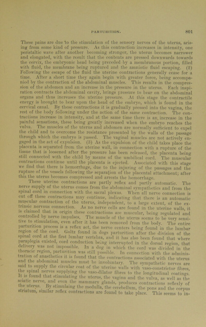 These pains are due to the stimulation of the sensory nerves of the uterus, aris- ing from some kind of pressure. As this contraction increases in intensity, one peristaltic wave after another becoming stronger, the uterus becomes narrower and elongated, with the result that the contents are pressed downwards towards the cervix, the embryonic head being preceded by a membranous portion, tilled with fluid, the membrane being ruptured and the amniotic fluid escaping. (2) Following the escape of the fluid the uterine contractions generally cease for a time. After a short time they again begin with greater force, being accompa- nied by the contraction of the abdominal muscles. This results in the compres- sion of the abdomen and an increase in the pressure in the uterus. Each inspi- ration contracts the abdominal cavity, brings pressure to bear on the abdominal organs and thus increases the uterine pressure. At this stage the contractile energy is brought to bear upon the head of the embryo, which is found in the cervical canal. By these contractions it is gradually pressed into the vagina, the rest of the body following under the action of the same contraction. The con- tractions increase in intensity, and at the same time there is an. increase in the painful sensations, these being greatly increased when the embryo reaches the vulva. The muscles of the uterus and abdomen are normally sufficient to expel the child and to overcome the resistance presented by the walls of the passage tbrough which the embryo is passed. The vaginal muscles are not actively en- gaged in the act of expulsion. (3) As the expulsion of the child takes place the placenta is separated from the uterine wall, in connection with a rupture of the tissue that is loosened after the pressure has been released, the placenta being still connected with the child by means of the umbilical cord. The muscular contractions continue until the placenta is ejected. Associated with this stage we find that there is hemorrhage, due to the injuring of the passages and the rupture of the vessels following the separation of the placental attachment; after this the uterus becomes compressed and arrests the hemorrhage. These uterine contractions are partly reflex and partly automatic. The nerve supply of the uterus comes from the abdominal sympathetics and from the spinal cord in connection with the sacral plexus. When all nerve connection is cut off these contractions may continue, indicating that there is an automatic muscular contraction of the uterus, independent, to a large extent, of the ex- trinsic nervous connection. As no nerve cells are found in the uterine walls, it in claimed that in origin these contractions are muscular, being regulated and controlled by nerve impulses. The muscle of the uterus seems to be very sensi- tive to stimulation, even after it has been removed from the body. The entire parturition process is a reflex act, the nerve centers being found in the lumbar region ot the cord Goltz found in dogs parturition after the division of the spinal cord at the first lumbar vertebra, and it has also been found that where paraplegia existed, cord conduction being interrupted in the dorsal region that delivery was not impossible. In a dog in which the cord was divided in the thoracic region parturition was still possible. Tn connection with the adminis- trahon of anesthetics it is found that the contractions associated with the uterus and the abdominal muscles must be involuntary. The sympathetic nerves are said to supply the circular coat of the uterine walls with vaso-constrictor fibres ll.e spinal nerves supplying the vaso-dilator fibres to the longitudinal coatings! it l.. found that stimulating the uterus, the vagina and the vulva, as well as the sciatic nerve, and even the mammary glands, produces contractions reflexly of t ie uterus. By st.mulaing the medulla, the cerebellum, the pons and the corpus striatum, similar reflex contractions are found to take place. This seems to in-