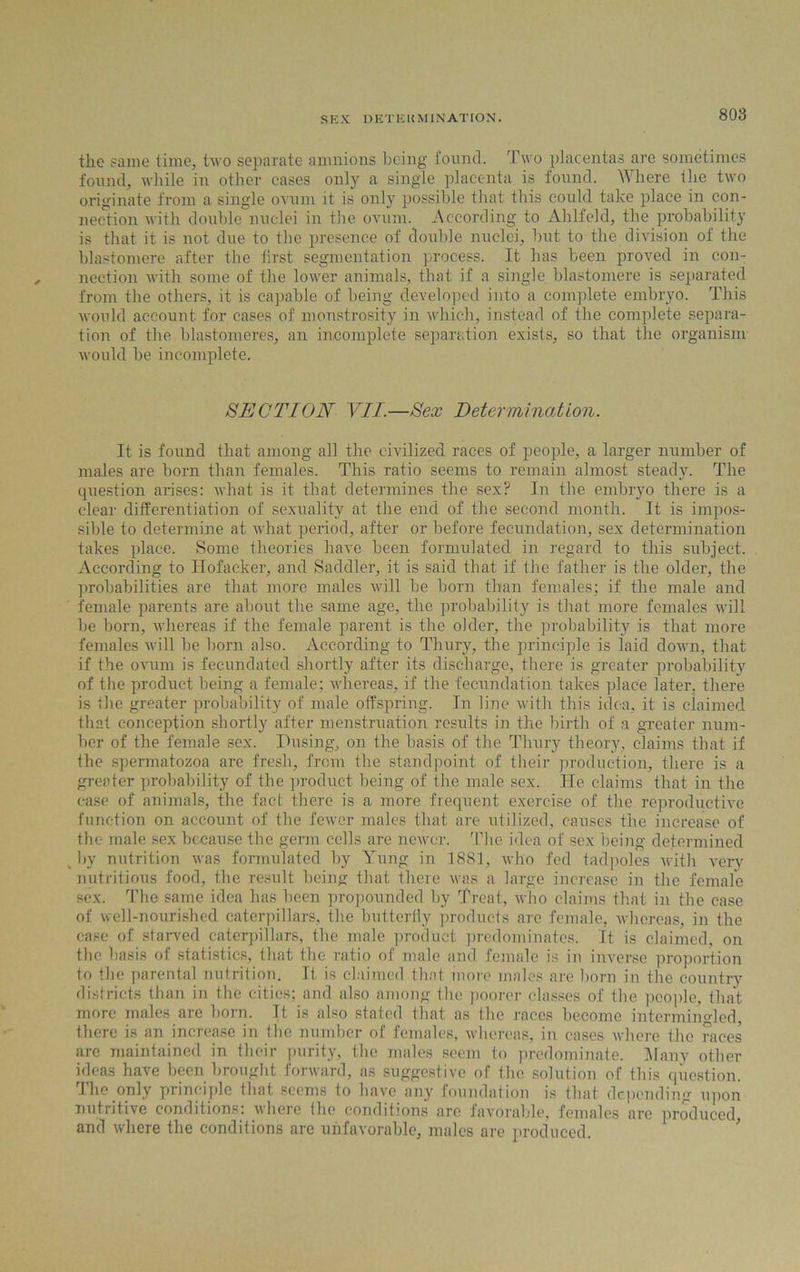 the same time, two separate amnions being found. Two placentas are sometimes found, while in other cases only a single placenta is found. Where the two originate from a single ovum it is only possible that this could take place in con- nection with double nuclei in the ovum. According to Ahlfeld, the probability is that it is not due to the presence of double nuclei, but to the division of the blastomere after the first segmentation process. It has been proved in con- nection with some of the lower animals, that if a single blastomere is separated from the others, it is capable of being developed into a complete embryo. This would account for cases of monstrosity in which, instead of the complete separa- tion of the hlastomeres, an incomplete separation exists, so that the organism would be incomplete. SECTION VII.—Sex Determination. It is found that among all the civilized races of people, a larger number of males are born than females. This ratio seems to remain almost steady. The question arises: what is it that determines the sex? In the embryo there is a clear differentiation of sexuality at the end of the second month. It is impos- sible to determine at what period, after or before fecundation, sex determination takes place. Some theories have been formulated in regard to this subject. According to Hofaeker, and Saddler, it is said that if the father is the older, the probabilities are that more males will be horn than females; if the male and female parents are about the same age, the probability is that more females will lie born, whereas if the female parent is the older, the probability is that more females will be born also. According to Thury, the principle is laid down, that if the ovum is fecundated shortly after its discharge, there is greater probability of the product being a female; whereas, if the fecundation takes place later, there is ilie greater probability of male offspring. In line with this idea, it is claimed that conception shortly after menstruation results in the birth of a greater num- ber of the female sex. Husing, on the basis of the Tlniry theory, claims that if the spermatozoa are fresh, from the standpoint of their production, there is a greater probability of the product being of the male sex. He claims that in the case of animals, the fact there is a more frequent exercise of the reproductive function on account of the fewer males that are utilized, causes the increase of the male sex because the germ cells are newer. The idea of sex being determined by nutrition was formulated by Yung in 1881, who fed tadpoles with very nutritious food, the result being that there was a large increase in the female sex. The same idea has been propounded by Treat, who claims that in the case of well-nourished caterpillars, the butterfly products are female, whereas, in the case of starved caterpillars, the male product predominates. It is claimed, on the basis of statistics, that the ratio of male and female is in inverse proportion to the parental nutrition. It is claimed that more males are born in the country districts than in the cities; and also among the poorer classes of the people, that more males are born. It is also stated that as the races become intermingled, there is an increase in the number of females, whereas, in cases where the races are maintained in their purity, the males seem to predominate. Many other ideas have been brought forward, as suggestive of the solution of this question. The only principle that seems to have any foundation is that depending upon nutiifive conditions, vherc the conditions are favorable, females are produced, and where the conditions are unfavorable, males are produced.